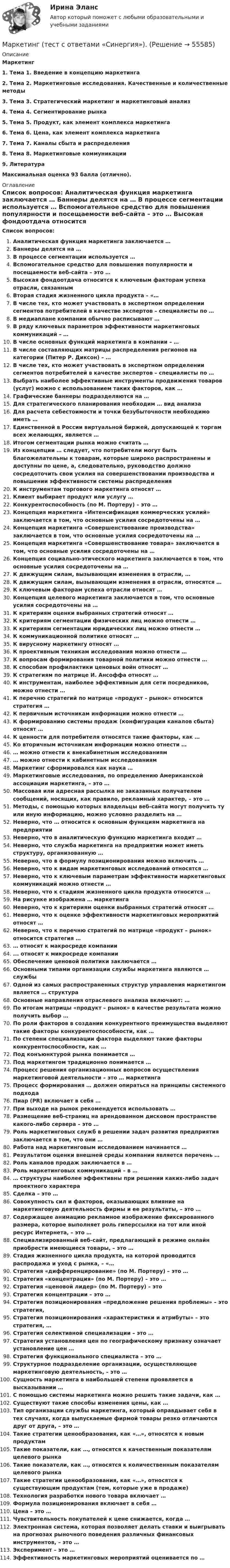      
            Описание
            Маркетинг1.    Тема 1. Введение в концепцию маркетинга2.    Тема 2. Маркетинговые исследования. Качественные и количественные методы3.    Тема 3. Стратегический маркетинг и маркетинговый анализ4.    Тема 4. Сегментирование рынка5.    Тема 5. Продукт, как элемент комплекса маркетинга6.    Тема 6. Цена, как элемент комплекса маркетинга7.    Тема 7. Каналы сбыта и распределения8.    Тема 8. Маркетинговые коммуникации9.    ЛитератураМаксимальная оценка 93 балла (отлично). 
            Оглавление
            Список вопросов:  Аналитическая функция маркетинга заключается …  Баннеры делятся на …  В процессе сегментации используется …  Вспомогательное средство для повышения популярности и посещаемости веб-сайта – это …  Высокая фондоотдача относится к ключевым факторам успеха отрасли, связанным Вторая стадия жизненного цикла продукта – «…В числе тех, кто может участвовать в экспертном определении сегментов  потребителей в качестве экспертов – специалисты по …  В медиаплане компании обычно расписывают …В ряду ключевых параметров эффективности маркетинговых коммуникаций – …В числе основных функций маркетинга в компании – …В числе составляющих матрицы распределения регионов на категории (Питер Р. Диксон) – …В числе тех, кто может участвовать в экспертном определении сегментов потребителей в качестве экспертов – специалисты по …Выбрать наиболее эффективные инструменты продвижения товаров (услуг) можно с использованием таких факторов, как …Графические баннеры подразделяются на …  Для стратегического планирования необходим … вид анализаДля расчета себестоимости и точки безубыточности необходимо иметь …Единственной в России виртуальной биржей, допускающей к торгам всех  желающих, является …  Итогом сегментации рынка можно считать …Из концепции … следует, что потребители могут быть благожелательны к товарам, которые широко распространены и доступны по цене, а, следовательно, руководство должно сосредоточить свои усилия на совершенствовании  производства и повышении эффективности системы распределения  К инструментам торгового маркетинга относят …Клиент выбирает продукт или услугу …Конкурентоспособность (по М. Портеру) – это …Концепция маркетинга «Интенсификация коммерческих усилий» заключается в том, что основные усилия сосредоточены на …Концепция маркетинга «Совершенствование производства» заключается в том, что основные усилия сосредоточены на …Концепция маркетинга «Совершенствование товара» заключается в том, что основные усилия сосредоточены на …Концепция социально-этического маркетинга заключается в том, что основные усилия сосредоточены на …К движущим силам, вызывающим изменения в отрасли, …  К движущим силам, вызывающим изменения в отрасли, относятся …  К ключевым факторам успеха отрасли относят …  Концепция целевого маркетинга заключается в том, что основные усилия сосредоточены на …К критериям оценки выбранных стратегий относят …К критериям сегментации физических лиц можно отнести …К критериям сегментации юридических лиц можно отнести …К коммуникационной политике относят …К вирусному маркетингу относят …К проективным техникам исследования можно отнести …К вопросам формирования товарной политики можно отнести …К способам профилактики ценовых войн относят …К стратегиям по матрице И. Ансоффа относят …К инструментам, наиболее эффективным для сети посредников, можно отнести …К перечню стратегий по матрице «продукт – рынок» относится стратегия …К первичным источникам информации можно отнести …К формированию системы продаж (конфигурации каналов сбыта) относят …К ценности для потребителя относятся такие факторы, как …Ко вторичным источникам информации можно отнести …… можно отнести к внекабинетным исследованиям… можно отнести к кабинетным исследованиямМаркетинг сформировался как наука …  Маркетинговые исследования, по определению Американской ассоциации маркетинга, – это …  Массовая или адресная рассылка не заказанных получателем сообщений, носящих, как правило, рекламный характер, – это …  Методы, с помощью которых владельцы веб-сайта могут получить ту или иную  информацию, можно условно разделить на … Неверно, что … относится к основным функциям маркетинга на предприятии Неверно, что в аналитическую функцию маркетинга входит …Неверно, что служба маркетинга на предприятии может иметь структуру, организованную …  Неверно, что в формулу позиционирования можно включить …Неверно, что к видам маркетинговых исследований относятся …Неверно, что к ключевым параметрам эффективности маркетинговых коммуникаций можно отнести …Неверно, что к стадиям жизненного цикла продукта относится …На рисунке изображена … маркетинга  Неверно, что к критериям оценки выбранных стратегий относят …Неверно, что к оценке эффективности маркетинговых мероприятий относят …Неверно, что к перечню стратегий по матрице «продукт – рынок» относится стратегия …… относят к макросреде компании... относят к микросреде компанииОбеспечение ценовой политики заключается …  Основными типами организации службы маркетинга являются … службы Одной из самых распространенных структур управления маркетингом является …  структура  Основные направления отраслевого анализа включают: … По итогам матрицы «продукт – рынок» в качестве результата можно получить выбор …По роли факторов в создании конкурентного преимущества выделяют такие  факторы конкурентоспособности, как …  По степени специализации фактора выделяют такие факторы  конкурентоспособности, как …  Под конъюнктурой рынка понимается …Под маркетингом традиционно понимается … Процесс решения организационных вопросов осуществления маркетинговой деятельности – это … маркетинга Процесс формирования … должен опираться на принципы системного подхода  Пиар (PR) включает в себя …При выходе на рынок рекомендуется использовать …Размещение веб-страниц на арендованном дисковом пространстве какого-либо  сервера – это …Роль маркетинговых служб в решении задач развития предприятия заключается в  том, что они … Работа над маркетинговым исследованием начинается …Результатом оценки внешней среды компании является перечень …Роль каналов продаж заключается в …Роль маркетинговых коммуникаций – в …… структуры наиболее эффективны при решении каких-либо задач проектного  характераСделка – это …Совокупность сил и факторов, оказывающих влияние на маркетинговую  деятельность фирмы и ее результаты, – это …   Содержащее анимацию рекламное изображение фиксированного размера, которое выполняет роль гиперссылки на тот или иной ресурс Интернета, – это … Специализированный веб-сайт, предлагающий в режиме онлайн приобрести  имеющиеся товары, – это …  Стадия жизненного цикла продукта, на которой проводится распродажа и уход с рынка, – «…Стратегия «дифференцирование» (по М. Портеру) – это …Стратегия «концентрация» (по М. Портеру) – это …Стратегия «ценовой лидер» (по М. Портеру) – это Стратегия концентрации – это …Стратегия позиционирования «предложение решения проблемы» – это стратегия, Стратегия позиционирования «характеристики и атрибуты» – это стратегия, …Стратегия селективной специализации – это …Стратегия установления цен по географическому признаку означает установление цен …Стратегия функционального специалиста – это …Структурное подразделение организации, осуществляющее маркетинговую  деятельность, – это …  Сущность маркетинга в наибольшей степени проявляется в высказывании … С помощью системы маркетинга можно решить такие задачи, как …Существуют такие способы изменения цены, как …Тип организации службы маркетинга, который оправдывает себя в тех случаях, когда выпускаемые фирмой товары резко отличаются друг от друга, – это …  Такие стратегии ценообразования, как «…», относятся к новым продуктамТакие показатели, как …, относятся к качественным показателям целевого рынкаТакие показатели, как …, относятся к количественным показателям целевого рынкаТакие стратегии ценообразования, как «…», относятся к существующим продуктам (тем, которые уже в продаже)Технология разработки нового товара включает …Формула позиционирования включает в себя …Цена – это …Чувствительность покупателей к цене снижается, когда …Электронная система, которая позволяет делать ставки и выигрывать на прогнозах рыночного поведения различных финансовых инструментов, – это …Эксперимент – это …  Эффективность маркетинговых мероприятий оценивается по …  
            
            
            Маркетинг (тест с ответами ММА)Маркетинг (тест с ответами «Синергия»).Маркетинг (Тест с ответами СИНЕРГИЯ / МОИ / МТИ)Маркетинг (Тест с ответами, Синергия/МОИ/МТИ/МОСАП)Маркетинг (тест с ответами «Синергия»/МТИ).Маркетинг тк 4 Маркетинг … товаров направлен на товары, предназначенные для личного или семейного пользованияМаркетинг (Темы 1-11) тест с ответами Синергия/МОИ/ МТИ /МОСАПмаркетинг - термины  стратегического планирования«Маркетинг». Тест для сдачи в Московскую Международную Академию«Маркетинг». Тест для сдачи в МФПУ «Синергия». Маркетинг ТестированиеМаркетинг (тест синергия)Маркетинг тест Синергия 2023г. (Все ответы✅97/100 баллов)