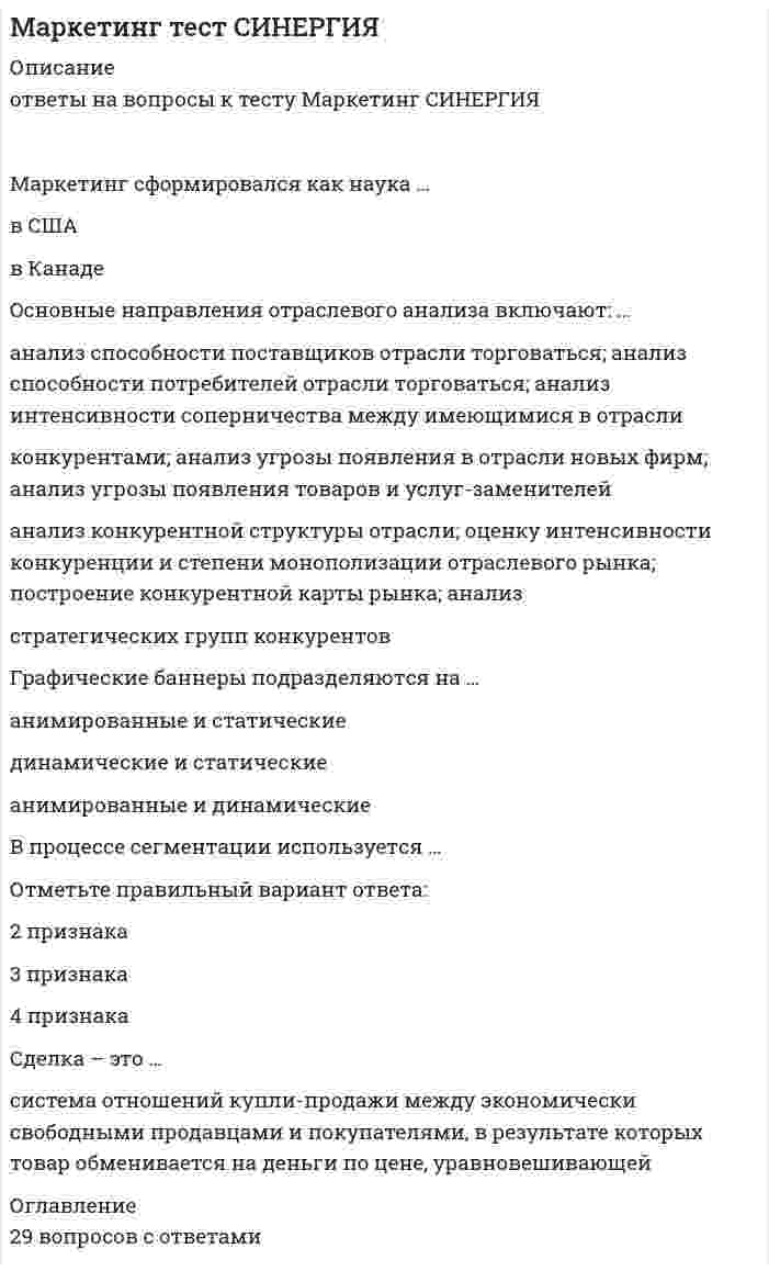    
          Описание
          Сдано на 100баллов в 2020г.! Верно 30 из 30 Скриншот с отметкой прилагается к работе. Ответы выделены цветом.**Если нужны готовые тесты по другим предметам, пишите в личные сообщения скину ссылки**После покупки Вы получите файл с ответами на вопросы которые указаны ниже: 
          Оглавление
          Существуют такие способы изменения цены, как...изменение количества товара или услуги, предоставляемой продавцомизменение качества предоставляемого товара или услугиизменение скидок и наценок, применяемых при разном объеме покупкиизменение формы оплатырост издержекрост прибылиЧувствительность покупателей к цене снижается, когда ...Товар имеет яркие отличительные особенностиТовар хорошо известен покупателюпокупатель может сравнить цены с конкурентамицена как показатель более высокого качества товараКо вторичным источникам информации можно отнестиинтервьюпрессуинтернетстатистикуэкспериментК вирусному маркетингу относят..Рекомендуемые ссылкивирусные роликипиар (PR)мнения экспертов, лидеров мненийК вопросам формирования товарной политики можно отнести ..определение ассортиментного перечня(групп)расчет прибыликоличество и сосав ТОП-ассортиментарасширение или сужение товарного ассортиментаТакие стратегии ценообразования. как«...» относятся к новым продуктамбыстрое «снятие сливок»медленное «снятие сливок»установление дискриминационных ценустановление цен со скидками и зачетамиКонцепция маркетинга «Совершенствование производства» заключается в том, что основные усилия сосредоточены на...Повышении эффективности системы распределенияпостоянном совершенствовании товарасфере сбыта и стимулирования клиентовсовершенствовании производстваВ числе составляющих матрицы распределения регионов на категории (Питер Р. Диксон) -...текущий объем продажактивность конкурентоврекламаобъем рынкаакцииИтогом сегментации рынка можно считатьцелевые сегментыплан продажоценку рыкаосновные предложения по доработкеЦена - этоЗатраты компаниирасчет прибылиединственный элемент маркетинг-микса, который «производит» прибыльНеверно, что в аналитическую функцию маркетинга входит...Анализ целевого рынкаанализ конкурентовформирование ассортиментного портфеляанализ макросредыСтратегия позиционирования «предложение решения проблемы»-это стратегия,...Которая базируется на определенном образе, стиле жизни потребителейсогласно которой покупатель приобретает продукт не с целью потребления, а с целью решения определенной проблемыкоторая фокусируемся на отличительных свойствах марочного товараДля стратегического планирования необходим... вид анализалогистическийвнутреннийвнешнийРезультатом оценки внешней среды компании является перечень ...рисков для компанииеё потенциальных клиентоввозможностей для компанииНеверно, что к стадиям жизненного цикла продукта относится ...внедрениезрелостьвыход на рынокростСтратегия «ценовой лидер» (по М. Портеру) - этоуникальность на массовом рынкесамая низкая себестоимость на массовом рынкеработа в нишеК способам профилактики ценовых войн относят...агрессивный ростсохранение доли рынкаповышение качества товара(услуги)заблаговременное предложение скидокК стратегиям по матрице И. Ансоффа относят...разработку товарадиверсификациюагрессивный ростК инструментам, наиболее эффективным для сети посредников, можно отнести ...личные продажиспециальные событиярекламуполевой маркетингКонцепция социально-этического маркетинга заключается в том, что основные усилия сосредоточены на…установлении нужд потребностей и интересов целевых рынков и обеспечении желаемой удовлетворенности с одновременным сохранением или укреплением благополучия потребителя и общества в целомпостоянном совершенствовании товараопределении нужд и потребностей целевых рынков и обеспечении желаемой удовлетворенностисфере сбыта и стимулирования клиентовК формированию системы продаж (конфигурации каналов сбыта) относят ...аудит системы продажразработку прогноза и плана продажразработку новых продуктовформирование коммерческих предложенийНеверно, что к перечню стратегий по матрице «продукт - рынок» относится стратегияагрессивный ростсохранение доливыбор другого направленияценовой лидерВторая стадия жизненного цикла продукта –ВнедрениезрелостьростКонцепция маркетинга «Совершенствование товара» заключается в том, что основные усилия сосредоточены наповышении эффективности систем» распределенияпостоянном совершенствовании товарасфере сбыта и стимулирования клиентовопределении нужд и потребностей целевых рынков и на обеспечении желаемой удовлетворенностиК ценности для потребителя относятся такие факторы.. какценность продуктаценность сопутствующих услугзатраты временценность персоналаденежные затратыКлиент выбирает продукт или услугутолько по качествутолько по ценепо соответствию «цена – качество»Стратегия «концентрация» (по М. Портеру) - этоУникальность на массовом рынкесамая низкая себестоимость на массовом рынкеработа в нишеПо итогам матрицы «продукт - рынок» в качестве результата можно получить выбор ...территории для развитияассортимента для развитияприоритетов и стратегии действий на пересечении «продукт - рынок»Такие стратегии ценообразования, как относятся к существующим продуктам (тем, которые уже в продаже)быстрое проникновениемедленное проникновениеустановление дискриминационных ценустановление цен со скидками и зачетамиНеверно.. что В формулу позиционирования можно включить ...функциональное назначениецелевую группу потребителейпреимущества конкурента  
            
            
            Маркетинг.Тест Синергия 2020г на 100балловМаркетинг. Тест Синергия. 2021 гМаркетинг (Тест СИНЕРГИЯ МФПУ / МФПА / МОИ)Маркетинг.Тест Синергия(новый) 2020г.на 100балловМаркетинг (тест с ответами Синергия)Маркетинг (тесты) ВиттеМасса серной кислоты содержащейся в 100 мл водного раствора, с концентрацией 2 моль/л составляет ...Маркетинг (СИНЕРГИЯ)Маркетинг. Синергия ответы на тест. 2022Маркетинг Синергия (ответы на тест) 77 баллов Маркетинг Синергия Сборник из 90 ответов на отлично 2021-2022 (97 из 100)Маркетинг _ тест 15 вопросовМаркетинг (тест синергия).Маркетинг тест Синергия
