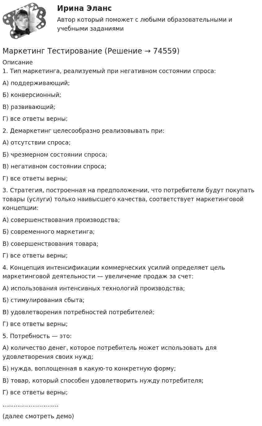     
            Описание
            1. Тип маркетинга, реализуемый при негативном состоянии спроса:А) поддерживающий;Б) конверсионный;В) развивающий;Г) все ответы верны; 2. Демаркетинг целесообразно реализовывать при:А) отсутствии спроса;Б) чрезмерном состоянии спроса;В) негативном состоянии спроса;Г) все ответы верны; 3. Стратегия, построенная на предположении, что потребители будут покупать товары (услуги) только наивысшего качества, соответствует маркетинговой концепции:А) совершенствования производства;Б) современного маркетинга;В) совершенствования товара;Г) все ответы верны; 4. Концепция интенсификации коммерческих усилий определяет цель маркетинговой деятельности — увеличение продаж за счет:А) использования интенсивных технологий производства;Б) стимулирования сбыта;В) удовлетворения потребностей потребителей;Г) все ответы верны; 5. Потребность — это:А) количество денег, которое потребитель может использовать для удовлетворения своих нужд;Б) нужда, воплощенная в какую-то конкретную форму;В) товар, который способен удовлетворить нужду потребителя;Г) все ответы верны;..............................(далее смотреть демо)   
            
            
            «Маркетинг». Тест для сдачи в МФПУ «Синергия». Маркетинг ТестированиеМаркетинг (тест синергия)Маркетинг тест Синергия 2023г. (Все ответы✅97/100 баллов)Маркетинг (тест с ответами) 20 вопросов 95%Маркетинг (тест с ответами ММА)Маркетинг (тест с ответами «Синергия»).МАРКЕТИНГ. СИНЕРГИЯ. ТЕСТ 2022💯 Маркетинг [Тема 1-11] (ответы на тесты Синергия / МОИ / МТИ / МосАП, октябрь 2023)💯 Маркетинг [Тема 1-11] (ответы на тесты Синергия / МОИ / МТИ / МосАП, сентябрь 2023)Маркетинг.Тема 5. Поведение потребителейМаркетинг.Тема 8. Исследование товара и товарная политикаМаркетинг (Темы 1-11) тест с ответами Синергия/МОИ/ МТИ /МОСАПмаркетинг - термины  стратегического планирования
