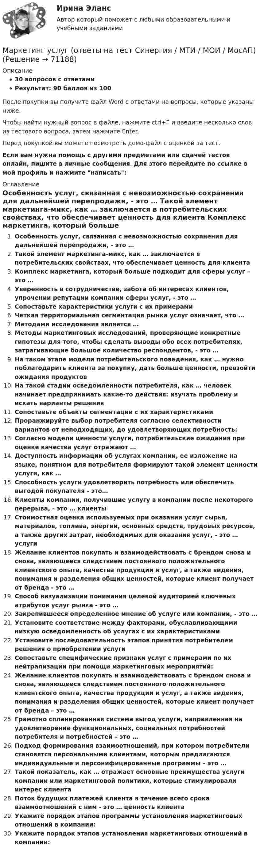     
            Описание
            30 вопросов с ответамиРезультат: 90 баллов из 100После покупки вы получите файл Word с ответами на вопросы, которые указаны ниже.Чтобы найти нужный вопрос в файле, нажмите ctrl+F и введите несколько слов из тестового вопроса, затем нажмите Enter.Перед покупкой вы можете посмотреть демо-файл с оценкой за тест.Если вам нужна помощь с другими предметами или сдачей тестов онлайн, пишите в личные сообщения. Для этого перейдите по ссылке в мой профиль и нажмите написать:  
            Оглавление
              Особенность услуг, связанная с невозможностью сохранения для дальнейшей перепродажи, - это …   Такой элемент маркетинга-микс, как … заключается в потребительских свойствах, что обеспечивает ценность для клиента   Комплекс маркетинга, который больше подходит для сферы услуг – это …   Уверенность в сотрудничестве, забота об интересах клиентов, упрочении репутации компании сферы услуг, - это …   Сопоставьте характеристики услуги с их примерами   Четкая территориальная сегментация рынка услуг означает, что …   Методами исследования является …   Методы маркетинговых исследований, проверяющие конкретные гипотезы для того, чтобы сделать выводы обо всех потребителях, затрагивающие большое количество респондентов, - это …   На таком этапе модели потребительского поведения, как … нужно поблагодарить клиента за покупку, дать больше ценности, превзойти ожидания продуктов   На такой стадии осведомленности потребителя, как … человек начинает предпринимать какие-то действия: изучать проблему и искать варианты решения   Сопоставьте объекты сегментации с их характеристиками   Проранжируйте выбор потребителя согласно селективности вариантов от неподходящих, до удовлетворяющих потребность:   Согласно модели ценности услуги, потребительские ожидания при оценке качества услуг отражают …   Доступность информации об услугах компании, ее изложение на языке, понятном для потребителя формируют такой элемент ценности услуги, как …   Способность услуги удовлетворить потребность или обеспечить выгодой покупателя - это…   Клиенты компании, получившие услугу в компании после некоторого перерыва, - это … клиенты   Стоимостная оценка используемых при оказании услуг сырья, материалов, топлива, энергии, основных средств, трудовых ресурсов, а также других затрат, необходимых для оказания услуг, - это … услуги   Желание клиентов покупать и взаимодействовать с брендом снова и снова, являющееся следствием постоянного положительного клиентского опыта, качества продукции и услуг, а также видения, понимания и разделения общих ценностей, которые клиент получает от бренда - это …   Способ визуализации понимания целевой аудиторией ключевых атрибутов услуг рынка - это …   Закрепившееся определенное мнение об услуге или компании, - это …   Установите соответствие между факторами, обуславливающими низкую осведомленность об услугах с их характеристиками   Установите последовательность этапов принятия потребителем решения о приобретении услуги   Сопоставьте специфические признаки услуг с примерами по их нейтрализации при помощи маркетинговых мероприятий:   Желание клиентов покупать и взаимодействовать с брендом снова и снова, являющееся следствием постоянного положительного клиентского опыта, качества продукции и услуг, а также видения, понимания и разделения общих ценностей, которые клиент получает от бренда – это …   Грамотно спланированная система выгод услуги, направленная на удовлетворение функциональных, социальных потребностей потребителя и потребностей – это …   Подход формирования взаимоотношений, при котором потребители становятся персональными клиентами, которым предлагаются индивидуальные и персонифицированные программы – это …   Такой показатель, как … отражает основные преимущества услуги компании или маркетинговой политики, которые стимулировали интерес клиента   Поток будущих платежей клиента в течение всего срока взаимоотношений с ним - это … ценность клиента   Укажите порядок этапов программы установления маркетинговых отношений в компании:   Укажите порядок этапов установления маркетинговых отношений в компании:    
            
            
            💯 Маркетинг услуг.ои(dor) (правильные ответы на тест Синергия / МОИ / МТИ / МосАП)Маркетинг услуг (ответы на тест Синергия / МТИ / МОИ / МосАП)⭐ Маркетинг услуг (ответы на тест Синергия / МТИ / МосАП, август 2022)Маркетинг услуг (тест с ответами Синергия/МОИ/ МТИ /МОСАП)✔️ Маркетинг. Х - небольшая компания, которая специализируется на производстве женской косметики. Различные виды и марки недорогих косметических средств ориентированыМаркетинг ценовая политика и ценообразование в условиях конкуренции промежуточный тест 4Маркетинг ценовая политика и ценообразование в условиях конкуренции пром тест (ответы на тест Синергия / МТИ / МОИ / МосАП)Маркетинг (тест с ответами «Синергия»).Маркетинг (Тест с ответами СИНЕРГИЯ / МОИ / МТИ)Маркетинг (Тест с ответами, Синергия/МОИ/МТИ/МОСАП)Маркетинг (тест с ответами «Синергия»/МТИ).Маркетинг тк 4 Маркетинг … товаров направлен на товары, предназначенные для личного или семейного пользования✔️Маркетинг. Торговая фирма «Алма», которая первая в городе (7 лет назад) начала продавать строительные материалы, в качестве своего ближайшего конкурента рассматривает фирму «Стройбат» (5 лет на рынке).