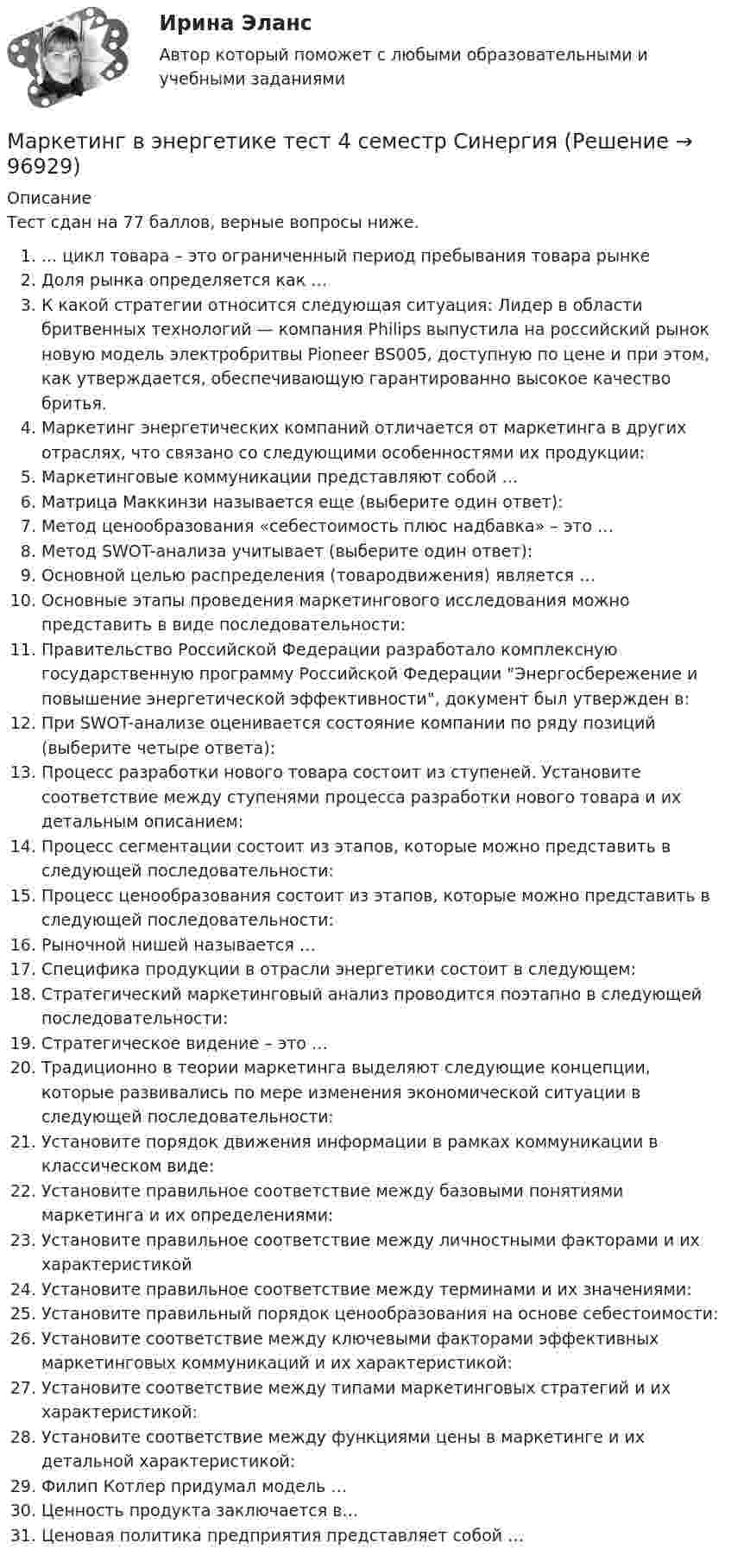     
            Описание
            Тест сдан на 77 баллов, верные вопросы ниже.... цикл товара – это ограниченный период пребывания товара рынкеДоля рынка определяется как …К какой стратегии относится следующая ситуация: Лидер в области бритвенных технологий — компания Philips выпустила на российский рынок новую модель электробритвы Pioneer BS005, доступную по цене и при этом, как утверждается, обеспечивающую гарантированно высокое качество бритья.Маркетинг энергетических компаний отличается от маркетинга в других отраслях, что связано со следующими особенностями их продукции:Маркетинговые коммуникации представляют собой …Матрица Маккинзи называется еще (выберите один ответ):Метод ценообразования «себестоимость плюс надбавка» – это …Метод SWOT-анализа учитывает (выберите один ответ):Основной целью распределения (товародвижения) является …Основные этапы проведения маркетингового исследования можно представить в виде последовательности:Правительство Российской Федерации разработало комплексную государственную программу Российской Федерации Энергосбережение и повышение энергетической эффективности, документ был утвержден в:При SWOT-анализе оценивается состояние компании по ряду позиций (выберите четыре ответа):Процесс разработки нового товара состоит из ступеней. Установите соответствие между ступенями процесса разработки нового товара и их детальным описанием:Процесс сегментации состоит из этапов, которые можно представить в следующей последовательности:Процесс ценообразования состоит из этапов, которые можно представить в следующей последовательности:Рыночной нишей называется …Специфика продукции в отрасли энергетики состоит в следующем:Стратегический маркетинговый анализ проводится поэтапно в следующей последовательности:Стратегическое видение – это …Традиционно в теории маркетинга выделяют следующие концепции, которые развивались по мере изменения экономической ситуации в следующей последовательности:Установите порядок движения информации в рамках коммуникации в классическом виде:Установите правильное соответствие между базовыми понятиями маркетинга и их определениями:Установите правильное соответствие между личностными факторами и их характеристикойУстановите правильное соответствие между терминами и их значениями:Установите правильный порядок ценообразования на основе себестоимости:Установите соответствие между ключевыми факторами эффективных маркетинговых коммуникаций и их характеристикой:Установите соответствие между типами маркетинговых стратегий и их характеристикой:Установите соответствие между функциями цены в маркетинге и их детальной характеристикой:Филип Котлер придумал модель …Ценность продукта заключается в…Ценовая политика предприятия представляет собой …   
            
            
            Маркетинг в торговле тестМаркетинг в энергетике  тест 4 семестр СинергияМаркетинг в энергетике-тест с ответами СинергияМаркетинг гостиничного предприятия 2 задания СибУПКМаркетинг гостиничного предприятия заданияМаркетинг гостиничного предприятия Итоговый тест  СИБУПК Маркетинг Готовое задание №2 Маркетинг в рекламе и средствах массовой информации. Практическое задание. МУМ.Маркетинг в рекламе Экзамен 3 семестр МАНОМаркетинг  ВСЕ ЗАДАНИЯ Маркетинг  ВСЕ ЗАДАНИЯ Маркетинг в средствах массовой информации ММУ 2023г.💯 Маркетинг в строительстве.фмен_БАК (ответы на тест Синергия / МОИ / МТИ / МосАП, ноябрь 2023)Маркетинг в торговле