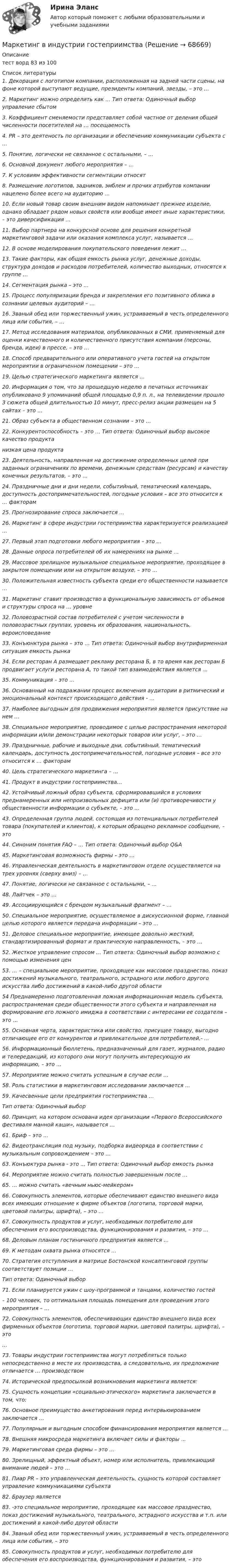      
            Описание
            тест ворд 83 из 100  
            Список литературы
            1.  Декорация с логотипом компании, расположенная на задней части сцены, на фоне которой выступают ведущие, президенты компаний, звезды, – это …2. Маркетинг можно определить как … Тип oтвeтa: Oдинoчный выбoр управление сбытом3.  Коэффициент сменяемости представляет собой частное от деления общей численности посетителей на … посещаемость4.    PR – это деятеность по организации и обеспечению коммуникации субъекта с …5. Понятие, логически не связанное с остальными, – …6. Основной документ любого мероприятия – …	7.       К условиям эффективности сегментации относят 8.  Размещение логотипов, задников, эмблем и прочих атрибутов компании нацелено более всего на аудиторию …10.  Если новый товар своим внешним видом напоминает прежнее изделие, однако обладает рядом новых свойств или вообще имеет иные характеристики, – это диверсификация …11.      Выбор партнера на конкурсной основе для решения конкретной маркетинговой задачи или оказания комплекса услуг, называется …12. В основе моделирования покупательского поведения лежит …13.    Такие факторы, как общая емкость рынка услуг, денежные доходы, структура доходов и расходов потребителей, количество выходных, относятся к группе …14. Сегментация рынка – это …15.  Процесс популяризации бренда и закрепления его позитивного облика в сознании целевых аудиторий – …16.       Званый   обед   или   торжественный   ужин,   устраиваемый   в   честь определенного лица или события, – …17. Метод исследования материалов, опубликованных в СМИ, применяемый для оценки качественного и количественного присутствия компании (персоны, бренда, идеи) в прессе, – это …18.   Способ предварительного или оперативного учета гостей на открытом мероприятии в ограниченном помещении – это …19. Целью стратегического маркетинга является …20.  Информация о том, что за прошедшую неделю в печатных источниках опубликовано 9 упоминаний общей площадью 0,9 п. л., на телевидении прошло 3 сюжета общей длительностью 10 минут, пресс-релиз акции размещен на 5 сайтах – это …21. Образ субъекта в общественном сознании – это …22. Конкурентоспособность – это … Тип oтвeтa: Oдинoчный выбoр высокое качество продуктанизкая цена продукта23.    Деятельность, направленная на достижение определенных целей при заданных ограничениях по времени, денежным средствам (ресурсам) и качеству конечных результатов, – это …24.  Праздничные дни и дни недели, событийный, тематический календарь, доступность достопримечательностей, погодные условия – все это относится к … факторам25. Прогнозирование спроса заключается …26.        Маркетинг   в   сфере   индустрии    гостеприимства   характеризуется реализацией …27. Первый этап подготовки любого мероприятия – это …28. Данные опроса потребителей об их намерениях на рынке …29. Массовое зрелищное музыкальное специальное мероприятие, проходящее в закрытом помещении или на открытом воздухе, – это …30.       Положительная   известность   субъекта   среди   его   общественности называется … 31.    Маркетинг ставит производство в функциональную зависимость от объемов и структуры спроса на … уровне32.        Половозрастной    состав   потребителей    с    учетом    численности    в половозрастных группах, уровень их образования, национальность, вероисповедание33. Конъюнктура рынка – это … Тип oтвeтa: Oдинoчный выбoр внутрифирменная ситуация емкость рынка34.    Если ресторан А размещает рекламу ресторана Б, в то время как ресторан Б продвигает услуги ресторана А, то такой тип взаимодействия является …35. Коммуникация – это …36.        Основанный на подражании процесс включения аудитории в ритмический и эмоциональный контекст происходящего действия - …37.         Наиболее    выгодным    для    продвижения    мероприятия    является присутствие на нем …38.      Специальное   мероприятие,   проводимое   с   целью   распространения некоторой информации и/или демонстрации некоторых товаров или услуг, – это …39.    Праздничные, рабочие и выходные дни, событийный, тематический календарь, доступность достопримечательностей, погодные условия – все это относится к … факторам40. Цель стратегического маркетинга – …41. Продукт в индустрии гостеприимства…42.    Устойчивый ложный образ субъекта, сформировавшийся в условиях преднамеренных или непроизвольных дефицита или (и) противоречивости у общественности информации о субъекте, – это …43.  Определенная группа людей, состоящая из потенциальных потребителей товара (покупателей и клиентов), к которым обращено рекламное сообщение, – это44. Синоним понятия FAQ – … Тип oтвeтa: Oдинoчный выбoр Q&amp;A 45. Маркетинговая возможность фирмы – это …46.   Управленческая деятельность в маркетинговом отделе осуществляется на трех уровнях (сверху вниз) – …47. Понятие, логически не связанное с остальными, – …48. Лайтчек – это …49. Ассоциирующийся с брендом музыкальный фрагмент – … 50.     Специальное мероприятие, осуществляемое в дискуссионной форме, главной целью которого является передача информации – это …51.       Деловое специальное мероприятие, имеющее довольно жесткий, стандартизированный формат и практическую направленность, – это …52. Жесткое управление спросом … Тип oтвeтa: Oдинoчный выбoр возможно с помощью изменения цен53.   … – специальное мероприятие, проходящее как массовое празднество, показ достижений музыкального, театрального, эстрадного или любого другого искусства либо достижений в какой-либо другой области54       Преднамеренно подготовленная ложная информационная модель субъекта, распространяемая среди общественности этого субъекта и направленная на формирование его ложного имиджа в соответствии с интересами ее создателя – это …55. Основная черта, характеристика или свойство, присущее товару, выгодно отличающее его от конкурентов и привлекательное для потребителей,- ...56.    Информационный бюллетень, предназначенный для газет, журналов, радио и телередакций, из которого они могут получить интересующую их информацию, – это …57. Мероприятие можно считать успешным в случае если …58. Роль статистики в маркетинговом исследовании заключается ...59. Качесвенные цели предприятия гостеприимства …Тип oтвeтa: Oдинoчный выбoр	60.         Принцип, на котором основана идея организации «Первого Всероссийского фестиваля манной каши», называется …61. Бриф – это …62.    Видеотрансляция под музыку, подборка видеоряда в соответствии с музыкальным сопровождением – это …63. Конъюктура рынка - это ... Тип oтвeтa: Oдинoчный выбoр емкость рынка64. Мероприятие можно считать полностью завершенным после …65. … можно считать «вечным ньюс-мейкером»66. Совокупность элементов, которые обеспечивают единство внешнего вида всех имеющих отношение к фирме объектов (логотипа, торговой марки, цветовой палитры, шрифта), – это …67.      Совокупность   продуктов   и   услуг,   необходимых   потребителю   для обеспечения его воспроизводства, функционирования и развития, – это …68. Деловым планам гостиничного предприятия является …69. К методам охвата рынка относятся …70.   Стратегия отступления в матрице Бостонской консалтинговой группы соответствует позиции …Тип oтвeтa: Oдинoчный выбoр71.  Если планируется ужин с шоу-программой и танцами, количество гостей–      100   человек,  то   оптимальная  площадь  помещения  для  проведения   этого мероприятия – …72.  Совокупность элементов, обеспечивающих единство внешнего вида всех фирменных объектов (логотипа, торговой марки, цветовой палитры, шрифта), – это…73.        Товары индустрии гостеприимства могут потребляться только непосредственно в месте их производства, а следовательно, их предложение отличается … производством74. Исторической предпосылкой возникновения маркетинга является:75.  Сущность концепции «социально-этического» маркетинга заключается в том, что:76.      Основное   преимущество  анкетирования   перед   интервьюированием заключается …77.     Популярным и выгодным способом финансирования мероприятия является …78. Внешняя микросреда маркетинга включает силы и факторы ... 79. Маркетинговая среда фирмы – это …80.  Зрелищный, эффектный объект, номер или исполнитель, привлекающий внимание людей – это …81.                   Пиар PR – это управленческая деятельность, сущность которой составляет управление коммуникациями субъекта 82.                  Браузер является 83.                  -это специальное мероприятие, проходящее как массовое празднество, показ достижений музыкального, театрального, эстрадного искусства и т.п. или достижений в какой-либо другой области84.                  Званый обед или торжественный ужин, устраиваемый в честь определенного лица или события, – это85.                  Совокупность продуктов и услуг, необходимых потребителю для обеспечения его воспроизводства, функционирования и развития, – это 
            
            
            Маркетинг вариант 6Маркетинг в индустрии гостеприимства💯 Маркетинг в индустрии гостеприимства (все ответы на тест Синергия / МТИ / МосАП, март 2023)Маркетинг в медиапространствеМаркетинг в медиапространстве (Синергия)Маркетинг в медиапространстве. Синергия. 95 баллов на ОТЛИЧНО! Итоговый тест 2023 г. 5 семестр.Маркетинг в медиапространстве. Синергия. ✅ Ответы на ИТОГОВЫЙ ТЕСТ. На 100 баллов!⭐ Маркетинг (8 тем) (все ответы на тест Синергия / МТИ / МосАП, июль 2022)💯 Маркетинг [8 тем] (все ответы на тест Синергия / МТИ / МосАП, март 2023)💯 Маркетинг [8 тем] (все ответы на тест Синергия / МТИ / МосАП, ноябрь 2022)⭐ Маркетинг [8 тем] (все ответы на тест Синергия / МТИ / МосАП, сентябрь 2022)💯 Маркетинг [8 тем] (все ответы на тест Синергия / МТИ / МосАП, январь 2023)✔️Маркетинг. «MarsInc»: как надо позиционировать «Snickers»?Маркетинг в антикризисном управлении