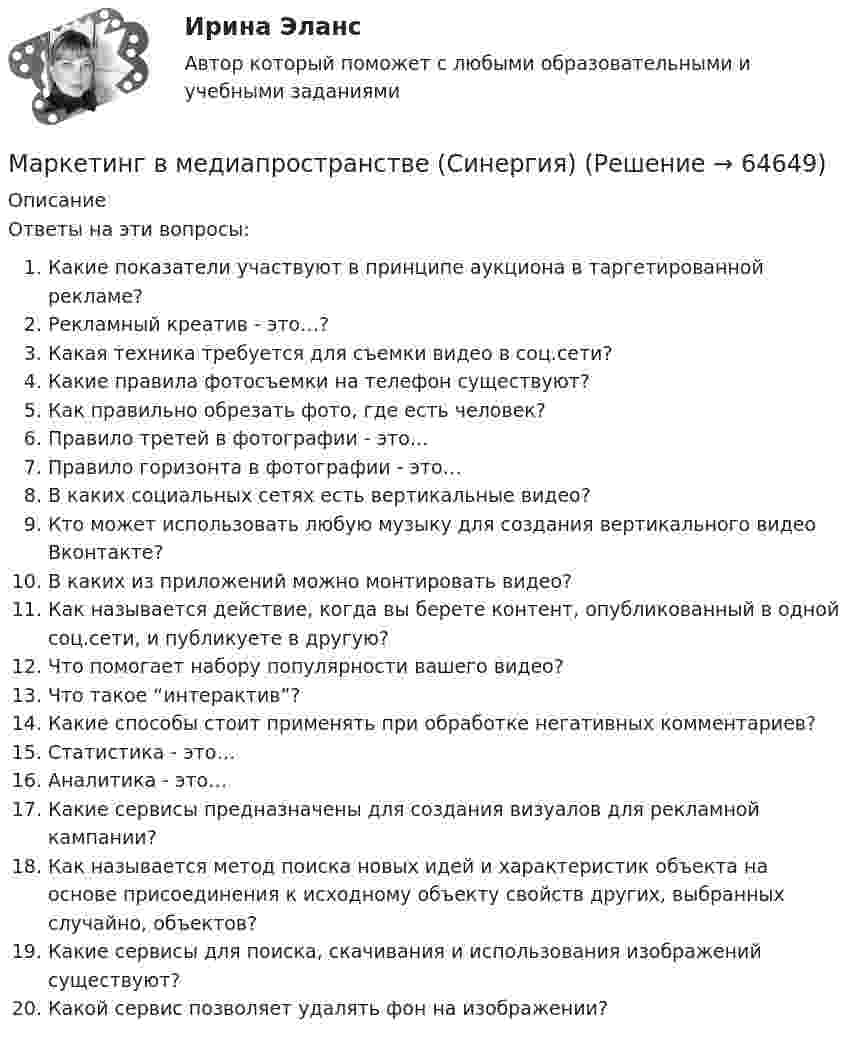     
            Описание
            Ответы на эти вопросы:  Какие показатели участвуют в принципе аукциона в таргетированной рекламе?   Рекламный креатив - это…?   Какая техника требуется для съемки видео в соц.сети?   Какие правила фотосъемки на телефон существуют?   Как правильно обрезать фото, где есть человек?   Правило третей в фотографии - это…   Правило горизонта в фотографии - это…   В каких социальных сетях есть вертикальные видео?   Кто может использовать любую музыку для создания вертикального видео Вконтакте?   В каких из приложений можно монтировать видео?   Как называется действие, когда вы берете контент, опубликованный в одной соц.сети, и публикуете в другую?   Что помогает набору популярности вашего видео?   Что такое “интерактив”?   Какие способы стоит применять при обработке негативных комментариев?   Статистика - это…   Аналитика - это…   Какие сервисы предназначены для создания визуалов для рекламной кампании?   Как называется метод поиска новых идей и характеристик объекта на основе присоединения к исходному объекту свойств других, выбранных случайно, объектов?   Какие сервисы для поиска, скачивания и использования изображений существуют?   Какой сервис позволяет удалять фон на изображении?    
            
            
            Маркетинг в медиапространствеМаркетинг в медиапространстве (Синергия)Маркетинг в медиапространстве. Синергия. 95 баллов на ОТЛИЧНО! Итоговый тест 2023 г. 5 семестр.Маркетинг в медиапространстве. Синергия. ✅ Ответы на ИТОГОВЫЙ ТЕСТ. На 100 баллов!Маркетинг в медиапространстве  (тест с ответами Синергия/МОИ/ МТИ /МОСАП)Маркетинг в образовании (Тест Синергия ответы на Отлично)🟢100 балловМаркетинг в рекламе и средствах массовой информации. Практическое задание. МУМ.⭐ Маркетинг [8 тем] (все ответы на тест Синергия / МТИ / МосАП, сентябрь 2022)💯 Маркетинг [8 тем] (все ответы на тест Синергия / МТИ / МосАП, январь 2023)✔️Маркетинг. «MarsInc»: как надо позиционировать «Snickers»?Маркетинг в антикризисном управленииМаркетинг (Вариант 33)Маркетинг вариант 6Маркетинг в индустрии гостеприимства