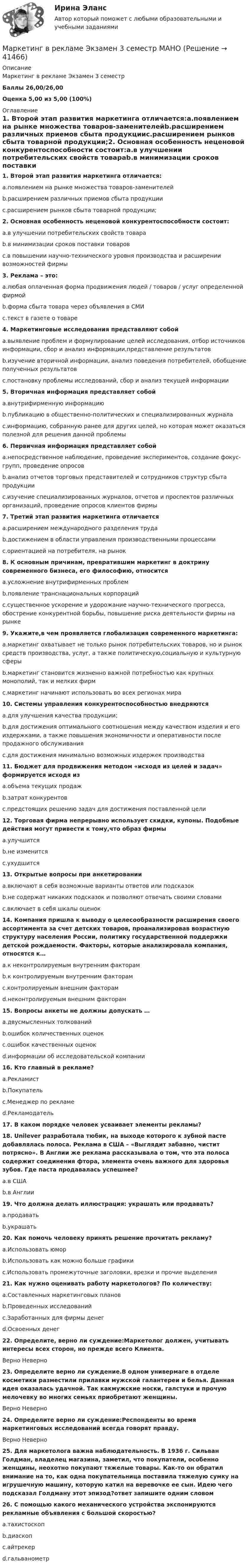     
          Описание
          Маркетинг в рекламе Экзамен 3 семестр Баллы 26,00/26,00Оценка 5,00 из 5,00 (100%) 
          Оглавление
          1. Второй этап развития маркетинга отличается:a.появлением на рынке множества товаров-заменителейb.расширением различных приемов сбыта продукцииc.расширением рынков сбыта товарной продукции;2. Основная особенность неценовой конкурентоспособности состоит:a.в улучшении потребительских свойств товараb.в минимизации сроков поставки товаровc.в повышении научно-технического уровня производства и расширении возможностей фирмы3. Реклама – это:a.любая оплаченная форма продвижения людей / товаров / услуг определенной фирмойb.форма сбыта товара через объявления в СМИc.текст в газете о товаре4. Маркетинговые исследования представляют собойa.выявление проблем и формулирование целей исследования, отбор источников информации, сбор и анализ информации,представление результатовb.изучение вторичной информации, анализ поведения потребителей, обобщение полученных результатовc.постановку проблемы исследований, сбор и анализ текущей информации5. Вторичная информация представляет собойa.внутрифирменную информациюb.публикацию в общественно-политических и специализированных журналаc.информацию, собранную ранее для других целей, но которая может оказаться полезной для решения данной проблемы6. Первичная информация представляет собойa.непосредственное наблюдение, проведение экспериментов, создание фокус-групп, проведение опросовb.анализ отчетов торговых представителей и сотрудников структур сбыта продукцииc.изучение специализированных журналов, отчетов и проспектов различных организаций, проведение опросов клиентов фирмы7. Третий этап развития маркетинга отличаетсяa.расширением международного разделения трудаb.достижением в области управления производственными процессамиc.ориентацией на потребителя, на рынок8. К основным причинам, превратившим маркетинг в доктрину современного бизнеса, его философию, относитсяa.усложнение внутрифирменных проблемb.появление транснациональных корпорацийc.существенное ускорение и удорожание научно-технического прогресса, обострение конкурентной борьбы, повышение риска деятельности фирмы на рынке9. Укажите,в чем проявляется глобализация современного маркетинга:a.маркетинг охватывает не только рынок потребительских товаров, но и рынок средств производства, услуг, а также политическую,социальную и культурную сферыb.маркетинг становится жизненно важной потребностью как крупных монополий, так и мелких фирмc.маркетинг начинают использовать во всех регионах мира10. Системы управления конкурентоспособностью внедряютсяa.для улучшения качества продукции;b.для достижения оптимального соотношения между качеством изделия и его издержками, а также повышения экономичности и оперативности после продажного обслуживанияc.для достижения минимально возможных издержек производства11. Бюджет для продвижения методом «исходя из целей и задач» формируется исходя изa.объема текущих продажb.затрат конкурентовc.предстоящих решению задач для достижения поставленной цели12. Торговая фирма непрерывно использует скидки, купоны. Подобные действия могут привести к тому,что образ фирмыa.улучшитсяb.не изменитсяc.ухудшится13. Открытые вопросы при анкетированииa.включают в себя возможные варианты ответов или подсказокb.не содержат никаких подсказок и позволяют отвечать своими словамиc.включает в себя шкалы оценок14. Компания пришла к выводу о целесообразности расширения своего ассортимента за счет детских товаров, проанализировав возрастную структуру населения России, политику государственной поддержки детской рождаемости. Факторы, которые анализировала компания, относятся к…a.к неконтролируемым внутренним факторамb.к контролируемым внутренним факторамc.контролируемым внешним факторамd.неконтролируемым внешним факторам15. Вопросы анкеты не должны допускать …a.двусмысленных толкованийb.ошибок количественных оценокc.ошибок качественных оценокd.информации об исследовательской компании16. Кто главный в рекламе?a.Рекламистb.Покупательc.Менеджер по рекламеd.Рекламодатель17. В каком порядке человек усваивает элементы рекламы?18. Unilever разработала тюбик, на выходе которого к зубной пасте добавлялась полоса. Реклама в США – «Выглядит забавно, чистит потрясно». В Англии же реклама рассказывала о том, что эта полоса содержит соединения фтора, элемента очень важного для здоровья зубов. Где паста продавалась успешнее?a.в СШАb.в Англии19. Что должна делать иллюстрация: украшать или продавать?a.продаватьb.украшать20. Как помочь человеку принять решение прочитать рекламу?a.Использовать юморb.Использовать как можно больше графикиc.Использовать промежуточные заголовки, врезки и прочие выделения21. Как нужно оценивать работу маркетологов? По количеству:a.Составленных маркетинговых плановb.Проведенных исследованийc.Заработанных для фирмы денегd.Освоенных денег22. Определите, верно ли суждение:Маркетолог должен, учитывать интересы всех сторон, но прежде всего Клиента.Верно Неверно23. Определите верно ли суждение.В одном универмаге в отделе косметики разместили прилавки мужской галантереи и белья. Данная идея оказалась удачной. Так какмужские носки, галстуки и прочую мелочевку во многих семьях приобретают женщины.Верно Неверно24. Определите верно ли суждение:Респонденты во время маркетинговых исследований всегда говорят правду.Верно Неверно25. Для маркетолога важна наблюдательность. В 1936 г. Сильван Голдман, владелец магазина, заметил, что покупатели, особенно женщины, неохотно покупают тяжелые товары. Как-то он обратил внимание на то, как одна покупательница поставила тяжелую сумку на игрушечную машину, которую катил на веревочке ее сын. Идею чего подсказал Голдману этот эпизод?ответ запишите одним словом26. С помощью какого механического устройства экспонируются рекламные объявления с большой скоростью?a.тахистоскопb.диаскопc.айтрекерd.гальванометр 
            
            
            Маркетинг в рекламе и средствах массовой информации. Практическое задание. МУМ.Маркетинг в рекламе Экзамен 3 семестр МАНОМаркетинг  ВСЕ ЗАДАНИЯ Маркетинг  ВСЕ ЗАДАНИЯ Маркетинг в средствах массовой информации ММУ 2023г.💯 Маркетинг в строительстве.фмен_БАК (ответы на тест Синергия / МОИ / МТИ / МосАП, ноябрь 2023)Маркетинг в торговлеМаркетинг в индустрии гостеприимства💯 Маркетинг в индустрии гостеприимства (все ответы на тест Синергия / МТИ / МосАП, март 2023)Маркетинг в медиапространствеМаркетинг в медиапространстве (Синергия)Маркетинг в медиапространстве. Синергия. 95 баллов на ОТЛИЧНО! Итоговый тест 2023 г. 5 семестр.Маркетинг в медиапространстве. Синергия. ✅ Ответы на ИТОГОВЫЙ ТЕСТ. На 100 баллов!Маркетинг в медиапространстве  (тест с ответами Синергия/МОИ/ МТИ /МОСАП)