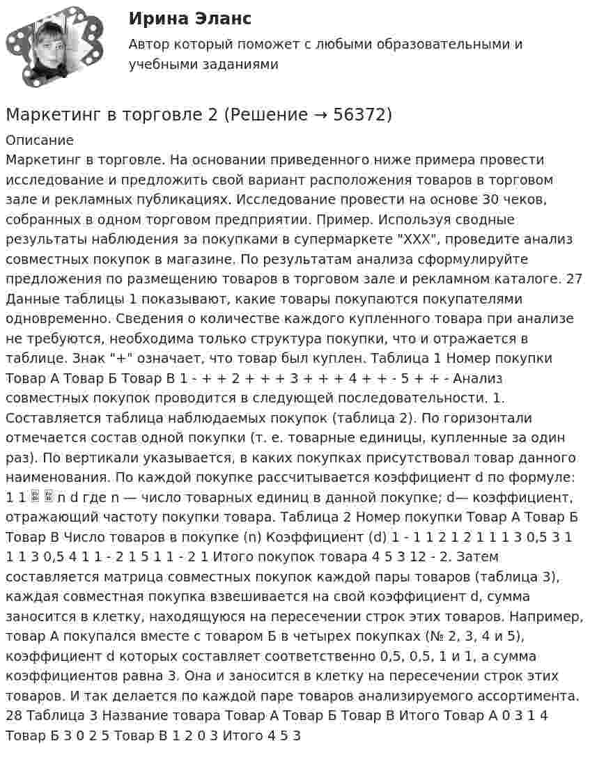      
            Описание
            Маркетинг в торговле. На основании приведенного ниже примера провести исследование и предложить свой вариант расположения товаров в торговом зале и рекламных публикациях. Исследование провести на основе 30 чеков, собранных в одном торговом предприятии. Пример. Используя сводные результаты наблюдения за покупками в супермаркете ХХХ, проведите анализ совместных покупок в магазине. По результатам анализа сформулируйте предложения по размещению товаров в торговом зале и рекламном каталоге. 27 Данные таблицы 1 показывают, какие товары покупаются покупателями одновременно. Сведения о количестве каждого купленного товара при анализе не требуются, необходима только структура покупки, что и отражается в таблице. Знак + означает, что товар был куплен. Таблица 1 Номер покупки Товар А Товар Б Товар В 1 - + + 2 + + + 3 + + + 4 + + - 5 + + - Анализ совместных покупок проводится в следующей последовательности. 1. Составляется таблица наблюдаемых покупок (таблица 2). По горизонтали отмечается состав одной покупки (т. е. товарные единицы, купленные за один раз). По вертикали указывается, в каких покупках присутствовал товар данного наименования. По каждой покупке рассчитывается коэффициент d по формуле: 1 1   n d где n — число товарных единиц в данной покупке; d— коэффициент, отражающий частоту покупки товара. Таблица 2 Номер покупки Товар А Товар Б Товар В Число товаров в покупке (n) Коэффициент (d) 1 - 1 1 2 1 2 1 1 1 3 0,5 3 1 1 1 3 0,5 4 1 1 - 2 1 5 1 1 - 2 1 Итого покупок товара 4 5 3 12 - 2. Затем составляется матрица совместных покупок каждой пары товаров (таблица 3), каждая совместная покупка взвешивается на свой коэффициент d, сумма заносится в клетку, находящуюся на пересечении строк этих товаров. Например, товар А покупался вместе с товаром Б в четырех покупках (№ 2, 3, 4 и 5), коэффициент d которых составляет соответственно 0,5, 0,5, 1 и 1, а сумма коэффициентов равна 3. Она и заносится в клетку на пересечении строк этих товаров. И так делается по каждой паре товаров анализируемого ассортимента. 28 Таблица 3 Название товара Товар А Товар Б Товар В Итого Товар А 0 3 1 4 Товар Б 3 0 2 5 Товар В 1 2 0 3 Итого 4 5 3   
            
            
            Маркетинг в торговлеМаркетинг в торговле 2Маркетинг в торговле тестМаркетинг в энергетике  тест 4 семестр СинергияМаркетинг в энергетике-тест с ответами СинергияМаркетинг гостиничного предприятия 2 задания СибУПКМаркетинг гостиничного предприятия заданияМаркетинг в медиапространстве  (тест с ответами Синергия/МОИ/ МТИ /МОСАП)Маркетинг в образовании (Тест Синергия ответы на Отлично)🟢100 балловМаркетинг в рекламе и средствах массовой информации. Практическое задание. МУМ.Маркетинг в рекламе Экзамен 3 семестр МАНОМаркетинг  ВСЕ ЗАДАНИЯ Маркетинг  ВСЕ ЗАДАНИЯ Маркетинг в средствах массовой информации ММУ 2023г.