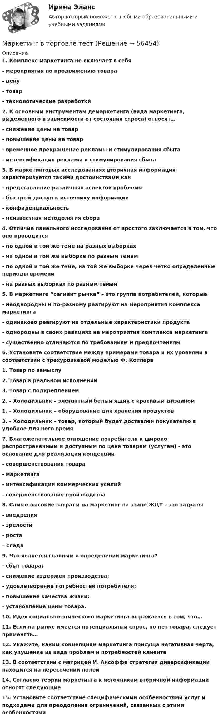      
            Описание
            1. Комплекс маркетинга не включает в себя - мероприятия по продвижению товара - цену - товар - технологические разработки 2. К основным инструментам демаркетинга (вида маркетинга, выделенного в зависимости от состояния спроса) относят… - снижение цены на товар - повышение цены на товар - временное прекращение рекламы и стимулирования сбыта - интенсификация рекламы и стимулирования сбыта  3. В маркетинговых исследованиях вторичная информация характеризуется такими достоинствами как - представление различных аспектов проблемы - быстрый доступ к источнику информации - конфиденциальность - неизвестная методология сбора  4. Отличие панельного исследования от простого заключается в том, что оно проводится - по одной и той же теме на разных выборках - на одной и той же выборке по разным темам - по одной и той же теме, на той же выборке через четко определенные периоды времени - на разных выборках по разным темам  5. В маркетинге “сегмент рынка” – это группа потребителей, которые - неоднородны и по-разному реагируют на мероприятия комплекса маркетинга - одинаково реагируют на отдельные характеристики продукта - однородны в своих реакциях на мероприятия комплекса маркетинга - существенно отличаются по требованиям и предпочтениям  6. Установите соответствие между примерами товара и их уровнями в соответствии с трехуровневой моделью Ф. Котлера 1. Товар по замыслу  2. Товар в реальном исполнении 3. Товар с подкреплением 2. - Холодильник – элегантный белый ящик с красивым дизайном1. - Холодильник – оборудование для хранения продуктов3. - Холодильник – товар, который будет доставлен покупателю в удобное для него время 7. Благожелательное отношение потребителя к широко распространенным и доступным по цене товарам (услугам) - это основание для реализации концепции - совершенствования товара - маркетинга - интенсификации коммерческих усилий - совершенствования производства  8. Самые высокие затраты на маркетинг на этапе ЖЦТ – это затраты - внедрения - зрелости - роста – спада  9. Что является главным в определении маркетинга? - сбыт товара; - снижение издержек производства; - удовлетворение потребностей потребителя; - повышение качества жизни; - установление цены товара.  10. Идея социально-этического маркетинга выражается в том, что… 11. Если на рынке имеется потенциальный спрос, но нет товара, следует применять… 12. Укажите, каким концепциям маркетинга присуща негативная черта, как упущение из вида проблем и потребностей клиента   13. В соответствии с матрицей И. Ансоффа стратегия диверсификации находится на пересечении полей   14. Согласно теории маркетинга к источникам вторичной информации относят следующие  15. Установите соответствие специфическими особенностями услуг и подходами для преодоления ограничений, связанных с этими особенностями    
            
            
            Маркетинг в торговле 2Маркетинг в торговле тестМаркетинг в энергетике  тест 4 семестр СинергияМаркетинг в энергетике-тест с ответами СинергияМаркетинг гостиничного предприятия 2 задания СибУПКМаркетинг гостиничного предприятия заданияМаркетинг гостиничного предприятия Итоговый тест  СИБУПК Маркетинг в образовании (Тест Синергия ответы на Отлично)🟢100 балловМаркетинг в рекламе и средствах массовой информации. Практическое задание. МУМ.Маркетинг в рекламе Экзамен 3 семестр МАНОМаркетинг  ВСЕ ЗАДАНИЯ Маркетинг  ВСЕ ЗАДАНИЯ Маркетинг в средствах массовой информации ММУ 2023г.💯 Маркетинг в строительстве.фмен_БАК (ответы на тест Синергия / МОИ / МТИ / МосАП, ноябрь 2023)