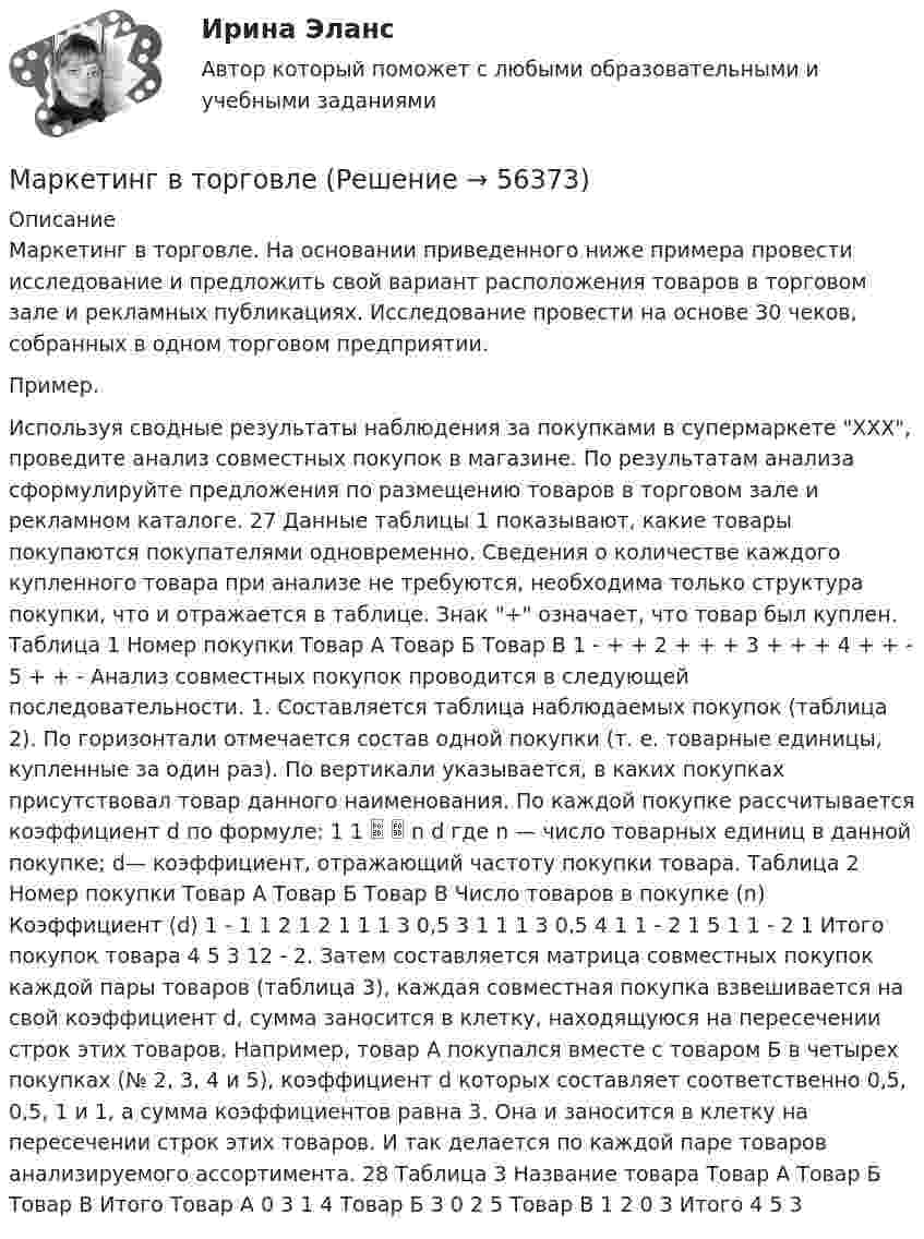      
            Описание
            Маркетинг в торговле. На основании приведенного ниже примера провести исследование и предложить свой вариант расположения товаров в торговом зале и рекламных публикациях. Исследование провести на основе 30 чеков, собранных в одном торговом предприятии. Пример. Используя сводные результаты наблюдения за покупками в супермаркете ХХХ, проведите анализ совместных покупок в магазине. По результатам анализа сформулируйте предложения по размещению товаров в торговом зале и рекламном каталоге. 27 Данные таблицы 1 показывают, какие товары покупаются покупателями одновременно. Сведения о количестве каждого купленного товара при анализе не требуются, необходима только структура покупки, что и отражается в таблице. Знак + означает, что товар был куплен. Таблица 1 Номер покупки Товар А Товар Б Товар В 1 - + + 2 + + + 3 + + + 4 + + - 5 + + - Анализ совместных покупок проводится в следующей последовательности. 1. Составляется таблица наблюдаемых покупок (таблица 2). По горизонтали отмечается состав одной покупки (т. е. товарные единицы, купленные за один раз). По вертикали указывается, в каких покупках присутствовал товар данного наименования. По каждой покупке рассчитывается коэффициент d по формуле: 1 1   n d где n — число товарных единиц в данной покупке; d— коэффициент, отражающий частоту покупки товара. Таблица 2 Номер покупки Товар А Товар Б Товар В Число товаров в покупке (n) Коэффициент (d) 1 - 1 1 2 1 2 1 1 1 3 0,5 3 1 1 1 3 0,5 4 1 1 - 2 1 5 1 1 - 2 1 Итого покупок товара 4 5 3 12 - 2. Затем составляется матрица совместных покупок каждой пары товаров (таблица 3), каждая совместная покупка взвешивается на свой коэффициент d, сумма заносится в клетку, находящуюся на пересечении строк этих товаров. Например, товар А покупался вместе с товаром Б в четырех покупках (№ 2, 3, 4 и 5), коэффициент d которых составляет соответственно 0,5, 0,5, 1 и 1, а сумма коэффициентов равна 3. Она и заносится в клетку на пересечении строк этих товаров. И так делается по каждой паре товаров анализируемого ассортимента. 28 Таблица 3 Название товара Товар А Товар Б Товар В Итого Товар А 0 3 1 4 Товар Б 3 0 2 5 Товар В 1 2 0 3 Итого 4 5 3   
            
            
            💯 Маркетинг в строительстве.фмен_БАК (ответы на тест Синергия / МОИ / МТИ / МосАП, ноябрь 2023)Маркетинг в торговлеМаркетинг в торговле 2Маркетинг в торговле тестМаркетинг в энергетике  тест 4 семестр СинергияМаркетинг в энергетике-тест с ответами СинергияМаркетинг гостиничного предприятия 2 задания СибУПКМаркетинг в медиапространстве. Синергия. ✅ Ответы на ИТОГОВЫЙ ТЕСТ. На 100 баллов!Маркетинг в медиапространстве  (тест с ответами Синергия/МОИ/ МТИ /МОСАП)Маркетинг в образовании (Тест Синергия ответы на Отлично)🟢100 балловМаркетинг в рекламе и средствах массовой информации. Практическое задание. МУМ.Маркетинг в рекламе Экзамен 3 семестр МАНОМаркетинг  ВСЕ ЗАДАНИЯ Маркетинг  ВСЕ ЗАДАНИЯ 