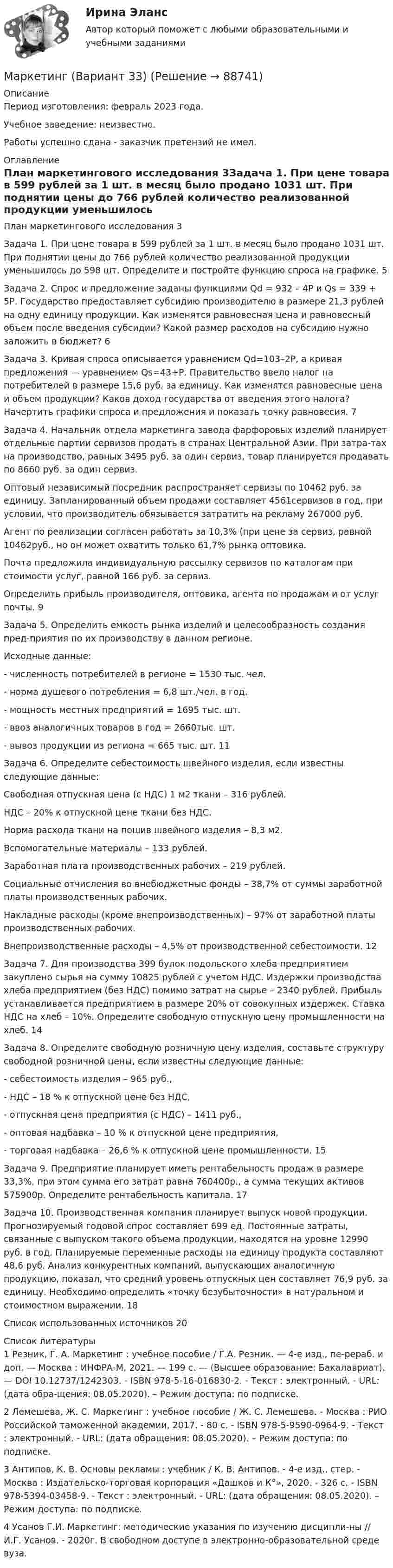      
            Описание
            Период изготовления: февраль 2023 года. Учебное заведение: неизвестно.Работы успешно сдана - заказчик претензий не имел. 
            Оглавление
            План маркетингового исследования	3Задача 1. При цене товара в 599 рублей за 1 шт. в месяц было продано 1031 шт. При поднятии цены до 766 рублей количество реализованной продукции уменьшилось до 598 шт. Определите и постройте функцию спроса на графике. 	5Задача 2. Спрос и предложение заданы функциями Qd = 932 – 4Р и Qs = 339 + 5Р. Государство предоставляет субсидию производителю в размере 21,3 рублей на одну единицу продукции. Как изменятся равновесная цена и равновесный объем после введения субсидии? Какой размер расходов на субсидию нужно заложить в бюджет? 	6Задача 3. Кривая спроса описывается уравнением Qd=103–2Р, а кривая предложения — уравнением Qs=43+Р. Правительство ввело налог на потребителей в размере 15,6 руб. за единицу. Как изменятся равновесные цена и объем продукции? Каков доход государства от введения этого налога? Начертить графики спроса и предложения и показать точку равновесия. 	7Задача 4. Начальник отдела маркетинга завода фарфоровых изделий планирует отдельные партии сервизов продать в странах Центральной Азии. При затра-тах на производство, равных 3495 руб. за один сервиз, товар планируется продавать по 8660 руб. за один сервиз. Оптовый независимый посредник распространяет сервизы по 10462 руб. за единицу. Запланированный объем продажи составляет 4561сервизов в год, при условии, что производитель обязывается затратить на рекламу 267000 руб. Агент по реализации согласен работать за 10,3% (при цене за сервиз, равной 10462руб., но он может охватить только 61,7% рынка оптовика. Почта предложила индивидуальную рассылку сервизов по каталогам при стоимости услуг, равной 166 руб. за сервиз. Определить прибыль производителя, оптовика, агента по продажам и от услуг почты.	9Задача 5. Определить емкость рынка изделий и целесообразность создания пред-приятия по их производству в данном регионе. Исходные данные: -	численность потребителей в регионе = 1530 тыс. чел. -	норма душевого потребления = 6,8 шт./чел. в год. -	мощность местных предприятий = 1695 тыс. шт. -	ввоз аналогичных товаров в год = 2660тыс. шт. -	вывоз продукции из региона = 665 тыс. шт.          	11Задача 6. 	Определите себестоимость швейного изделия, если известны следующие данные: Свободная отпускная цена (с НДС) 1 м2 ткани – 316 рублей. НДС – 20% к отпускной цене ткани без НДС. Норма расхода ткани на пошив швейного изделия – 8,3 м2. Вспомогательные материалы – 133 рублей. Заработная плата производственных рабочих – 219 рублей. Социальные отчисления во внебюджетные фонды – 38,7% от суммы заработной платы производственных рабочих. Накладные расходы (кроме внепроизводственных) – 97% от заработной платы производственных рабочих. Внепроизводственные расходы – 4,5% от производственной себестоимости.  12Задача 7. Для производства 399 булок подольского хлеба предприятием закуплено сырья на сумму 10825 рублей с учетом НДС. Издержки производства хлеба предприятием (без НДС) помимо затрат на сырье – 2340 рублей. Прибыль устанавливается предприятием в размере 20% от совокупных издержек. Ставка НДС на хлеб – 10%. Определите свободную отпускную цену промышленности на хлеб. 	14Задача 8.	Определите свободную розничную цену изделия, составьте структуру свободной розничной цены, если известны следующие данные: -	себестоимость изделия – 965 руб., -	НДС – 18 % к отпускной цене без НДС, -	отпускная цена предприятия (с НДС) – 1411 руб., -	 оптовая надбавка – 10 % к отпускной цене предприятия, -	торговая надбавка – 26,6 % к отпускной цене промышленности. 15Задача 9. Предприятие планирует иметь рентабельность продаж в размере 33,3%, при этом сумма его затрат равна 760400р., а сумма текущих активов 575900р. Определите рентабельность капитала. 	17Задача 10. Производственная 	компания 	планирует 	выпуск 	новой 	продукции. Прогнозируемый годовой спрос составляет 699 ед. Постоянные затраты, связанные с выпуском такого объема продукции, находятся на уровне 12990 руб. в год. Планируемые переменные расходы на единицу продукта составляют 48,6 руб. Анализ конкурентных компаний, выпускающих аналогичную продукцию, показал, что средний уровень отпускных цен составляет 76,9 руб. за единицу. Необходимо определить «точку безубыточности» в натуральном и стоимостном выражении. 	18Список использованных источников	20 
            Список литературы
            1 Резник, Г. А. Маркетинг : учебное пособие / Г.А. Резник. — 4-е изд., пе-рераб. и доп. — Москва : ИНФРА-М, 2021. — 199 с. — (Высшее образование: Бакалавриат). — DOI 10.12737/1242303. - ISBN 978-5-16-016830-2. - Текст : электронный. - URL:  (дата обра-щения: 08.05.2020). – Режим доступа: по подписке. 2 Лемешева, Ж. С. Маркетинг : учебное пособие / Ж. С. Лемешева. - Москва : РИО Российской таможенной академии, 2017. - 80 с. - ISBN 978-5-9590-0964-9. - Текст : электронный. - URL:  (дата обращения: 08.05.2020). – Режим доступа: по подписке. 3 Антипов, К. В. Основы рекламы : учебник / К. В. Антипов. - 4-е изд., стер. - Москва : Издательско-торговая корпорация «Дашков и К°», 2020. - 326 с. - ISBN 978-5394-03458-9. - Текст : электронный. - URL:  (дата обращения: 08.05.2020). – Режим доступа: по подписке.  4 Усанов Г.И. Маркетинг: методические указания по изучению дисципли-ны // И.Г. Усанов. - 2020г. В свободном доступе в электронно-образовательной среде вуза. 
            
            
            Маркетинг в антикризисном управленииМаркетинг (Вариант 33)Маркетинг вариант 6Маркетинг в индустрии гостеприимства💯 Маркетинг в индустрии гостеприимства (все ответы на тест Синергия / МТИ / МосАП, март 2023)Маркетинг в медиапространствеМаркетинг в медиапространстве (Синергия)⭐ Маркетинг [8 тем] (все ответы на тест Синергия / МТИ / МосАП, август 2022)💯 Маркетинг [8 тем] (все ответы на тест Синергия / МТИ / МосАП, декабрь 2022)⭐ Маркетинг (8 тем) (все ответы на тест Синергия / МТИ / МосАП, июль 2022)💯 Маркетинг [8 тем] (все ответы на тест Синергия / МТИ / МосАП, март 2023)💯 Маркетинг [8 тем] (все ответы на тест Синергия / МТИ / МосАП, ноябрь 2022)⭐ Маркетинг [8 тем] (все ответы на тест Синергия / МТИ / МосАП, сентябрь 2022)💯 Маркетинг [8 тем] (все ответы на тест Синергия / МТИ / МосАП, январь 2023)