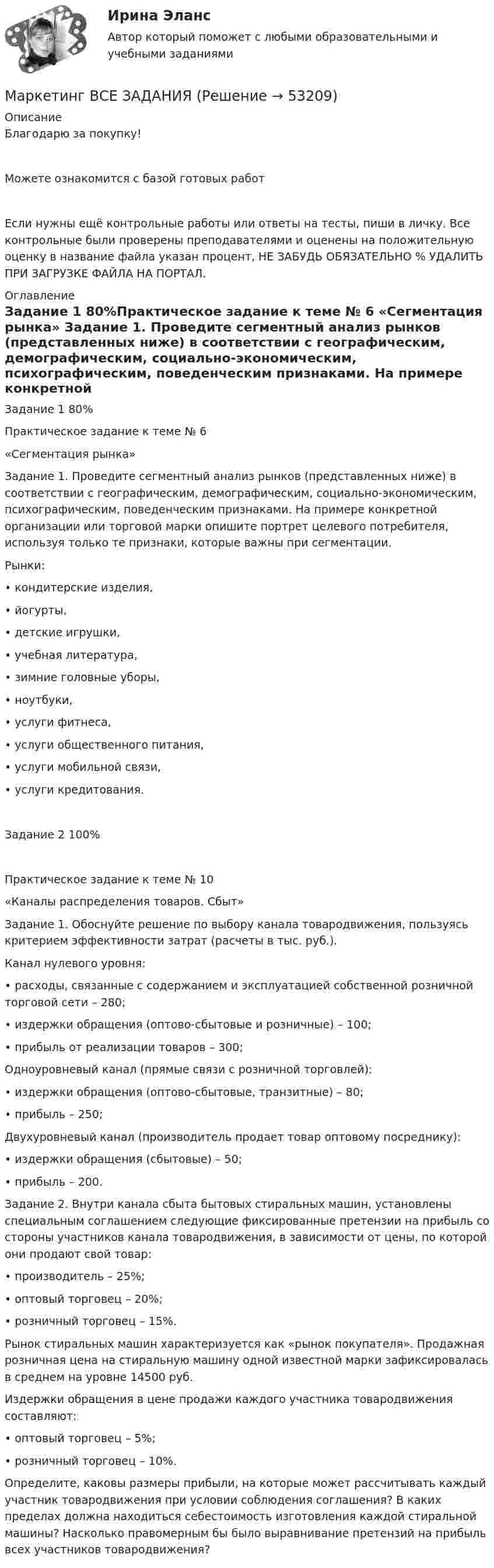      
            Описание
            Благодарю за покупку!Можете ознакомится с базой готовых работ Если нужны ещё контрольные работы или ответы на тесты, пиши в личку. Все контрольные были проверены преподавателями и оценены на положительную оценку в название файла указан процент, НЕ ЗАБУДЬ ОБЯЗАТЕЛЬНО % УДАЛИТЬ ПРИ ЗАГРУЗКЕ ФАЙЛА НА ПОРТАЛ. 
            Оглавление
            Задание  1 80%Практическое задание к теме № 6
«Сегментация рынка»

Задание 1. Проведите сегментный анализ рынков (представленных ниже) в соответствии с географическим, демографическим, социально-экономическим, психографическим, поведенческим признаками. На примере конкретной организации или торговой марки опишите портрет целевого потребителя, используя только те признаки, которые важны при сегментации.  
Рынки:
•	кондитерские изделия,
•	йогурты, 
•	детские игрушки,
•	учебная литература,
•	зимние головные уборы,
•	ноутбуки,
•	услуги фитнеса,
•	услуги общественного питания,
•	услуги мобильной связи,
•	услуги кредитования.
Задание  2 100%Практическое задание к теме № 10
«Каналы распределения товаров. Сбыт»

Задание 1. Обоснуйте решение по выбору канала товародвижения, пользуясь критерием эффективности затрат (расчеты в тыс. руб.).
Канал нулевого уровня:
•	расходы, связанные с содержанием и эксплуатацией собственной розничной торговой сети – 280;
•	издержки обращения (оптово-сбытовые и розничные) – 100;
•	прибыль от реализации товаров – 300;
Одноуровневый канал (прямые связи с розничной торговлей):
•	издержки обращения (оптово-сбытовые, транзитные) – 80;
•	прибыль – 250;
Двухуровневый канал (производитель продает товар оптовому посреднику):
•	издержки обращения (сбытовые) – 50;
•	прибыль – 200.

Задание 2. Внутри канала сбыта бытовых стиральных машин, установлены специальным соглашением следующие фиксированные претензии на прибыль со стороны участников канала товародвижения, в зависимости от цены, по которой они продают свой товар:
•	производитель – 25%;
•	оптовый торговец – 20%;
•	розничный торговец – 15%.
Рынок стиральных машин характеризуется как «рынок покупателя». Продажная розничная цена на стиральную машину одной известной марки зафиксировалась в среднем на уровне 14500 руб.
Издержки обращения в цене продажи каждого участника товародвижения составляют:
•	оптовый торговец – 5%;
•	розничный торговец – 10%.
Определите, каковы размеры прибыли, на которые может рассчитывать каждый участник товародвижения при условии соблюдения соглашения? В каких пределах должна находиться себестоимость изготовления каждой стиральной машины? Насколько правомерным бы было выравнивание претензий на прибыль всех участников товародвижения?

 
            
            
            Маркетинг  ВСЕ ЗАДАНИЯ Маркетинг  ВСЕ ЗАДАНИЯ Маркетинг в средствах массовой информации ММУ 2023г.💯 Маркетинг в строительстве.фмен_БАК (ответы на тест Синергия / МОИ / МТИ / МосАП, ноябрь 2023)Маркетинг в торговлеМаркетинг в торговле 2Маркетинг в торговле тестМаркетинг в медиапространствеМаркетинг в медиапространстве (Синергия)Маркетинг в медиапространстве. Синергия. 95 баллов на ОТЛИЧНО! Итоговый тест 2023 г. 5 семестр.Маркетинг в медиапространстве. Синергия. ✅ Ответы на ИТОГОВЫЙ ТЕСТ. На 100 баллов!Маркетинг в медиапространстве  (тест с ответами Синергия/МОИ/ МТИ /МОСАП)Маркетинг в образовании (Тест Синергия ответы на Отлично)🟢100 балловМаркетинг в рекламе и средствах массовой информации. Практическое задание. МУМ.
