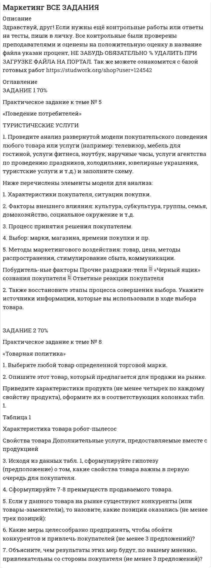 




Описание


Здравствуй, друг! Если нужны ещё контрольные работы или ответы на тесты, пиши в личку. Все контрольные были проверены преподавателями и оценены на положительную оценку в название файла указан процент, НЕ ЗАБУДЬ ОБЯЗАТЕЛЬНО % УДАЛИТЬ ПРИ ЗАГРУЗКЕ ФАЙЛА НА ПОРТАЛ




Оглавление


Практическое задание к теме № 5
«Поведение потребителей»
 
1. Проведите анализ развернутой модели покупательского поведения любого товара или услуги (например: телевизор, мебель для гостиной, услуги фитнеса, ноутбук, наручные часы, услуги агентства по проведению праздников, холодильник, ювелирные украшения, туристские услуги и т.д.) и заполните схему.
Ниже перечислены элементы модели для анализа:
1. Характеристики покупателя, ситуации покупки.
2. Факторы внешнего влияния: культура, субкультура, группы, семья, домохозяйство, социальное окружение и т.д.
3. Процесс принятия решения покупателем.
4. Выбор: марки, магазина, времени покупки и пр.
5. Методы маркетингового воздействия: товар, цена, методы распространения, стимулирование сбыта, коммуникации.
 
Побудитель-ные факторы Прочие раздражи-тели  «Черный ящик» сознания покупателя  Ответные реакции покупателя
Пыль на полу, постоянная уборка. Домашнее животное Сделать жизнь лучше и проще Выбор марки, выбор дилера, выбор времени покупки, выбор объекта покупки
 
Рис. 1. Схема развернутой модели покупательского поведения
 
2. Также восстановите этапы процесса совершения выбора. Укажите источники информации, которые вы использовали в ходе выбора товара.
В ходе выполнения этого задания используйте: а) проблемы, стоящие перед потребителем; б) внешнее влияние на выбор потребителя; в) мотивация, причины покупки; г) методы обучения; д) жизненный стиль и ресурсы потребителя; е) другие факторы, влияющие на процесс принятия решения о покупке.
 



            
            
            1. Проведите анализ в рамках общественного подхода соотношения социальных сил при формировании культурной политики в современной России.1. Проведите анализ развернутой модели покупательского поведения любого товара или услуги (например: телевизор, мебель для гостиной, услуги фитнеса, ноутбук, наручные часы, услуги агентства по проведению праздников, холодильник, ювелирные украшения, туристские услуги и т.д.) и заполните схему1. Проведите анализ развернутой модели покупательского поведения любого товара или услуги (например: телевизор, мебель для гостиной, услуги фитнеса, ноутбук, наручные часы, услуги агентства по проведению праздников, холодильник, ювелирные украшения, туристские услуги и т.д.) и заполните схему.1. Проведите анализ развернутой модели покупательского поведения любого товара или услуги (например: телевизор, мебель для гостиной, услуги фитнеса, ноутбук, наручные часы, услуги агентства по проведению праздников, холодильник, ювелирные украшения, туристские услуги и т.д.) и заполните схему.. 21. Проведите анализ развернутой модели покупательского поведения любого товара или услуги (например: телевизор, мебель для гостиной, услуги фитнеса, ноутбук, наручные часы, услуги агентства по проведению праздников, холодильник, ювелирные украшения, туристские услуги и т.д.) и заполните схему.. 31. Проведите анализ развернутой модели покупательского поведения на примере услуг фитнеса. 2. Также восст.ановите эт.апы процесс.а совершен.ия выбора. У.кажите источ.ники инфор.мации, котор.ые вы испо.льзовали в хо.де выбора то.вара.1. Проведите себе тест «Самооценка психических состояний» (по Айзенку) 2. Обработайте результаты. Оцените, на сколько вам присущи такие психические состояния как: тревожность, фрустрация, ригидность.1. Приведите схему кислородного конвертера и изложите принцип его работы, опишите особенности процесса плавки стали, укажите основные достоинства и недостатки выплавки стали в конвертерах 21. Придумайте новый налог. 2. Для этого налога определите все элементы налога, перечисленные в подразделе 2.3. 3. Дайте классификацию этого налога в соответствии с правилами, изложенными в подразделе 2.4.1 Природа и классификация управленческих рисков 2 Принятие управленческих решений по результатам диагностики1. Причиной разрыва электрической цепи служит выход из строя хотя бы одного элемента. Элементы могут выйти из строя с вероятностью 0,2; 0,4; 0,5. Какова вероятность разрыва электрической цепи?1. Проанализируйте определения понятия «социология» следующих авторов: М. Бабосова, М. Вебера, Э. Гидденса, Г. В. Осипова, Н. Смелзера, А. Сорокина, В. А.. Ядова.1. Проанализируйте основные партии Российской Федерации и заполните таблицу. По каждой из партий определите цель (цели), идеологическую направленность и программу (совокупность действий, постулируемых партией для достижения цели). Также назовите основных представителей (деятелей) каждой партии.1. Проанализируйте «фотографию дня» специалиста Для анализа «фотографии рабочего дня» специалиста, каждой операции необходимо присвоить соответствующий индекс и произвести расчет времени, затраченной на каждую операцию (таблица 1). При этом, были использованы следующие индексы: ПЗ (подготовительно-заключительное время), НР (непроизводительная работа), О (отдых), А (работа, основное время).