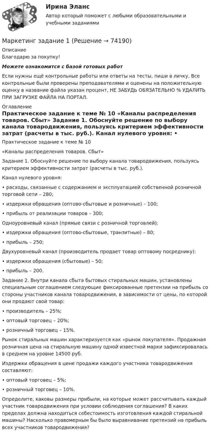      
            Описание
            Благодарю за покупку!Можете ознакомится с базой готовых работ Если нужны ещё контрольные работы или ответы на тесты, пиши в личку. Все контрольные были проверены преподавателями и оценены на положительную оценку в название файла указан процент, НЕ ЗАБУДЬ ОБЯЗАТЕЛЬНО % УДАЛИТЬ ПРИ ЗАГРУЗКЕ ФАЙЛА НА ПОРТАЛ. 
            Оглавление
            Практическое задание к теме № 10
«Каналы распределения товаров. Сбыт»

Задание 1. Обоснуйте решение по выбору канала товародвижения, пользуясь критерием эффективности затрат (расчеты в тыс. руб.).
Канал нулевого уровня:
•	расходы, связанные с содержанием и эксплуатацией собственной розничной торговой сети – 280;
•	издержки обращения (оптово-сбытовые и розничные) – 100;
•	прибыль от реализации товаров – 300;
Одноуровневый канал (прямые связи с розничной торговлей):
•	издержки обращения (оптово-сбытовые, транзитные) – 80;
•	прибыль – 250;
Двухуровневый канал (производитель продает товар оптовому посреднику):
•	издержки обращения (сбытовые) – 50;
•	прибыль – 200.
Задание 2. Внутри канала сбыта бытовых стиральных машин, установлены специальным соглашением следующие фиксированные претензии на прибыль со стороны участников канала товародвижения, в зависимости от цены, по которой они продают свой товар:
•	производитель – 25%;
•	оптовый торговец – 20%;
•	розничный торговец – 15%.
Рынок стиральных машин характеризуется как «рынок покупателя». Продажная розничная цена на стиральную машину одной известной марки зафиксировалась в среднем на уровне 14500 руб.
Издержки обращения в цене продажи каждого участника товародвижения составляют:
•	оптовый торговец – 5%;
•	розничный торговец – 10%.
Определите, каковы размеры прибыли, на которые может рассчитывать каждый участник товародвижения при условии соблюдения соглашения? В каких пределах должна находиться себестоимость изготовления каждой стиральной машины? Насколько правомерным бы было выравнивание претензий на прибыль всех участников товародвижения?
  
            
            
            Маркетинг Готовое задание №2 Маркетинг   задание  1 Маркетинг задание  1Маркетинг.Задание 1Маркетинг задание  2 Маркетинг Задание №1 Маркетинг, Задание №3Маркетинг в торговлеМаркетинг в торговле 2Маркетинг в торговле тестМаркетинг в энергетике  тест 4 семестр СинергияМаркетинг в энергетике-тест с ответами СинергияМаркетинг гостиничного предприятия 2 задания СибУПКМаркетинг гостиничного предприятия задания