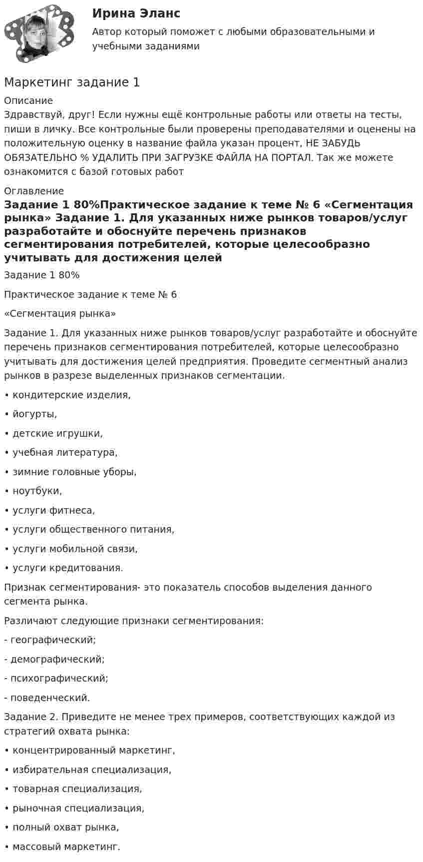      
          Описание
          Здравствуй, друг! Если нужны ещё контрольные работы или ответы на тесты, пиши в личку. Все контрольные были проверены преподавателями и оценены на положительную оценку в название файла указан процент, НЕ ЗАБУДЬ ОБЯЗАТЕЛЬНО % УДАЛИТЬ ПРИ ЗАГРУЗКЕ ФАЙЛА НА ПОРТАЛ. Так же можете ознакомится с базой готовых работ  
          Оглавление
          Задание  1 80%Практическое задание к теме № 6
«Сегментация рынка»

Задание 1. Для указанных ниже рынков товаров/услуг разработайте и обоснуйте перечень признаков сегментирования потребителей, которые целесообразно учитывать для достижения целей предприятия. Проведите сегментный анализ рынков в разрезе выделенных признаков сегментации.
•	кондитерские изделия,
•	йогурты, 
•	детские игрушки,
•	учебная литература,
•	зимние головные уборы,
•	ноутбуки,
•	услуги фитнеса,
•	услуги общественного питания,
•	услуги мобильной связи,
•	услуги кредитования.

Признак сегментирования- это показатель способов выделения данного сегмента рынка.
Различают следующие признаки сегментирования:

- географический;

- демографический;

- психографический;

- поведенческий.

Задание 2. Приведите не менее трех примеров, соответствующих каждой из стратегий охвата рынка: 
•	концентрированный маркетинг,
•	избирательная специализация,
•	товарная специализация, 
•	рыночная специализация, 
•	полный охват рынка,
•	массовый маркетинг.
 
            
            
            Маркетинг   задание  1 Маркетинг задание  1Маркетинг.Задание 1Маркетинг задание  2 Маркетинг Задание №1 Маркетинг, Задание №3Маркетинг, Задание №4Маркетинг в торговле 2Маркетинг в торговле тестМаркетинг в энергетике  тест 4 семестр СинергияМаркетинг в энергетике-тест с ответами СинергияМаркетинг гостиничного предприятия 2 задания СибУПКМаркетинг гостиничного предприятия заданияМаркетинг гостиничного предприятия Итоговый тест  СИБУПК 