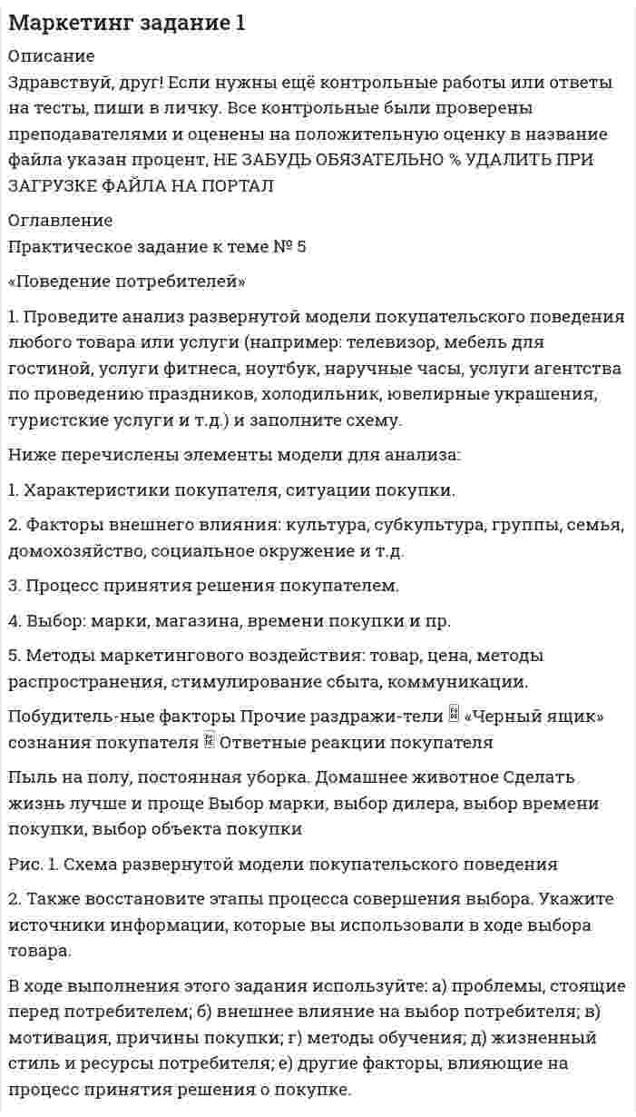 




Описание


Здравствуй, друг! Если нужны ещё контрольные работы или ответы на тесты, пиши в личку. Все контрольные были проверены преподавателями и оценены на положительную оценку в название файла указан процент, НЕ ЗАБУДЬ ОБЯЗАТЕЛЬНО % УДАЛИТЬ ПРИ ЗАГРУЗКЕ ФАЙЛА НА ПОРТАЛ. Так же можете ознакомится с базой готовых работ  




Оглавление


ЗАДАНИЕ К ТЕМЕ 1 70%
Практическое задание к теме № 5
«Поведение потребителей»
 
1. Проведите анализ развернутой модели покупательского поведения на примере услуг фитнеса.
 
2. Также восст.ановите эт.апы процесс.а совершен.ия выбора. У.кажите источ.ники инфор.мации, котор.ые вы испо.льзовали в хо.де выбора то.вара.
 
ЗАДАНИЕ К ТЕМЕ 2 60%
Практическое задание к теме № 8
«Товарная политика»
 
1. Выберите любой товар определенной торговой марки.
2. Опишите этот товар, который предлагается для продажи на рынке.
Приведите характеристики продукта (не менее четырех по каждому свойству продукта), оформите их в соответствующих колонках табл. 1.
 
Таблица 1
 
IPhone 12
 
Характеристика товара
 
Свойства товара Дополнительные услуги, предоставляемые вместе с продукцией
 
3. Исходя из данных табл. 1, сформулируйте гипотезу (предположение) о том, какие свойства товара важны в первую очередь для покупателя.
 
4. Сформулируйте 7-8 преимуществ продаваемого товара.
5. Если у данного товара на рынке существуют конкуренты (или товары-заменители), то назовите, какие позиции оказались (не менее трех позиций):
 
6. Какие меры целесообразно предпринять, чтобы обойти конкурентов и привлечь покупателей (не менее 3 предложений)?
7. Объясните, чем результаты этих мер будут, по вашему мнению, привлекательны со стороны покупателя (не менее 3 предложений)?
8. Приведите характеристику (портрет) покупателя данного товара: не менее четырех основных данных.



            
            
            1. Проведите анализ развернутой модели покупательского поведения любого товара или услуги (например: телевизор, мебель для гостиной, услуги фитнеса, ноутбук, наручные часы, услуги агентства по проведению праздников, холодильник, ювелирные украшения, туристские услуги и т.д.) и заполните схему.. 21. Проведите анализ развернутой модели покупательского поведения любого товара или услуги (например: телевизор, мебель для гостиной, услуги фитнеса, ноутбук, наручные часы, услуги агентства по проведению праздников, холодильник, ювелирные украшения, туристские услуги и т.д.) и заполните схему.. 31. Проведите анализ развернутой модели покупательского поведения на примере услуг фитнеса. 2. Также восст.ановите эт.апы процесс.а совершен.ия выбора. У.кажите источ.ники инфор.мации, котор.ые вы испо.льзовали в хо.де выбора то.вара.1. Проведите себе тест «Самооценка психических состояний» (по Айзенку) 2. Обработайте результаты. Оцените, на сколько вам присущи такие психические состояния как: тревожность, фрустрация, ригидность.1. Проверить правильность определения понятий. Указать, где какие логические ошибки допущены: а) Человек – смеющееся животное. б) Революции – локомотивы истории. в) Идеалист – человек с идеалистическими убеждениями.1. Провести анализ динамики объема выпуска и продажи товарной продукции. Рассчитать базисные, цепные и среднегодовые темпы изменения. Годы Выпуск товарной продукции, млн. руб. Темпы изменения, % Объем продаж, млн. руб. базисные Темпы изменения, %1. Провести полное исследование функции и построить её график: y = (1 – 2x3) / x2. 2. Найдите действительную часть комплексного числа: z = (1 – i)/ (1 + i) + 1. 3. Найти неопределённый интеграл: . 4. Найти неопределённый интеграл:1. Причиной разрыва электрической цепи служит выход из строя хотя бы одного элемента. Элементы могут выйти из строя с вероятностью 0,2; 0,4; 0,5. Какова вероятность разрыва электрической цепи?1. Проанализируйте определения понятия «социология» следующих авторов: М. Бабосова, М. Вебера, Э. Гидденса, Г. В. Осипова, Н. Смелзера, А. Сорокина, В. А.. Ядова.1. Проанализируйте основные партии Российской Федерации и заполните таблицу. По каждой из партий определите цель (цели), идеологическую направленность и программу (совокупность действий, постулируемых партией для достижения цели). Также назовите основных представителей (деятелей) каждой партии.1. Проанализируйте «фотографию дня» специалиста Для анализа «фотографии рабочего дня» специалиста, каждой операции необходимо присвоить соответствующий индекс и произвести расчет времени, затраченной на каждую операцию (таблица 1). При этом, были использованы следующие индексы: ПЗ (подготовительно-заключительное время), НР (непроизводительная работа), О (отдых), А (работа, основное время).1. Проблемы совершенствования коррупционной политики в условиях цифровых технологий экономики и общества 2. Перспективы развития законодательства в сфере противодействия коррупции в условиях цифровых технологий 1. Проведите анализ в рамках общественного подхода соотношения социальных сил при формировании культурной политики в современной России.1. Проведите анализ развернутой модели покупательского поведения любого товара или услуги (например: телевизор, мебель для гостиной, услуги фитнеса, ноутбук, наручные часы, услуги агентства по проведению праздников, холодильник, ювелирные украшения, туристские услуги и т.д.) и заполните схему
