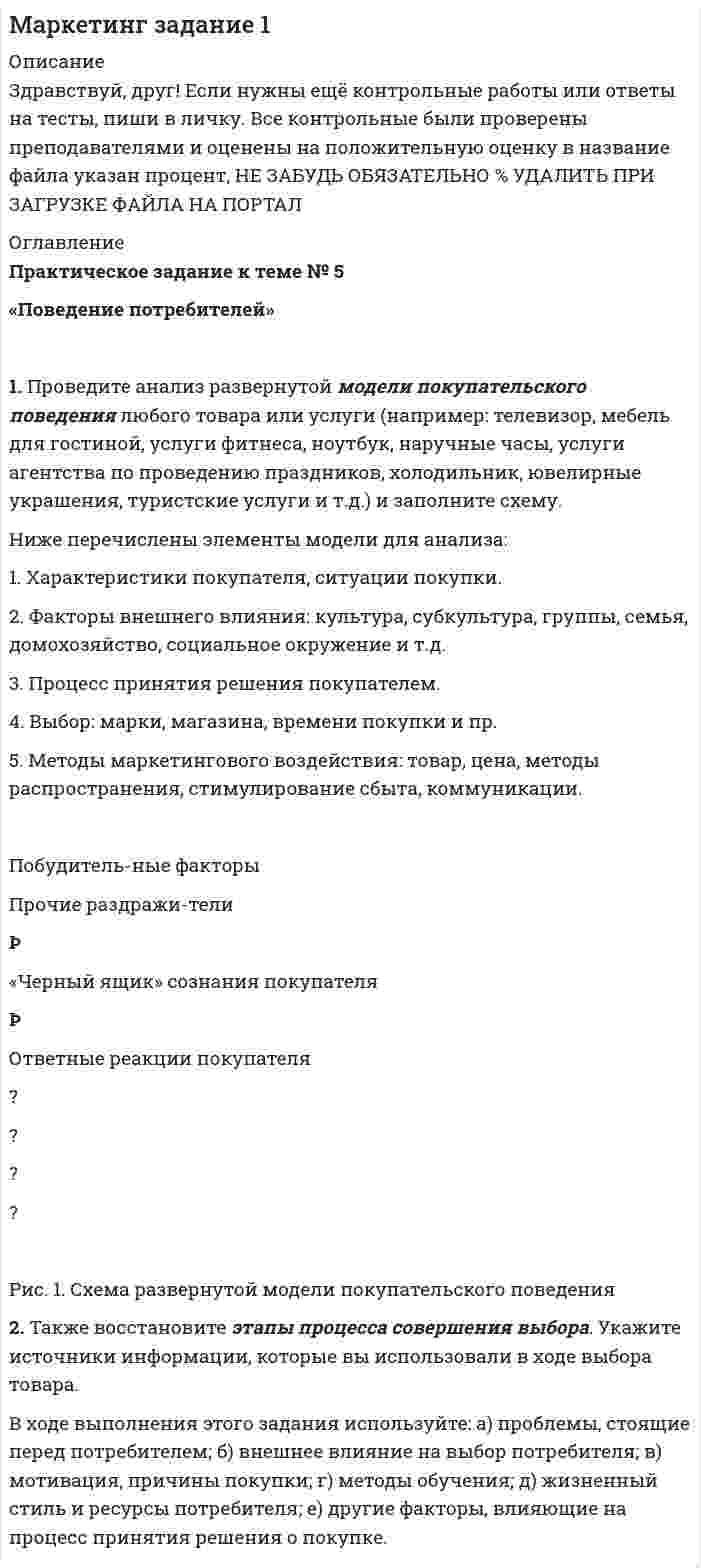 




Описание


Сумма баллов полученных за работу 50 баллов (отлично). Внутри ответы на все задания абсолютно правильные.
Если будут вопросы и сомнения отправлю скриншот (а если нужно сделать такую же работу для вас, обращайтесь)
Работа написана мной самостоятельно.




Оглавление


Цель: развитие навыков индивидуальной психодиагностики по формализованным и малоформализованным методикам. 
1. Проведите себе тест «Самооценка психических состояний» (по Айзенку)
2. Обработайте результаты. Оцените, на сколько вам присущи такие психические состояния как: тревожность, фрустрация, ригидность.
3. Дайте рекомендации (даже если результаты теста находятся в пределах нормы).




Список литературы


Рекомендации по результатам теста «Самооценка психических состояний» (по Айзенку).
Тревожность находится на среднем, допустимом уровне. Уровень тревожности не завышен, однако находится все же на среднем уровне. Для этого уровня подойдут профилактические рекомендации.
Случаи тревожности и то чем она вызвана очень уникальны, однако есть стратегии из направления когнитивно-поведенческой терапии, помогающие справится с тревожностью на среднем и низком уровне.
Стратегии релаксации
Мышечное напряжение и быстрое поверхностное дыхание являются наиболее частыми спутниками тревоги и страха. Обучение расслаблению помогает значительно облегчить дискомфорт, вызванный этими состояниями.
В КПТ часто используются две стратегии: спокойное дыхание, которое включает в себя сознательное замедление дыхания, и прогрессивное расслабление мышц, которое заключается в систематическом напряжении и расслабление различных групп мышц.
Реалистичное мышление
Развитие навыка эффективного управления своим эмоциональным состоянием начинается с работы над своим мышлением. Наши мысли оказывают большое влияние на то, как мы себя чувствуем. Изменение иррациональных убеждений на реалистичные и полезные позволяет значительно улучшить самочувствие.
Мыслить реалистично означает смотреть на себя, других и мир рациональным образом, не будучи чрезмерно негативным или позитивным.
Шаги к реалистичному мышлению
Реалистичное мышление – это навык, которому можно научиться



            
            
            1. Проведите анализ развернутой модели покупательского поведения любого товара или услуги (например: телевизор, мебель для гостиной, услуги фитнеса, ноутбук, наручные часы, услуги агентства по проведению праздников, холодильник, ювелирные украшения, туристские услуги и т.д.) и заполните схему.1. Проведите анализ развернутой модели покупательского поведения любого товара или услуги (например: телевизор, мебель для гостиной, услуги фитнеса, ноутбук, наручные часы, услуги агентства по проведению праздников, холодильник, ювелирные украшения, туристские услуги и т.д.) и заполните схему.. 21. Проведите анализ развернутой модели покупательского поведения любого товара или услуги (например: телевизор, мебель для гостиной, услуги фитнеса, ноутбук, наручные часы, услуги агентства по проведению праздников, холодильник, ювелирные украшения, туристские услуги и т.д.) и заполните схему.. 31. Проведите анализ развернутой модели покупательского поведения на примере услуг фитнеса. 2. Также восст.ановите эт.апы процесс.а совершен.ия выбора. У.кажите источ.ники инфор.мации, котор.ые вы испо.льзовали в хо.де выбора то.вара.1. Проведите себе тест «Самооценка психических состояний» (по Айзенку) 2. Обработайте результаты. Оцените, на сколько вам присущи такие психические состояния как: тревожность, фрустрация, ригидность.1. Проверить правильность определения понятий. Указать, где какие логические ошибки допущены: а) Человек – смеющееся животное. б) Революции – локомотивы истории. в) Идеалист – человек с идеалистическими убеждениями.1. Провести анализ динамики объема выпуска и продажи товарной продукции. Рассчитать базисные, цепные и среднегодовые темпы изменения. Годы Выпуск товарной продукции, млн. руб. Темпы изменения, % Объем продаж, млн. руб. базисные Темпы изменения, %1 Природа и классификация управленческих рисков 2 Принятие управленческих решений по результатам диагностики1. Причиной разрыва электрической цепи служит выход из строя хотя бы одного элемента. Элементы могут выйти из строя с вероятностью 0,2; 0,4; 0,5. Какова вероятность разрыва электрической цепи?1. Проанализируйте определения понятия «социология» следующих авторов: М. Бабосова, М. Вебера, Э. Гидденса, Г. В. Осипова, Н. Смелзера, А. Сорокина, В. А.. Ядова.1. Проанализируйте основные партии Российской Федерации и заполните таблицу. По каждой из партий определите цель (цели), идеологическую направленность и программу (совокупность действий, постулируемых партией для достижения цели). Также назовите основных представителей (деятелей) каждой партии.1. Проанализируйте «фотографию дня» специалиста Для анализа «фотографии рабочего дня» специалиста, каждой операции необходимо присвоить соответствующий индекс и произвести расчет времени, затраченной на каждую операцию (таблица 1). При этом, были использованы следующие индексы: ПЗ (подготовительно-заключительное время), НР (непроизводительная работа), О (отдых), А (работа, основное время).1. Проблемы совершенствования коррупционной политики в условиях цифровых технологий экономики и общества 2. Перспективы развития законодательства в сфере противодействия коррупции в условиях цифровых технологий 1. Проведите анализ в рамках общественного подхода соотношения социальных сил при формировании культурной политики в современной России.