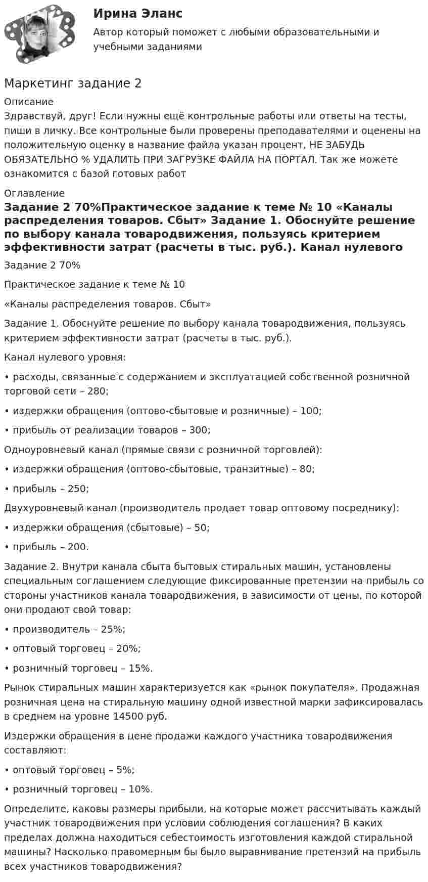      
          Описание
          Здравствуй, друг! Если нужны ещё контрольные работы или ответы на тесты, пиши в личку. Все контрольные были проверены преподавателями и оценены на положительную оценку в название файла указан процент, НЕ ЗАБУДЬ ОБЯЗАТЕЛЬНО % УДАЛИТЬ ПРИ ЗАГРУЗКЕ ФАЙЛА НА ПОРТАЛ. Так же можете ознакомится с базой готовых работ  
          Оглавление
          Задание  2 70%Практическое задание к теме № 10
«Каналы распределения товаров. Сбыт»

Задание 1. Обоснуйте решение по выбору канала товародвижения, пользуясь критерием эффективности затрат (расчеты в тыс. руб.).
Канал нулевого уровня:
•	расходы, связанные с содержанием и эксплуатацией собственной розничной торговой сети – 280;
•	издержки обращения (оптово-сбытовые и розничные) – 100;
•	прибыль от реализации товаров – 300;
Одноуровневый канал (прямые связи с розничной торговлей):
•	издержки обращения (оптово-сбытовые, транзитные) – 80;
•	прибыль – 250;
Двухуровневый канал (производитель продает товар оптовому посреднику):
•	издержки обращения (сбытовые) – 50;
•	прибыль – 200.
Задание 2. Внутри канала сбыта бытовых стиральных машин, установлены специальным соглашением следующие фиксированные претензии на прибыль со стороны участников канала товародвижения, в зависимости от цены, по которой они продают свой товар:
•	производитель – 25%;
•	оптовый торговец – 20%;
•	розничный торговец – 15%.
Рынок стиральных машин характеризуется как «рынок покупателя». Продажная розничная цена на стиральную машину одной известной марки зафиксировалась в среднем на уровне 14500 руб.
Издержки обращения в цене продажи каждого участника товародвижения составляют:
•	оптовый торговец – 5%;
•	розничный торговец – 10%.
Определите, каковы размеры прибыли, на которые может рассчитывать каждый участник товародвижения при условии соблюдения соглашения? В каких пределах должна находиться себестоимость изготовления каждой стиральной машины? Насколько правомерным бы было выравнивание претензий на прибыль всех участников товародвижения?
 
            
            
            Маркетинг.Задание 1Маркетинг задание  2 Маркетинг Задание №1 Маркетинг, Задание №3Маркетинг, Задание №4✔️ Маркетинг. ЗадачиФирма «Иголочка», Специализирующаяся на производстве изделий из текстиля, исследует товары своих конкурентов фирмы «Шарлотта» и «Трехгорная мануфуктура». Для этого было опрошено 100 покупателей,💯 Маркетинг и PR в event-индустрии.фмен_БАК (ответы на тест Синергия / МОИ / МТИ / МосАП, сентябрь 2023)Маркетинг в энергетике  тест 4 семестр СинергияМаркетинг в энергетике-тест с ответами СинергияМаркетинг гостиничного предприятия 2 задания СибУПКМаркетинг гостиничного предприятия заданияМаркетинг гостиничного предприятия Итоговый тест  СИБУПК Маркетинг Готовое задание №2 Маркетинг   задание  1 