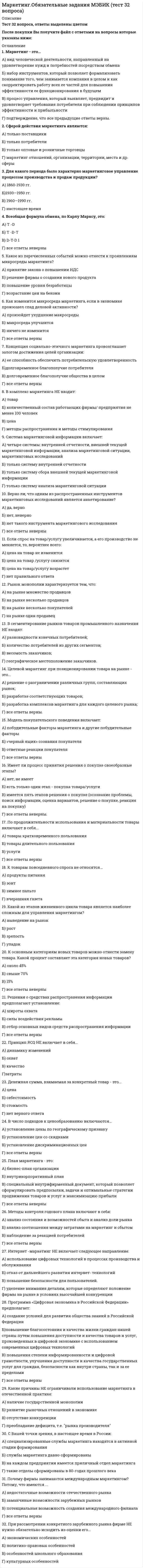   
          Описание
          45 вопросов с ответами к тестуСдано на 83 балла из 100 Хорошо ﻿Год сдачи - 2018- 2020.После покупки Вы получите файл с ответами на вопросы которые указаны ниже:***(Если нужна помощь с другими предметами или сдачей тестов онлайн, пишите в личные сообщения) 
          Оглавление
          1. Многомерные методы используются для … обоснования социальных коммуникаций построения психографической картины потребителей обоснования маркетинговых решений, в основе которых лежат многочисленные взаимосвязанные переменные многочисленных взаимосвязанных переменных2. Угроза увеличения конкуренции, особенно ценовой, возрастает в период … ускорения роста замедления роста уменьшения спроса увеличения спроса3. Общая характеристика различных групп спроса определяется как … частных показателей максимальная величина из минимальная величина из средняя величина из сумма всех величин4. К внутренним источникам в маркетинге относят … бюджетные отчеты данные периодической печати данные международных организаций официальную статистику5. … считается мотивация, которая основана на нуждах человека, так как она не требует дополнительного подкрепления Внутренней Внешней Устойчивой Положительной6. Задача маркетолога – понять, что происходит в сознании потребителя … между моментом воздействия на него внешних стимулов и принятием решения о покупкепосле приобретения услуги или товара во время просмотра рекламы в период оплачивания услуги или покупки7. Инструментом числового измерения эластичности является такой показатель (коэффициент), как … изменение прироста результативного признака изменение прироста факторного признака отношение изменения результативного признака к изменению факторного признака отношение изменения факторного признака к изменению результативного признака8. Ценовая эластичность спроса проявляется в виде эффекта связи … цены и качества товара качества и спроса товара предложения и спроса товара цены и спроса товара9. Эластичность спроса позволяет измерить степень реакции … потребителя на объем выпуска товара производителя на изменение цен или уровня доходов потребителя на изменение цен или уровня доходов производителя на изменение уровня спроса10. … – это набор действий, исполнения которых ожидают от человека окружающие его лица Роль Статус Позиция Положение11. Перекрестная эластичность – это отношение процентного изменения … спроса на один товар к процентному изменению цены на другой товар предложения на один товар к процентному изменению объема выпуска другого товара предложения на один товар к процентному изменению цены на другой товар спроса на один товар к процентному изменению объема выпуска другого товара12. Практически каждое современное общество подразделяется на различные … расы ступени касты и варны социальные слои13. К задачам и целям маркетингового исследования относят … хранение информации совместно с обработкой вывод информации в СМИ обработку и вывод информации сбор, обработку, сводку и хранение информации14. … – это устойчивая положительная или негативная оценка человеком объекта или идеи, испытываемые к ним чувства и направленность возможных по отношению к ним действий Поведение потребителей Личный интерес Установка Восприятие15. Эмпирический коэффициент эластичности характеризует изменение … одного из социально-экономических признаков на 1 % спроса в ответ на увеличение спроса или предложения в ответ на увеличение спроса или предложения в ответ на уменьшение предложения в ответ на уменьшение16. … – это процесс отбора, организации и интерпретации индивидом поступающей извне информации и создание целостной картинки Восприятие Убеждение Установка Обучение17. Каждая культура состоит из частных … единиц мнений культур субкультур18. Одной из маркетинговых школ в США является … школа Адама Смита КембриджКолумбийский университет школа Филиппа Котлера19. К внешним источникам в маркетинге относят … обзоры рекламаций потребителейбюджетные отчеты официальную статистику данные маркетинговых исследований 20. Модель пяти сил для конкурентного анализа предложил использовать … Манн Портер Котлер Фербер21. Неверно, что при анализе и прогнозировании маркетинговых систем можно обойтись без … креатора эксперта директора заказчика 22. Отдельные группы спроса по доходу имеют различную степень эластичности, а их общая характеристика определяется как средняя величина из … показателей общих личных среднихчастных23. Производитель товара; отдел маркетинга, который непосредственно выступает на рынке; посредник; коллективный потребитель; розничный торговец; конечный потребитель – все это … синонимы представители рынка составляющие маркетингового процесса составляющие любой компании 24. Одним из важнейших направлений маркетинговых исследований является … прогноз объема продажпрогноз объема прибыли анализ внешнего рынка работа с клиентами25. Принцип многовариантности используется … при разработке маркетинговых программ, планов внутрифирменного развития как результат запрещения некоторых видов рекламы и т.п. в ходе производства и продажи товаров на случай непредвиденных обстоятельств26. Применение количественных методов при маркетинговых исследованиях весьма затруднено, что обусловлено … сложностью объекта изучения недостатком средств размытостью целевой аудитории временным разрывом27. Принципы маркетинга … ориентируют деятельность предприятия в целом и маркетинговой службы в частности не на сиюминутный результат, а на долговременную перспективу эффективных коммуникаций на основе осуществления стратегического планирования и прогнозирования поведения товаров на рынке отражают сущность маркетинга, вытекают из его современной концепции и предполагают эффективное достижение целей маркетинговой деятельности используют программно-целевой метод и комплексный подход для достижения поставленных целей, что предполагает формирование маркетинговых программ на основе применения комплекса маркетинговых средств, их сочетания, а не отдельные маркетинговые действия отражают тактику и стратегию активного приспособления производства товаров к требованиям рынка с одновременным целенаправленным воздействием на него в целях охвата маркетингом всех звеньев в цепи продвижения товара к потребителю28. Маркетинговые исследования – это систематический сбор … по проблемам, относящимся к маркетингу а также регистрация и анализ данных компрометирующих материалов без регистрации и анализа данных29. Модель покупательского поведения можно изобразить в виде черного … кошелька ящика окна тоннеля30. Эластичность спроса/предложения проявляется в чрезвычайной его гибкости и изменчивости, тесной зависимости от влияния различных … конкурентов маркетинговых раздражителей СМК социально-экономических факторов31. В маркетинге, как и в любой другой науке, используется … идеи мышление определенный комплекс методов интуиция32. … – это определенные изменения в поведении человека, происходящие по мере накопления им опыта Личный интерес Восприятие Убеждение Обучение33. Конкурентный анализ выявляет те черты внутренней и внешней среды компании, которые наиболее значимо влияют на … стратегическое видение и возможности компании конкурентоспособность компании возможности и конкурентоспособность компании стратегическое видение34. Закон Энгеля в маркетинге – это правило, согласно которому поведение потребителя связано с … *размером получаемого им дохода, и по мере роста доходов потребление населением благ возрастает пропорционально *размером получаемого им дохода, и по мере роста доходов потребление населением благ возрастает непропорционально *ценой товара, и по мере роста доходов потребление населением благ возрастает пропорционально *ценой товара, и по мере роста доходов потребление населением благ возрастает непропорционально35. Сущность маркетинга состоит в том, чтобы … *производство товаров и оказание услуг обязательно ориентировались на потребителя, на спрос, на постоянное согласование возможностей производства с требованиями рынка *производить только то, что нужно потребителю *концентрировать усилия на достижении конечного результата; производственно-экспортной деятельности предприятия* выходить на рынок не с предложением товаров и услуг, а со средствами решения проблем потребителей36. Условием оптимального уровня ценовой эластичности спроса является … минимизация прибыли максимизация прибылиповышение цены товара понижение цены товара37. Экономическими и эмоциональными факторами, которые удерживают компанию, даже если доходы малы, являются … ценовые барьеры барьеры выхода барьеры входабарьеры конкуренции38. В маркетинговом исследовании осуществляется расчет коэффициента … эластичности цен изменчивой перекрестнойкоэффициентной процентной39. В маркетинге используется принцип … скользящего планирования взаимодействия с конкурентами продажи информации конкуренции40. Стремление, связанное с чувством собственного достоинства, честолюбием, самолюбием, – это мотив … власти страха идентификации самоутверждения41. Анализ конкурентной среды обычно используется для анализа ... одиночного бизнеса *внутренней ситуации компании *внешней ситуации компании *внутренней и внешней ситуаций компании *соотношения внутренней и внешней ситуаций компаний42. Чувствительность рынка - это ... *качественная характеристика реакции рынка на изменение цены товара *количественная характеристика реакции рынка на изменение цены товара *качественная характеристика реакции рынка на изменение спроса *количественная характеристика реакции покупателя на изменение объема выпуска товара43. Принципы маркетинга - это ... *основные этапы построения его стратегии *основополагающие положения, обстоятельства, требования, которые лежат в основе маркетинга и раскрывают его сущность и назначение *обязательная ориентированнопь на потребителя производства товаров и оказания услуг *организация производства товаров после исследования потребностей и спроса44. Для крупных фирм ключевое значение имеет ... *создание такого продукта или вида услуг, которые положили бы начало формированию навой отрасли промышленности *разработка принципиально нового изделия *оборотный капитал *приемлемый уровень издержек производства и снижение степени риска45. Бесперспективным исследованием в плане получения достоверных результатов в продвижении продукта является *исследование эффективности рекламной деятельности *исследование эффективности различных средств массовой информации *испытание различных вариантов рекламы *исследование, катающееся рыночной стоимости рекламной продукции 
            
            
            Маркетинговые исследования и ситуационный анализ (тест с ответами Синергия)Маркетинговые исследования (тест с ответами Синергия)Маркетинговые стратегии в HoReCa (тест с ответами Синергия) Маркетинг Ответы.80 баллов (Тест Синергия)Маркетинг (ответы на тест Синергия)Маркетинг (ответы на тест Синергия). 2⭐ Маркетинг (ответы на тест Синергия / МТИ / МосАП)Маркетинг 2.Росдистант ТГУМаркетинг (4-7 тест) ВиттеМаркетинг в индустрии гостеприимства (тест с ответами Синергия)Маркетинг (МОИ и Синергия) 2019-2021Маркетинг МОИ Синергия 2021 год ПРОВЕРЕННЫЙМаркетинг (новый) тест с ответами Синергия Маркетинг​ (обучение), 1 курс, Синергия