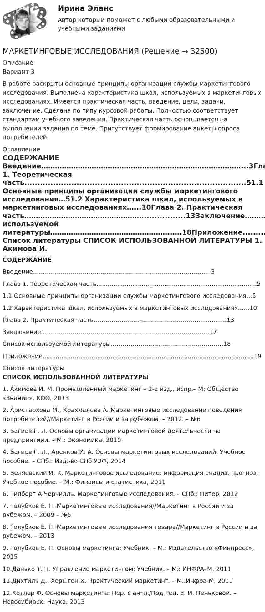     
          Описание
          Вариант 3В работе раскрыты основные принципы организации службы маркетингового исследования. Выполнена характеристика шкал, используемых в маркетинговых исследованиях. Имеется практическая часть, введение, цели, задачи, заключение. Сделана по типу курсовой работы. Полностью соответствует стандартам учебного заведения. Практическая часть основывается на выполнении задания по теме. Присутствует формирование анкеты опроса потребителей.  
          Оглавление
           СОДЕРЖАНИЕ Введение……………………………………………………………………………...3Глава 1. Теоретическая часть.....................................................................................51.1 Основные принципы организации службы маркетингового исследования…51.2 Характеристика шкал, используемых в маркетинговых исследованиях…...10Глава 2. Практическая часть…………………………………………….................13Заключение………………………………………………………………………….17Список используемой литературы……………………………………………..….18Приложение................................................................................................................19   
          Список литературы
           СПИСОК ИСПОЛЬЗОВАННОЙ ЛИТЕРАТУРЫ  1. Акимова И. М. Промышленный маркетинг – 2-е изд., испр.– М: Общество «Знание», КОО, 20132. Аристархова М., Крахмалева А. Маркетинговые исследование поведения потребителей//Маркетинг в России и за рубежом. – 2012. – №63. Багиев Г. Л. Основы организации маркетинговой деятельности на предприятиии. – М.: Экономика, 20104. Багиев Г. Л., Аренков И. А. Основы маркетинговых исследований: Учебное пособие. – СПб.: Изд.-во СПб УЭФ, 20145. Беляевский И. К. Маркетинговое исследование: информация анализ, прогноз : Учебное пособие. – М.: Финансы и статистика, 20116. Гилберт А Черчилль. Маркетинговые исследования. – СПб.: Питер, 20127. Голубков Е. П. Маркетинговые исследования//Маркетинг в России и за рубежом. – 2009 – №58. Голубков Е. П. Маркетинговые исследования товара//Маркетинг в России и за рубежом. – 20139. Голубков Е. П. Основы маркетинга: Учебник. – М.: Издательство «Финпресс», 201510.Данько Т. П. Управление маркетингом: Учебник. – М.: ИНФРА–М, 201111.Дихтиль Д., Хершген Х. Практический маркетинг. – М.:Инфра-М, 201112.Котлер Ф. Основы маркетинга: Пер. с англ./Под Ред. Е. И. Пеньковой. – Новосибирск: Наука, 2013
            
            
            My perfect vacation essayMАРКЕТИНГОВЫЕ ИССЛЕДОВАНИЯMАРКЕТИНГОВЫЕ ИССЛЕДОВАНИЯ. Вариант 10Next time you __ (to observe) the relation between magnetism and the electric current.№ 18.1. Найти модуль разности векторов |a -b | и косинус угла α между векторами a ⃗ и b ⃗. Ответ округлить до двух значащих цифр. № 18.2. Найти модуль суммы векторов |a +b | и модуль векторного произведения |[a×b ]|. № 18.3. Найти значение производной от функции f(x)=e^3x∙ln⁡(3x) в точке с координатой x=1.№1 Выполните настройку полей. Должно быть: верхнее и правое 1,5 см, левое и нижнее 2,5 см. № Отформатируйте первую часть текста «по ширине», а вторую «по левому краю». Заголовки должны быть отформатированы «по центру».№ 1Заданы точки А (1; – 1), В (3; – 4), С (5; 2). Найти: 1) уравнение прямой АВ; 2) уравнение перпендикуляра, опущенного из точки С на АВ; 3) определить угол между векторами и ; 4) найти расстояние от точки С до прямой АВ. № 2Стороны параллелограмма заданы векторами. Найти: 1)длины диагоналей параллелограмма; 2)угол между ними.MS Word, MS Excel, MS Power Point.Music ….. by many people in the United States. Выберите один ответ: a.loved b.is loved c.is loving d.lovesMy aunt’s geese ….. nice and white. Выберите один ответ: a. is b. has been c. was d. areMy brother admitted that ….. Выберите один ответ: a.he can’t fix the engine myself b.he couldn’t fix the engine himself c.he can’t fix the engine himself d.he can’t fix the engine yourselfMy friend never ….. basketball. Выберите один ответ: a.is playing b.playing c.plays d.playMy friends ….. English since 2010. Выберите один ответ: a.have been learning b.learn c.are learning d.had been learningMy friend was ….. going to the cinema. Выберите один ответ: a. the most interested of b. most interested in c. most interested with d. most interested of