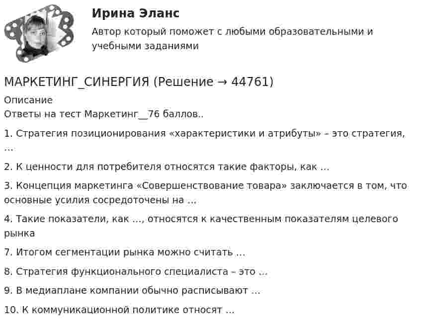     
            Описание
            Ответы на тест Маркетинг__76 баллов..1. Стратегия позиционирования «характеристики и атрибуты» – это стратегия, … 2. К ценности для потребителя относятся такие факторы, как …3. Концепция маркетинга «Совершенствование товара» заключается в том, что основные усилия сосредоточены на …4. Такие показатели, как …, относятся к качественным показателям целевого рынка 7. Итогом сегментации рынка можно считать … 8. Стратегия функционального специалиста – это …9. В медиаплане компании обычно расписывают … 10. К коммуникационной политике относят …   
            
            
            Маркетинг. СинергияМАРКЕТИНГ_СИНЕРГИЯмаркетинг синергия 3 семестр 2 курс Маркетинг Синергия 4 семестрМаркетинг//СИНЕРГИЯ//МОИ//МТИМаркетинг СИНЕРГИЯ МФПУМаркетинг. Синергия. 🔥 Ответы на КОМПЕТЕНТНОСТНЫЙ ТЕСТ 🔥Маркетинг рассматривается сегодня с четырех точек зрения: как … (укажите 4 варианта ответа)✔️ Маркетинг. Решение задач по теме: СегментированиеМаркетинг Росдистант 3 задание Маркетинг сервисных услуг  (тест с ответами ММА/ИДО)Маркетинг СИБУПК 2 курсМаркетинг//Синегрия//+50 ответов на тестымаркетинг синергия 