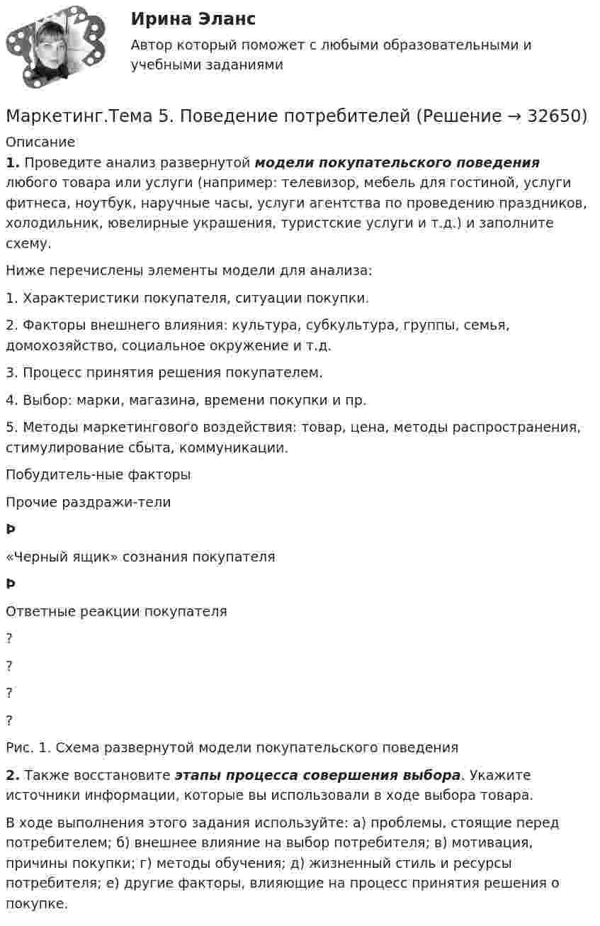      
          Описание
           1. Проведите анализ развернутой модели покупательского поведения любого товара или услуги (например: телевизор, мебель для гостиной, услуги фитнеса, ноутбук, наручные часы, услуги агентства по проведению праздников, холодильник, ювелирные украшения, туристские услуги и т.д.) и заполните схему.	Ниже перечислены элементы модели для анализа:1.   Характеристики покупателя, ситуации покупки.2.   Факторы внешнего влияния: культура, субкультура, группы, семья, домохозяйство, социальное окружение и т.д.3.   Процесс принятия решения покупателем.4.   Выбор: марки, магазина, времени покупки и пр.5.   Методы маркетингового воздействия: товар, цена, методы распространения, стимулирование сбыта, коммуникации.   Побудитель-ные факторы Прочие раздражи-тели Þ «Черный ящик» сознания покупателя Þ Ответные реакции покупателя   ? ? ? ?  Рис. 1. Схема развернутой модели покупательского поведения  2. Также восстановите этапы процесса совершения выбора. Укажите источники информации, которые вы использовали в ходе выбора товара.	В ходе выполнения этого задания используйте: а) проблемы, стоящие перед потребителем; б) внешнее влияние на выбор потребителя; в) мотивация, причины покупки; г) методы обучения; д) жизненный стиль и ресурсы потребителя; е) другие факторы, влияющие на процесс принятия решения о покупке.  
            
            
            💯 Маркетинг [Тема 1-11] (ответы на тесты Синергия / МОИ / МТИ / МосАП, сентябрь 2023)Маркетинг.Тема 5. Поведение потребителейМаркетинг.Тема 8. Исследование товара и товарная политикаМаркетинг (Темы 1-11) тест с ответами Синергия/МОИ/ МТИ /МОСАПмаркетинг - термины  стратегического планирования«Маркетинг». Тест для сдачи в Московскую Международную Академию«Маркетинг». Тест для сдачи в МФПУ «Синергия». МАРКЕТИНГ_СИНЕРГИЯмаркетинг синергия 3 семестр 2 курс Маркетинг Синергия 4 семестрМаркетинг//СИНЕРГИЯ//МОИ//МТИМаркетинг СИНЕРГИЯ МФПУМаркетинг. Синергия. 🔥 Ответы на КОМПЕТЕНТНОСТНЫЙ ТЕСТ 🔥МАРКЕТИНГ. СИНЕРГИЯ. ТЕСТ 2022