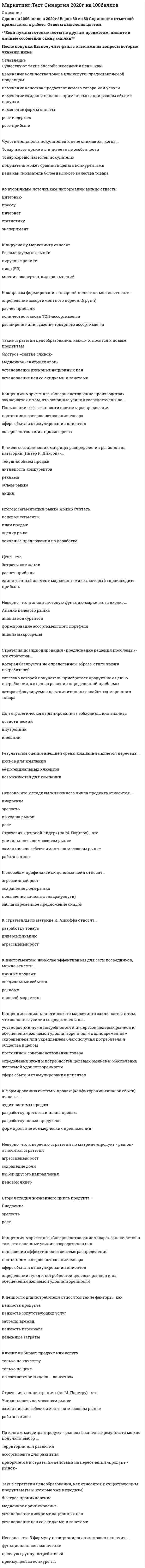     
          Описание
          Для вашего удобства работа в PDF файле.Воспользуйтесь поиском Ctrl+F.73 вопроса.Ответы выделены в документе.70+ баллов - 100 баллов (оценка 4-5) , зависит от вопросов в тесте. 
          Оглавление
          1.       К формированию системы продаж (конфигурации каналов сбыта) относят·      разработку прогноза и плана продаж·      аудит системы продаж·      разработку новых продуктов·      формирование коммерческих предложений 2.    Такие показатели, как …, относятся к качественным показателям целевого рынка·      Структура потребностей клиентов·      темпы изменения рынка·      объем рынка·      способы получения информации потребителем 3.        Неверно, что к перечню стратегий по матрице «продукт – рынок» относится стратегия «…»·       агрессивный рост·      сохранение доли·      выбор другого направления·      ценовой лидер 4.             Неверно, что к стадиям жизненного цикла продукта относится ·      зрелость ·      выход на рынок ·      рост 5.       Концепция маркетинга «Совершенствование производства» заключается в том, что основные усилия сосредоточены на·      повышении эффективности системы распределения ·      постоянном совершенствовании товара ·      сфере сбыта и стимулирования клиентов ·      совершенствовании производства 6.       К стратегиям по матрице И. Ансоффа относят·      разработку товара·      диверсификацию·      агрессивный рост  7.        Концепция маркетинга «Интенсификация коммерческих усилий» заключается в том, что основные усилия сосредоточены на ·      установлении нужд, потребностей и интересов целевых рынков и обеспечении желаемой удовлетворенности с одновременным сохранением или укреплением благополучия потребителя и общества в целом·      совершенствовании производства·      сфере сбыта и стимулирования клиентов 8.    Концепция целевого маркетинга заключается в том, что основные усилия сосредоточены на·      совершенствовании производства·      постоянном совершенствовании товара·      определении нужд и потребностей целевых рынков и обеспечении желаемой удовлетворенности ·      установлении нужд, потребностей и интересов целевых рынков и обеспечении желаемой удовлетворенности с одновременным сохранением или укреплением благополучия потребителя и общества в целом 9.    Для стратегического планирования необходим … вид анализа·      Логистический·      Внутренний·      внешний 10.  Стратегия функционального специалиста – это … ·      стратегия, предполагающая большой ассортимент товаров на различных рынках, не связанный между собой·      стратегия специалиста, стремящегося к высокой доле рынка в четко определенной нише·      стратегия, предполагающая специализацию на одной функции, но при этом обслуживается широкий спектр клиентов 11.     ...относят к микросреде компании·      Технологические факторы·      Анализ конкурентов·      Анализ клиентов ·      Анализ поставщиков 12.     К вопросам формирования товарной политики можно отнести … ·      определение ассортиментного перечня (групп)·      расчет прибыли·      количество и состав ТОП-ассортимента·      расширение или сужение товарного ассортимента 13.     Ко вторичным источникам информации можно отнести ·      Интервью·      Прессу·      Интернет·      статистику·      эксперимент 14.    Стратегия концентрации – это … ·      стратегия, предполагающая большой ассортимент товаров на различных рынках, не связанный между собой·      стратегия специалиста, стремящегося к высокой доле рынка в четко определенной нише·      стратегия, предполагающая специализацию на одной функции, но при этом обслуживается широкий спектр клиентов 15.     Стратегия позиционирования «предложение решения проблемы» - это стратегия, ·      которая базируется на определенном образе, стиле жизни потребителей·      согласно которой покупатель приобретает продукт не с целью потребления, а с целью решения определенной проблемы·      которая фокусируется на отличительных свойствах марочного товара 16.     Неверно, что в формулу позиционирования можно включить·      функциональное назначение·      целевую группу потребителей ·      преимущества конкурента 17.     Конкурентоспособность (по М. Портеру) – это …·      наличие минимум трех отличий от конкурента ·      наличие у продукта хотя бы одного конкурентного преимущества ·      способность быть таким же успешным, как конкурент 18.     Клиент выбирает продукт или услугу·      только по качеству·      только по цене·      по соответствию «цена - качество» 19.     Для расчета себестоимости и точки безубыточности необходимо иметь ·      оценку затрат·      финансовые цели компании·      анализ конкуренции 20.    Существуют такие способы изменения цены, как ·      изменение количества товара или услуги, предоставляемой продавцом·      изменение качества предоставляемого товара или услуги·      изменение скидок и наценок, применяемых при разном объеме покупки·      изменение формы оплаты·      рост издержек·      рост прибыли 21.  Концепция маркетинга «Совершенствование товара» заключается в том, что основные усилия сосредоточены на ·      повышении эффективности системы распределения·      постоянном совершенствовании товара·      сфере сбыта и стимулирования клиентов·      определении нужд и потребностей целевых рынков и на обеспечении желаемой удовлетворенности 22.     К первичным источникам информации можно отнести ·      интервью·      наблюдение·      фокус-группы·      статистику 23.     Стратегия селективной специализации – это …·      стратегия, предполагающая большой ассортимент товаров на различных рынках, не связанный между собой·      стратегия специалиста, стремящегося к высокой доле рынка в четко определенной нише ·      стратегия, предполагающая специализацию на одной функции, но при этом обслуживается широкий спектр клиентов 24.     К инструментам, наиболее эффективным для сети посредников, можно отнести ·      личные продажи·      специальные события·      рекламу·      полевой маркетинг 25.    Эффективность маркетинговых мероприятий оценивается по ·      результатам продаж·      общей положительной оценке·      рентабельности маркетинговых инвестиций 26.     Неверно, что в аналитическую функцию маркетинга входит ·      анализ целевого рынка·      анализ конкурентов·      формирование ассортиментного портфеля·      анализ макросреды 27.  К ценности для потребителя относятся такие факторы, как ·      ценность продукта·      ценность сопутствующих услуг·      затраты времени·      ценность персонала·      денежные затрат 28.     Формула позиционирования включает в себя ·      товарную категорию·      функциональное назначение·      целевую группу потребителей·      преимущества конкурента 29.     Неверно, что к критериям оценки выбранных стратегий относят·      Дифференциацию·      Стоимость·      риски·      гибкость (когда допускаются вариации по ходу исполнения) ·      эффективность (достижение цели по результатам) 30.     Такие стратегии ценообразования, как «…», относятся к существующим продуктам (тем, которые уже в продаже)·      быстрое проникновение·      медленное проникновение·      установление дискриминационных цен·      установление цен со скидками и зачетами 31.     Технология разработки нового товара включает ·      поиск новых идей·      экономический анализ·      расчет логистических затрат·      разработка концепции товара 32.     В числе основных функций маркетинга в компании – ·      Финансовая·      Аналитическая·      производственная (развитие ассортимента)·      сбытовая (поддержка продаж)·      управление персоналом 33.     Стратегия установления цен по географическому признаку означает установление цен ·      с учетом психологии покупателя·      с учетом географического местоположения·      на международных рынках 34.     Выбрать наиболее эффективные инструменты продвижения товаров (услуг) можно с использованием таких факторов, как ·      Креативность·      возможность донести большой объем информации·      цена контакта·      охват целевой аудитории 35.     К проективным техникам исследования можно отнести ·      ассоциации·      фокус-группы·      психорисунки·      метод мозгового штурма 36.    К коммуникационной политике относят ·      Рекламу·      акции·      расчет логистических затрат·      финансовый анализ 37.     … можно отнести к кабинетным исследованиям·      Вторичную внутреннюю информацию·      Вторичную внешнюю информацию·      Наблюдения 38.     По итогам матрицы «продукт – рынок» в качестве результата можно получить выбор ·      территории для развития·      ассортимента для развития·      приоритетов и стратегии действий на пересечении «продукт - рынок» 39.    К перечню стратегий по матрице «продукт – рынок» относится стратегия «…»·      агрессивный рост·      сохранение доли·      выбор другого направления 40.     К вирусному маркетингу относят ·      рекомендуемые ссылки·      вирусные ролики·      пиар (PR)·      мнения экспертов, лидеров мнений 41.     Пиар (PR) включает в себя ·      деятельность в средствах массовой информации (СМИ)·      деятельность в сети Интернет (горячая линия, публикации статей) ·      Рекламу·      мероприятия (конференции, выставки)·      акции 42.     Результатом оценки внешней среды компании является перечень ·      рисков для компании·      ее потенциальных клиентов·      возможностей для компании 43.     К критериям оценки выбранных стратегий относят ·      Дифференциацию·      опору на сильные стороны компании·      стоимость·      риски 44.    К инструментам торгового маркетинга относят ·      мотивацию собственного штата отдела продаж ·      мотивацию экспертов·      вирусный маркетинг 45.     Такие показатели, как …, относятся к количественным показателям целевого рынка·      объем рынка·      темпы изменения рынка·      доли отечественных и импортных товаров·      способы получения информации потребителем·      сегментация и выделение целевых сегментов 46.     Цена – это …·      затраты компании·      расчет прибыли·      единственный элемент маркетинг-микса, который «производит» прибыль 47.     Стадия жизненного цикла продукта, на которой проводится распродажа и уход с рынка, - «...»·      внедрение·      зрелость·      спад 48.     … можно отнести к внекабинетным исследованиям·      статьи в интернете·      эксперимент·      наблюдения 49.   Стратегия позиционирования «характеристики и атрибуты» – это стратегия, …·      которая базируется на определенном образе, стиле жизни потребителей·      согласно которой покупатель приобретает продукт не с целью потребления, а с целью решения определенной проблемы·      которая фокусируется на отличительных свойствах марочного товара 50.     В числе составляющих матрицы распределения регионов на категории (Питер Р. Диксон) – ·      текущий объем продаж·      активность конкурентов·      реклама·      объем рынка·      акции 51.   Итогом сегментации рынка можно считать ·      целевые сегменты·      план продаж·      оценку рынка·      основные предложения по доработке 52.     Работа над маркетинговым исследованием начинается ·      с разработки плана исследования·      со сбора информации·      с определения проблемы и целей исследования   53.     Концепция социально-этического маркетинга заключается в том, что основные усилия сосредоточены на ·      установление нужд, потребностей и интересов целевых рынков и обеспечении желаемой удовлетворенности с одновременным сохранением или укреплением благополучия потребителя и общества в целом·      постоянном совершенствовании товара·      определении нужд и потребностей целевых рынков и обеспечении желаемой удовлетворенности·       сфере сбыта и стимулирования клиентов 54.     … относят к макросреде компании·      Политические факторы·      Анализ конкурентов·      Экономические факторы·      Технологические факторы ·      Анализ клиентов 55.           Роль маркетинговых коммуникаций – в ·      побуждении к активным действиям, т.е. покупкам·      расчете прибыли·      уникальном торговом предложении (преимуществе) перед аналогами, выгоде для клиента 56.     В ряду ключевых параметров эффективности маркетинговых коммуникаций – ·      создание коммуникационного сообщения·      планирование каналов передачи информации и эффективности сообщения·      повышение качества 57.     К критериям сегментации физических лиц можно отнести ·      демографические критерии·      социально-экономические критерии·      объективные характеристики предприятий-потребителей 58.    Стратегия «дифференцирование» (по М. Портеру) – это ·      уникальность на массовом рынке·      самая низкая себестоимость на массовом рынке·      работа в нише 59.     Такие стратегии ценообразования, как «…», относятся к новым продуктам·      быстрое «снятие сливок»·      медленное «снятие сливок» ·      установление дискриминационных цен·      установление цен со скидками и зачетами 60.     Стратегия «ценовой лидер» (по М. Портеру) – это ·      уникальность на массовом рынке·      самая низкая себестоимость на массовом рынке·      работа в нише 61.     Вторая стадия жизненного цикла продукта – «…»·      внедрение·      зрелость·      рост 62.     Неверно, что к видам маркетинговых исследований относятся ·      каузальные·      дескриптивные·      зондирующие·      финансовые 63.     Неверно, что к ключевым параметрам эффективности маркетинговых коммуникаций можно отнести ·      четко поставленные цели (знание своей аудитории и ее ожидаемых откликов)·      планирование каналов передачи информации и эффективности сообщения·      заблаговременное предложение скидок 64.     К способам профилактики ценовых войн относят ·       агрессивный рост·      сохранение доли рынка·      повышение качества товара (услуги)·      заблаговременное предложение скидок 65.  В медиаплане компании обычно расписывают ·      мероприятия по продвижению·      календарный график·      целевую аудиторию·      бюджет 66.     К критериям сегментации юридических лиц можно отнести ·      критерии социально-экономического развития регионов ·      объективные характеристики предприятий-потребителей ·      демографические критерии 67.     В числе тех, кто может участвовать в экспертном определении сегментов потребителей в качестве экспертов – специалисты по ·      снабжению·      маркетингу·      продажам·      логистике 68.     С помощью системы маркетинга можно решить такие задачи, как ·      определение финансовой стабильности компании·      выявление потенциального спроса и неудовлетворенных потребностей·      планирование товарного ассортимента и цен·      разработка мер для наиболее полного удовлетворения существующего спроса ·      разработка мер по совершенствованию организации производства 69.     Стратегия «концентрация» (по М. Портеру) – это ·      уникальность на массовом рынке·      самая низкая себестоимость на массовом рынке ·      работа в нише 70.     Неверно, что к оценке эффективности маркетинговых мероприятий относят ·      марочный капитал·      полностью освоенный бюджет·      общую положительную оценку·      рентабельность маркетинговых инвестиций 71.           Роль каналов продаж заключается в·      Продаже продуктов и услуг компании с учетом поставленных целей и ожиданий клиентов·      Расчете затрат·      Расчете логических затрат  72.     При выходе на рынок рекомендуется использовать ·      установление цены с учетом психологии покупателя·      мотивационные программы для торгового персонала дистрибьюторов·      мотивационные программы торговых точек розничной и оптовой торговли 73.           Чувствительность покупателей к цене снижается, когда ·      Товар имеет яркие отличительные особенности·      Товар хорошо известен покупателю·      Покупатель может сравнить цены с конкурентами·      Цена как показатель более высокого качества товара  
          Список литературы
          .
            
            
            Маркетинг. Тест Синергия. 2021 гМаркетинг (Тест СИНЕРГИЯ МФПУ / МФПА / МОИ)Маркетинг.Тест Синергия(новый) 2020г.на 100балловМаркетинг (тест с ответами Синергия)Маркетинг (тесты) ВиттеМасса серной кислоты содержащейся в 100 мл водного раствора, с концентрацией 2 моль/л составляет ...МАССООБМЕННЫЕ ПРОЦЕССЫМаркетинг. Синергия ответы на тест. 2022Маркетинг Синергия (ответы на тест) 77 баллов Маркетинг Синергия Сборник из 90 ответов на отлично 2021-2022 (97 из 100)Маркетинг _ тест 15 вопросовМаркетинг (тест синергия).Маркетинг тест СинергияМаркетинг тест СИНЕРГИЯ 