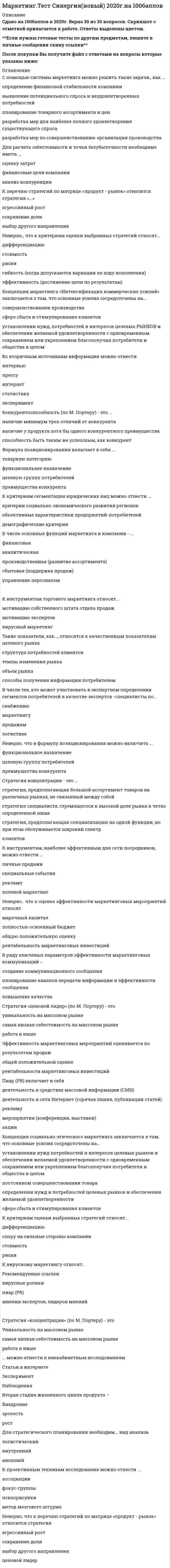    
          Описание
          51 вопрос с ответами к тестуВАЖНО!!! ПЕРЕД ПОКУПКОЙ ВНИМАТЕЛЬНО ОЗНАКОМЬТЕСЬ СО СПИСКОМ ВОПРОСОВ! СУЩЕСТВУЕТ 2 ТЕСТА С ОДИНАКОВЫМ НАЗВАНИЕМ! *Практически все вопросы из онлайн-тестаСдано на 87 баллов из 100 Хорошо﻿Год сдачи - 2017- 2022.После покупки Вы получите файл с ответами на вопросы которые указаны ниже: 
          Оглавление
          ВАЖНО!!! ПЕРЕД ПОКУПКОЙ ВНИМАТЕЛЬНО ОЗНАКОМЬТЕСЬ СО СПИСКОМ ВОПРОСОВ! СУЩЕСТВУЕТ 2 ТЕСТА С ОДИНАКОВЫМ НАЗВАНИЕМ! 1. Содержащее анимацию рекламное изображение фиксированного размера, которое выполняет роль гиперссылки на тот или иной ресурс Интернета, – это …БаннерБиржаСпам2. Тип организации службы маркетинга который оправдывает себя в тех случаях, когда выпускаемые фирмой изделия резко отличаются друг от другаОрганизация по товарному признакуФункциональная организацияОрганизация по географическому признакуМатричная организация3. Роль маркетинговых служб в решении задач развития предприятия заключается в том, что они … *Ориентируют производственно-хозяйственную деятельность на запросы потребителей и требование рынка*Помогают повысить цену на выпускаемую продукцию*Помогают выявить резервы производства4. Вспомогательное средство для повышения популярности и посещаемости веб-сайта – это … Email-маркетинг биржа хостинг5. В процессе сегментации используется … 2 признака 4 признака 3 признака6. Единственной в России виртуальной биржей, допускающей к торгам всех желающих, является …7. По степени специализации фактора выделяют такие факторы конкурентоспособности, как …общие и специализированные факторылюдские ресурсы, физические ресурсы, ресурс знаний, денежные ресурсы, инфраструктураосновные и развитые факторы8. Размещение веб-страниц на арендованном дисковом пространстве какого-либо сервера – это … Email-маркетингхостингспам9. Электронная система, которая позволяет делать ставки и выигрывать на прогнозах рыночного поведения различных финансовых инструментов, – это …Bet MarketINDXFOREX10. Неверно, что служба маркетинга на предприятии может иметь структуру, организованную …по производственно-технологическому признакупо товарному принципупо принципу рыночной ориентации11. Под маркетингом традиционно понимается …система рыночных исследованийметодология предпринимательской деятельности12. К ключевым факторам успеха отрасли относят …*наличие развитой специализированной отраслевой инфраструктуры*переход потребителей от стандартных товаров к дифференцированным*изменения в стоимости и эффективности производства отраслевого продукта13. Единственной в России виртуальной биржей, допускающей к торгам всех желающих, является … CGIINDXFOREXBet Market14. Маркетинговые исследования, по определению Американской ассоциации маркетинга, – это …*систематическое и объективное выявление, сбор, анализ, распространение и использование информации для повышения эффективности идентификации и решения маркетинговых проблем*получение информации без вступления в контакт с респондентом со стороны*возможность анализа рыночных тенденций с целью выявления перспективных направлений хозяйствования*предоставление точной информации, которая отражает истинное состояние дел15. Методы, с помощью которых владельцы веб-сайта могут получить ту или иную информацию, можно условно разделить на …активные и пассивныетекстовые и графические16. Структурное подразделение организации, осуществляющее маркетинговую деятельность, – это …маркетинговая службаотдел сбытасовет директоров17. Основные направления отраслевого анализа включают: …*общий обзор ситуации в отрасли; анализ движущих сил, вызывающих изменения в отрасли; выявление ключевых факторов успеха отрасли*анализ способности поставщиков отрасли торговаться; анализ способности потребителей отрасли торговаться; анализ интенсивности соперничества между имеющимися в отрасли конкурентами; анализ угрозы появления в отрасли новых фирм; анализ угрозы появления товаров и услуг-заменителей*анализ конкурентной структуры отрасли; оценку интенсивности конкуренции и степени монополизации отраслевого рынка; построение конкурентной карты рынка; анализ стратегических групп конкурентов18. Под конъюнктурой рынка понимается …*определенное соотношение между спросом и предложением как по отдельным товарам и их группам, так и по товарной и денежной массе в целом*система отношений купли-продажи между экономически свободными продавцами и покупателями, в результате которых товар обменивается на деньги по цене, уравновешивающей спрос и предложение, и меняет своих владельцев*совокупность сил и факторов, оказывающих влияние на маркетинговую деятельность фирмы и ее результаты19. … структуры наиболее эффективны при решении каких-либо задач проектного характера20. Сущность маркетинга в наибольшей степени проявляется в высказывании «…»Мы анализируем нужды клиентов и обслуживаем специфические сегментыМы продаем на специфических сегментах рынкаМы продаем любому, кто покупает21. Специализированный веб-сайт, предлагающий в режиме он-лайн приобрести имеющиеся товары, – это …Торговые площадкиЭлектронный магазинЭлектронная витрина22. Совокупность сил и факторов, оказывающих влияние на маркетинговую деятельность фирмы и ее результаты, – это …окружающая среда маркетингамакросреда маркетингасегмент рынка23. Процесс формирования … должен опираться на принципы системного подходаконкурентных преимуществсравнительных преимуществабсолютных преимуществсравнительных издержек24. Сделка – это …*коммерческий обмен ценностями на рынке между двумя сторонами*система отношений купли-продажи между экономически свободными продавцами и покупателями, в результате которых товар обменивается на деньги по цене, уравновешивающей спрос и предложение, и меняет своих владельцев*совокупность сил и факторов, оказывающих влияние на маркетинговую деятельность фирмы и ее результаты*определенное соотношение между спросом и предложением как по отдельным товарам и их группам, так и по товарной и денежной массе в целом.25. Одной из самых распространенных структур управления маркетингом является ... структураТоварнаяМатричнаяФункциональная26. Основными типами организации службы маркетинга являются … службытоварная, рыночная и матричнаяфункциональная, товарная и матричнаяфункциональная, товарная и рыночная27. Обеспечение ценовой политики заключается … *в разработке концепций создания новых товаров и/или модернизации старых, включая их ассортимент и параметрические ряды, упаковку и т.д.*в исследовании демографических, экономических, социальных, географических и иных характеристик людей, принимающих решение о покупке, а также их потребностей в широком смысле этого понятия и процессов приобретения ими как нашего, так и конкурирующих товаров*в планировании систем и уровней цен на поставляемые товары, определении технологии использования цен, кредитов, скидок и т.д.28. Банеры делятся на …3 категории4 категории29. Эксперимент – это …*попытка измерить что-либо в сравнении с контрольной ситуацией*проведение опроса при помощи разработанной анкеты, когда интервьюер обращается к респондентам для того, чтобы узнать факты, мнения и настроения путем непосредственного или телефонного обращения либо с помощью рассылки анкет*получение информации без вступления в контакт с респондентом со стороны*возможность анализа рыночных тенденций с целью выявления перспективных направлений хозяйствования30. Массовая или адресная рассылка не заказанных получателем сообщений, носящих, как правило, рекламный характер, – это …спампочтовая рассылкахостингEmail-маркетинг31. По роли факторов в создании конкурентного преимущества выделяют такие факторы конкурентоспособности, как …людские ресурсы, физические ресурсы, ресурс знаний, денежные ресурсы, инфраструктураосновные и развитые факторыобщие и специализированные факторы32. Процесс решения организационных вопросов осуществления маркетинговой деятельности – это … маркетингаорганизациястратегиявыбор концепциитактика33. Неверно, что … относится к основным функциям маркетинга на предприятииразработка конструкции изделияисследование рынкаоценка производственно-ресурсных возможностей34. К движущим силам, вызывающим изменения в отрасли, …*относятся увеличение глобализации отрасли, изменения в стоимости и эффективности производства отраслевого продукта, а также переход потребителей от стандартных товаров к дифференцированным*относятся изменения в стоимости и эффективности производства отраслевого продукта*относится увеличение глобализации отрасли35. К движущим силам, вызывающим изменения в отрасли, относятся …*технологические изменения, маркетинговые инновации, а также вход или выход главных фирм отрасли*технологические изменения*маркетинговые инновации*вход или выход главных фирм отрасли36. Высокая фондоотдача относится к ключевым факторам успеха отрасли, связанным … с маркетингомс технологиейс производством37. Маркетинг сформировался как наука ...В КанадеВо ФранцииВ США38. На рисунке изображена … маркетинга товарная структураслужбыфункциональная структура службырыночная структура39. Аналитическая функция маркетинга заключается …* в изучении рынка как такового, изучении потребителей, изучении фирменной структуры, изучении товара (товарной структуры), анализе внутренней среды предприятия*в организации производства новых товаров, разработке новых технологий, управлении каечством и конкурентоспособностью готовой продукции*в организации стратегического и оперативного планирования на предприятии40. Графические баннеры подразделяются на …Анимированные и статическиеАнимированные и динамическиеДинамические и статические41. Из концепции … следует, что потребители могут быть благожелательны к товарам, которые широко распространены и доступны по цене, а, следовательно, руководство должно сосредоточить свои усилия на совершенствовании производства и повышении эффективности системы распределения*маркетинга*интенсификации коммерческих усилий*совершенствования производства42. Баннеры делятся на категории3 категории4 категории 43. Процесс разделения рынка на отдельные части – это … *сегментирование рынка*диверсификация рынка *синергетический эффект44. Принцип полновластия потребителя в полной мере отражает высказывание «…»*Наш рынок – весь мир *Единственное адекватное определение главной цели бизнеса – создание потребителя *Комбинированный эффект тысяч рекламных посланий, обращенных к каждому потребителю, состоит в постоянном напоминании о вещах и услугах, которых у него еще нет45. Действия, ведущие к покупке и включающие покупку или заказ продукта – это … *приобретение *потребление *освобождение46. Позитивизм – это … *процесс использования строгих эмпирических методов для обнаружения обобщаемых объяснений и законов *выявление скрытых или неосознанных побуждений с помощью направленного интервьюирования *процесс понимания того, как организация адаптируется к потребителям47. Для маркетинговой ориентации центральным является вопрос о том, как организация адаптируется … *к потребителям *к государству *к производителям *к посредникам48. Высказывание «Наш рынок – весь мир» отражает следующий фундаментальный принцип поведения потребителей: «…» *Полновластие потребителя *Потребитель как глобальное явление *Потребители: такие разные и такие похожие49. Ценность – это … * действия, ведущие к покупке и включающие покупку или заказ продукта *то, как, где, когда и при каких обстоятельствах потребители используют товары *то, как потребители избавляются от товара и упаковки *разница между тем, с чем потребителям приходится расставаться ради продукта, и выгод, которые они получают50. Ориентация на потребителей – это … *долгосрочный план, включающий ряд последовательных мероприятий, разработанный с целью достижения (обычно с высоким уровнем рентабельности инвестиций) столь выгодной рыночной позиции, какую конкуренты смогут завоевать лишь с невероятно высокими затратами *узкостратегическое решение концентрации всех ресурсов фирмы на обслуживании и удовлетворении потребителей, приносящих прибыль *видение, набор ценностей и уверенность в том, что будущее фирмы зависит от восприятия потребителей51. Освобождение – это … *действия, ведущие к покупке и включающие покупку или заказ продукта *то, как, где, когда и при каких обстоятельствах потребители используют товары *то, как потребители избавляются от товара и упаковки 
          Список литературы
          Важно!. Информация по изучению курса Тема 1. Рынок - объективное условие и базис маркетинга Тема 2. Потребители и сегментация рынка Тема 3. Маркетинговые исследования Тема 4. Комплекс маркетинга Тема 5.Интернет-маркетинг Тема 6. Практический маркетинг 
            
            
            Маркетинг (тест с ответами Синергия)Маркетинг (тесты) ВиттеМасса серной кислоты содержащейся в 100 мл водного раствора, с концентрацией 2 моль/л составляет ...МАССООБМЕННЫЕ ПРОЦЕССЫМатематика.Математика 10 из 10Математика 10 из 10. 2Маркетинг _ тест 15 вопросовМаркетинг (тест синергия).Маркетинг тест СинергияМаркетинг тест СИНЕРГИЯ Маркетинг.Тест Синергия 2020г на 100балловМаркетинг. Тест Синергия. 2021 гМаркетинг (Тест СИНЕРГИЯ МФПУ / МФПА / МОИ)