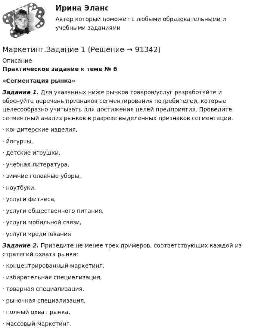      
            Описание
            Практическое задание к теме № 6«Сегментация рынка»  Задание 1. Для указанных ниже рынков товаров/услуг разработайте и обоснуйте перечень признаков сегментирования потребителей, которые целесообразно учитывать для достижения целей предприятия. Проведите сегментный анализ рынков в разрезе выделенных признаков сегментации.·       кондитерские изделия,·       йогурты, ·       детские игрушки,·       учебная литература,·       зимние головные уборы,·       ноутбуки,·       услуги фитнеса,·       услуги общественного питания,·       услуги мобильной связи,·       услуги кредитования.   Задание 2. Приведите не менее трех примеров, соответствующих каждой из стратегий охвата рынка: ·       концентрированный маркетинг,·       избирательная специализация,·       товарная специализация, ·       рыночная специализация, ·       полный охват рынка,·       массовый маркетинг.   
            
            
            Маркетинг задание  1Маркетинг.Задание 1Маркетинг задание  2 Маркетинг Задание №1 Маркетинг, Задание №3Маркетинг, Задание №4✔️ Маркетинг. ЗадачиФирма «Иголочка», Специализирующаяся на производстве изделий из текстиля, исследует товары своих конкурентов фирмы «Шарлотта» и «Трехгорная мануфуктура». Для этого было опрошено 100 покупателей,Маркетинг в торговле тестМаркетинг в энергетике  тест 4 семестр СинергияМаркетинг в энергетике-тест с ответами СинергияМаркетинг гостиничного предприятия 2 задания СибУПКМаркетинг гостиничного предприятия заданияМаркетинг гостиничного предприятия Итоговый тест  СИБУПК Маркетинг Готовое задание №2 