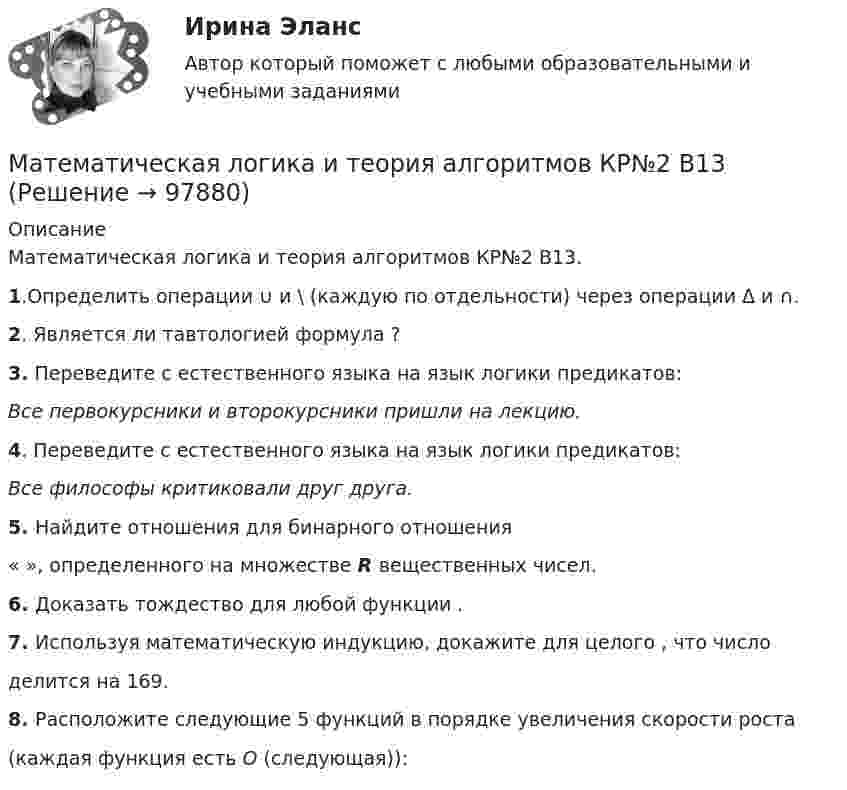     
            Описание
            Математическая логика и теория алгоритмов КР№2 В13.1.Определить операции ∪ и \ (каждую по отдельности) через операции Δ и ∩.2. Является ли тавтологией формула ?3. Переведите с естественного языка на язык логики предикатов:Все первокурсники и второкурсники пришли на лекцию.4. Переведите с естественного языка на язык логики предикатов:Все философы критиковали друг друга.5. Найдите отношения для бинарного отношения« », определенного на множестве R вещественных чисел.6. Доказать тождество для любой функции .7. Используя математическую индукцию, докажите для целого , что числоделится на 169.8. Расположите следующие 5 функций в порядке увеличения скорости роста(каждая функция есть O (следующая)):   
            
            
            Математическая логикаМатематическая логика и теория алгоритмов КР№2 В13 Математическая логика и теория алгоритмов-РОСДИСТАНТ-практические заданияМатематическая логика и теория алгоритмов (Росдистант) ТГУ💯 Математическая логика и теория алгоритмов [Тема 1-4] (ответы на тесты Синергия / МОИ / МТИ / МосАП, октябрь 2023)МАТЕМАТИЧЕСКАЯ ЛОГИКА И ТЕОРИЯ АЛГОРИТМОВ//ТУСУР//КОНТРОЛЬНАЯ РАБОТА №1//ОТВЕТ НА СКРИНЕМАТЕМАТИЧЕСКАЯ ЛОГИКА И ТЕОРИЯ АЛГОРИТМОВ//ТУСУР//КОНТРОЛЬНАЯ РАБОТА №1//ОТВЕТ НА СКРИНЕМАТЕМАТИКА Учебное пособие Для студентов вузов В четырех частях Часть 1 Кемерово 2010 Контрольная работа №2 Вариант №10 (6 заданий) Задание №7. Вычислить пределы функций, не пользуясь средствами дифференциального исчисления. 10 а) ;МАТЕМАТИКА Учебное пособие Для студентов вузов В четырех частях Часть 1 Кемерово 2010 Контрольная работа №2 Вариант №5 (6 заданий) Задание №7. Вычислить пределы функций, не пользуясь средствами дифференциального исчисления.Математика (часть1/2) ММУ 2022г.Математика (часть2/2) ММУ 2023г.Математика Часть 2 ИДДОМатематика (часть 2) (семестр 2) Вариант 9Математика часть 3 ИДДО
