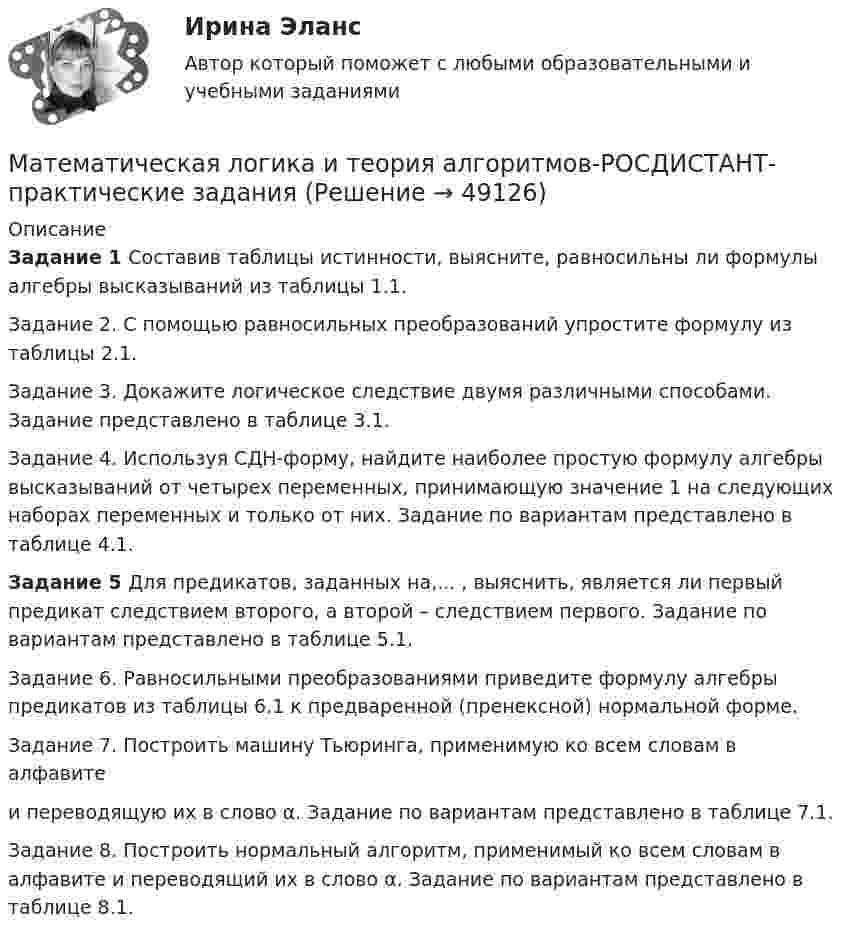     
            Описание
             Задание 1 Составив таблицы истинности, выясните, равносильны ли формулы алгебры высказываний из таблицы 1.1. Задание 2. 	С помощью равносильных преобразований упростите формулу из таблицы 2.1.	Задание 3. Докажите логическое следствие двумя различными способами. Задание представлено в таблице 3.1.	Задание 4. Используя СДН-форму, найдите наиболее простую формулу алгебры высказываний от четырех переменных, принимающую значение 1 на следующих наборах переменных и только от них. Задание по вариантам представлено в таблице 4.1. Задание 5 	Для предикатов, заданных на,...   , выяснить, является ли первый предикат следствием второго, а второй – следствием первого. Задание по вариантам представлено в таблице 5.1.   Задание 6. 	Равносильными преобразованиями приведите формулу алгебры предикатов из таблицы 6.1 к предваренной (пренексной) нормальной форме.Задание 7. 	Построить машину Тьюринга, применимую ко всем словам  в алфавите  и переводящую их в слово α. Задание по вариантам представлено в таблице 7.1.	Задание 8. Построить нормальный алгоритм, применимый ко всем словам в алфавите    и переводящий их в слово α. Задание по вариантам представлено в таблице 8.1.  
            
            
            Математическая логика и теория алгоритмов КР№2 В13 Математическая логика и теория алгоритмов-РОСДИСТАНТ-практические заданияМатематическая логика и теория алгоритмов (Росдистант) ТГУ💯 Математическая логика и теория алгоритмов [Тема 1-4] (ответы на тесты Синергия / МОИ / МТИ / МосАП, октябрь 2023)МАТЕМАТИЧЕСКАЯ ЛОГИКА И ТЕОРИЯ АЛГОРИТМОВ//ТУСУР//КОНТРОЛЬНАЯ РАБОТА №1//ОТВЕТ НА СКРИНЕМАТЕМАТИЧЕСКАЯ ЛОГИКА И ТЕОРИЯ АЛГОРИТМОВ//ТУСУР//КОНТРОЛЬНАЯ РАБОТА №1//ОТВЕТ НА СКРИНЕМАТЕМАТИЧЕСКАЯ ЛОГИКА И ТЕОРИЯ АЛГОРИТМОВ//ТУСУР//КОНТРОЛЬНАЯ РАБОТА №1//ОТВЕТ НА СКРИНЕМАТЕМАТИКА Учебное пособие Для студентов вузов В четырех частях Часть 1 Кемерово 2010 Контрольная работа №2 Вариант №5 (6 заданий) Задание №7. Вычислить пределы функций, не пользуясь средствами дифференциального исчисления.Математика (часть1/2) ММУ 2022г.Математика (часть2/2) ММУ 2023г.Математика Часть 2 ИДДОМатематика (часть 2) (семестр 2) Вариант 9Математика часть 3 ИДДОМатематика. Часть (ИДДО) 