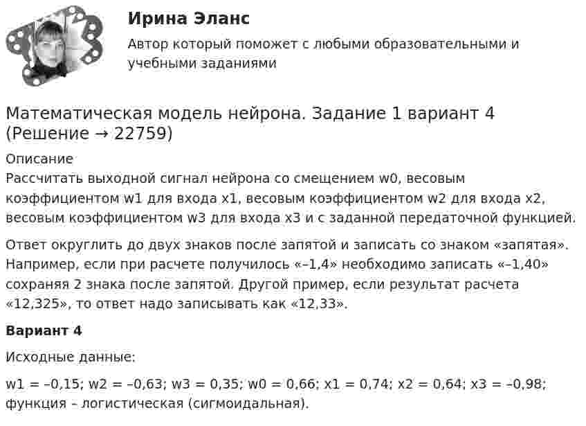      
          Описание
          	Рассчитать выходной сигнал нейрона со смещением w0, весовым коэффициентом w1 для входа x1, весовым коэффициентом w2 для входа x2, весовым коэффициентом w3 для входа x3 и с заданной передаточной функцией. 	Ответ округлить до двух знаков после запятой и записать со знаком «запятая». Например, если при расчете получилось «–1,4» необходимо записать «–1,40» сохраняя 2 знака после запятой. Другой пример, если результат расчета «12,325», то ответ надо записывать как «12,33».Вариант 4Исходные данные:w1 = –0,15; w2 = –0,63; w3 = 0,35; w0 = 0,66; x1 = 0,74; x2 = 0,64; x3 = –0,98; функция  – логистическая (сигмоидальная).   
            
            
            МАТЕМАТИЧЕСКАЯ ЛОГИКА И ТЕОРИЯ АЛГОРИТМОВ//ТУСУР//КОНТРОЛЬНАЯ РАБОТА №1//ОТВЕТ НА СКРИНЕМатематическая модель нейрона. Задание 1 вариант 4Математическая модель оценки внедрения системы электронного документооборотМатематическая составляющая ендМатематическая составляющая енд ТЕСТМатематическая составляющая естественнонаучных дисциплинМатематическая составляющая естественнонаучных дисциплинМАТЕМАТИЧЕСКАЯ ЛОГИКА И ТЕОРИЯ АЛГОРИТМОВ//ТУСУР//КОНТРОЛЬНАЯ РАБОТА №1//ОТВЕТ НА СКРИНЕМАТЕМАТИЧЕСКАЯ ЛОГИКА И ТЕОРИЯ АЛГОРИТМОВ//ТУСУР//КОНТРОЛЬНАЯ РАБОТА №1//ОТВЕТ НА СКРИНЕМАТЕМАТИЧЕСКАЯ ЛОГИКА И ТЕОРИЯ АЛГОРИТМОВ//ТУСУР//КОНТРОЛЬНАЯ РАБОТА №1//ОТВЕТ НА СКРИНЕМАТЕМАТИЧЕСКАЯ ЛОГИКА И ТЕОРИЯ АЛГОРИТМОВ//ТУСУР//КОНТРОЛЬНАЯ РАБОТА №1//ОТВЕТ НА СКРИНЕМАТЕМАТИЧЕСКАЯ ЛОГИКА И ТЕОРИЯ АЛГОРИТМОВ//ТУСУР//КОНТРОЛЬНАЯ РАБОТА №1//ОТВЕТ НА СКРИНЕМАТЕМАТИЧЕСКАЯ ЛОГИКА И ТЕОРИЯ АЛГОРИТМОВ//ТУСУР//КОНТРОЛЬНАЯ РАБОТА №1//ОТВЕТ НА СКРИНЕМАТЕМАТИЧЕСКАЯ ЛОГИКА И ТЕОРИЯ АЛГОРИТМОВ//ТУСУР//КОНТРОЛЬНАЯ РАБОТА №1//ОТВЕТ НА СКРИНЕ