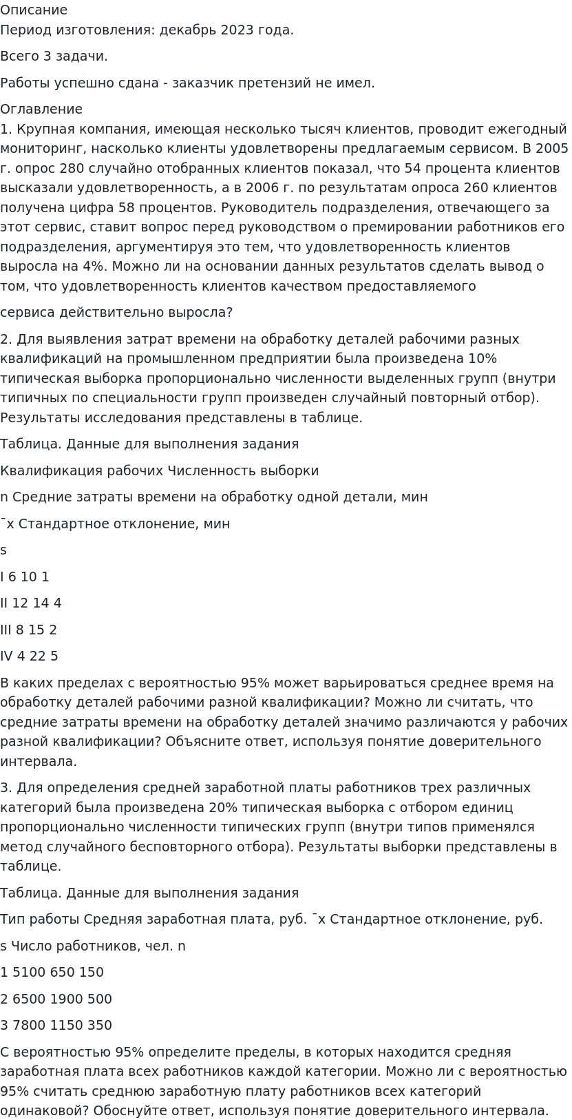       
            Описание
             Период изготовления: декабрь 2023 года.Всего 3 задачи.Работы успешно сдана - заказчик претензий не имел. 
            Оглавление
             1. Крупная компания, имеющая несколько тысяч клиентов, проводит ежегодный мониторинг, насколько клиенты удовлетворены предлагаемым сервисом. В 2005 г. опрос 280 случайно отобранных клиентов показал, что 54 процента клиентов высказали удовлетворенность, а в 2006 г. по результатам опроса 260 клиентов получена цифра 58 процентов. Руководитель подразделения, отвечающего за этот сервис, ставит вопрос перед руководством о премировании работников его подразделения, аргументируя это тем, что удовлетворенность клиентов выросла на 4%. Можно ли на основании данных результатов сделать вывод о том, что удовлетворенность клиентов качеством предоставляемогосервиса действительно выросла? 2. Для выявления затрат времени на обработку деталей рабочими разных квалификаций на промышленном предприятии была произведена 10% типическая выборка пропорционально численности выделенных групп (внутри типичных по специальности групп произведен случайный повторный отбор). Результаты исследования представлены в таблице.Таблица. Данные для выполнения задания Квалификация рабочих	Численность выборкиn	Средние затраты времени на обработку одной детали, мин¯x	Стандартное отклонение, минsI	6	10	1II	12	14	4III	8	15	2IV	4	22	5 В каких пределах с вероятностью 95% может варьироваться среднее время на обработку деталей рабочими разной квалификации? Можно ли считать, что средние затраты времени на обработку деталей значимо различаются у рабочих разной квалификации? Объясните ответ, используя понятие доверительного интервала.3. Для определения средней заработной платы работников трех различных категорий была произведена 20% типическая выборка с отбором единиц пропорционально численности типических групп (внутри типов применялся метод случайного бесповторного отбора). Результаты выборки представлены в таблице. Таблица. Данные для выполнения заданияТип работы	Средняя заработная плата, руб. ¯x	Стандартное отклонение, руб. s	Число работников, чел. n1	5100	650	1502	6500	1900	5003	7800	1150	350 С вероятностью 95% определите пределы, в которых находится средняя заработная плата всех работников каждой категории. Можно ли с вероятностью 95% считать среднюю заработную плату работников всех категорий одинаковой? Обоснуйте ответ, используя понятие доверительного интервала.  