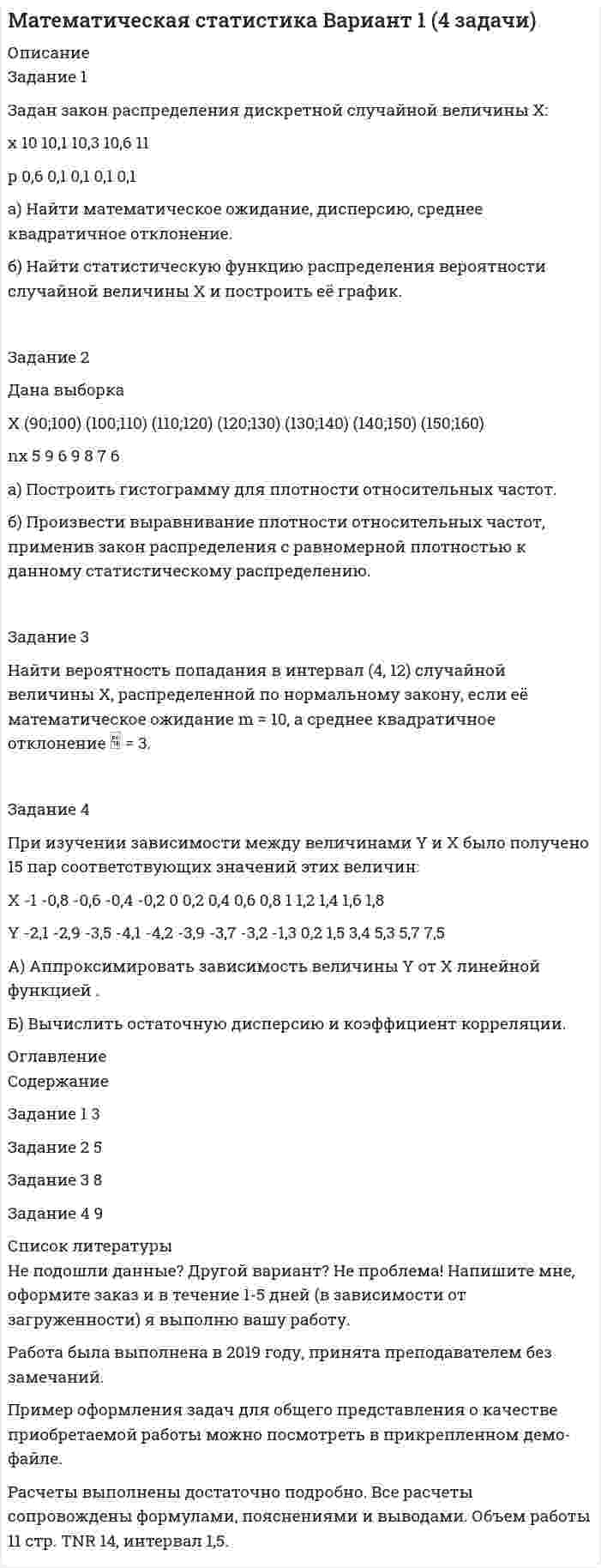 




Описание


контрольная работа по статистике
Сдано на 90% из 100%
﻿Год сдачи - 2020.
После покупки Вы получите файл с контрольной работой , которая указана в оглавлении
 




Оглавление


Задание 1.
1.1. Назовите в качестве примера сферы общественной жизни, изучаемые статистикой.
1.2. Сформулируйте определение статистики как науки и дайте ему соответствующее обоснование.
1.3. Дайте характеристику основным чертам определения предмета статистики:
а) Почему статистика является общественной наукой?
б) Почему статистика изучает количественную сторону общественных явлений в связи с их качественным содержанием?
в) Почему статистика изучает массовые явления?
г) Почему каждое статистическое исследование должно опираться на изучение всех относящихся к данному вопросу фактов?
1.4. К каким видам (количественным или атрибутивным) относятся следующие признаки:
а) количество работников на фирме;
б) родственные связи членов семьи;
в) пол и возраст человека;
г) социальное положение вкладчика Сбербанка;
д) этажность жилых помещений;
е) количество детей в семье;
ж) розничный товарооборот торговых объединений.
1.5. Укажите, какие совокупности можно выделить в высшем учебном заведении для статистического изучения?
1.6. Укажите, какие можно выделить статистические совокупности кредитных учреждений; сферы потребительского рынка; крестьянских хозяйств.
1.7. Какими количественными и атрибутивными признаками можно охарактеризовать совокупность студентов вуза?
1.8. Исследуется совокупность коммерческих банков Москвы. Какими количественными и качественными признаками можно ее охарактеризовать?
1.9. Назовите наиболее существенные варьирующие признаки, характеризующие студенческую группу.
1.10. Назовите основные факторные признаки, определяющие вариацию успеваемости студентов.
1.11. Какими показателями можно охарактеризовать совокупность жителей города?
1.12. Приведите перечень показателей, которыми можно было бы при статистическом обследовании полно охарактеризовать следующие явления:
а) население;
б) потребительский рынок;
в) промышленность;
г) транспорт и связь.
Для этой цели используйте сайт
1.13. Назовите варьирующие и неварьирующие признаки у людей, фермерских хозяйств.
1.14. Найдите соответствующие данные и сравните половой состав населения России 1970, 1979 и 1989, 2000, 2006. Какие выводы на основании этого сравнения можно сделать о половой структуре населения России и тенденциях ее изменения?
1.15. Какими признаками - прерывными или непрерывными - являются:
а) численность населения страны;
б) количество браков и разводов;
в) производство продукции легкой промышленности в стоимостном выражении;
г) капитальные вложения в стоимостном выражении;
д) процент выполнения плана реализованной продукции;
е) число посадочных мест в самолете;
ж) урожайность зерновых культур, в центнерах с га.
1.16. К каким видам (качественным или количественным) следует отнести следующие признаки:
а) тарифный разряд рабочего;
б) балл успеваемости;
в) форма собственности;
г) вид школы (начальная, неполная средняя и т.д.);
д) национальность;
е) состояние в браке.
1.17. Найдите и выпишите статистические показатели по нескольким качественным и количественным признакам.
1.18. Из того же сайта (см. задание 1.17) выпишите данные по нескольким прерывным и непрерывным количественным признакам.
1.19. Используя статистические сборники, выпишите данные, характеризующие структуру:
а) поголовья скота по категориям хозяйств;
б) использования денежных доходов населения;
в) производственных инвестиций по отраслям экономики.
1.20. По статистическим сборникам Госкомстата России выпишите данные, характеризующие динамику за четыре-пять лет:
а) численности населения;
б) производства отдельных видов продовольственных товаров;
в) экспорта и импорта;
г) курса доллара США и индекса потребительских цен на товары и платные услуги.
1.21.. Проверьте следующие данные о выручке от обслуживания населения предприятиями связи района города и дайте наиболее вероятное объяснение несоответствиям между числами, которые вы обнаружили (тыс. руб.):
Всего выручка - 255
в том числе выручка от: продажи конвертов, марок, открыток и других видов товаров - 150
подписки на периодические издания - 200
продажи газет и журналов - 45.
1.22. Назовите, что изучает экономическая статистика Какие отрасли экономической статистики вы знаете?
1.23. Укажите, чем объясняется разделение статистической науки на отдельные отрасли и почему изучение статистической науки начинается с общей теории статистики?
1.24. Составьте перечень наиболее существенных признаков следующих единиц статистического наблюдения:
а) фермерских хозяйств;
б) жилого дома (для жилищной переписи);
в) вуза;
г) библиотеки;
д) театра;
е) совместного предприятия.
1.25. Какие бы вы наметили признаки, которые следовало регистрировать при проведении:
а) обследования промышленной фирмы с целью изучения текучести рабочей силы;
б) обследования работы городского транспорта с целью изучения роли различных его видов в перевозках пассажиров;
в) обследование студентов вуза с целью изучения бюджета времени?
1.26. Перепись населения проводилась в период с 15 по 22 января. Критическим моментом было 12 часов ночи с 14 на 15 января.
Счетчик пришел:
1) в семью № 1 - 17 января. В этой семье 16 января умер человек. Как должен поступить счетчик: а) не вносить сведения об умершим в переписной лист; б) внести с отметкой о смерти; в) внести без отметки о смерти;
2) в семью № 2 - 20 января и попал на свадьбу. Два часа назад молодожены возвратились из загса после регистрации брака (до этого в незарегистрированном браке они не состояли). Что должен записать счетчик в ответ на вопрос “Состоит ли в браке в настоящее время” о каждом из супругов: состоит или не состоит?
3) в семью № 3 - 22 января. В семье 14 января родился ребенок. Как должен поступить счетчик относительно этого ребенка: а) внести в переписной лист; б) не вносить в переписной лист;
4) в семью № 4 - также 22 января. Один из членов семьи на вопрос “Состоит ли он в браке в настоящее время”, ответил, что не состоит и показал счетчику свидетельство о расторжении брака, в котором указано, что брак расторгнут в первый день переписи - 15 января. Несмотря на возражения опрашиваемого, счетчик зарегистрировал его состоящим в браке. Правильно ли поступил счетчик?
1.27. Сформулируйте вопросы для включения их в формуляр наблюдения по следующим признакам объектов наблюдения:
а) количество работников на фирме;
б) численный состав семьи;
в) родственные связи членов семьи;
г) пол и возраст человека.
1.28. С помощью логического контроля подвергните проверке следующие ответы на вопросы переписного листа переписи населения:
а) фамилия, имя, отчество - Иванова Ирина Петровна;
б) пол - мужской;
в) возраст - 5 лет;
г) состоит ли в браке в настоящее время - да;
д) национальность - русская;
е) родной язык - русский;
ж) образование - среднее специальное;
з) место работы - детский сад;
и) занятие по этому месту работы - медицинская сестра.
В ответах на какие вопросы вероятнее всего произведены ошибочные записи? Можно ли исправить какие-либо из них?
1.29 В 1994г. Госкомстат России проводил микроперепись населения Российской Федерации. К какому виду наблюдения относится это обследование?
1.30. Проверьте с помощью счетного (арифметического) контроля следующие данные, полученные от детского сада:
а) всего детей в детском саду - 133;
б) в том числе: в старших группах - 37, в средних группах - 43, в младших группах 58;
в) из всего числа детей: мальчиков - 72, девочек - 66.
Если Вы установили несоответствие между некоторыми числами, то считаете ли вы достаточными основания для внесения соответствующей поправки?
1.31. В одном из переписных листов переписи населения, имевший критическим моментом 12 часов ночи с 13 на 14 февраля 1994г. были произведены следующие записи:
а) фамилия, имя, отчество - Петров Сергей Иванович;
б) пол - мужской;
в) возраст - 50 лет, родился в 4 месяце 1925г.;
г) состоит ли в браке в настоящее время - нет;
д) национальность - русский;
е) образование - среднее;
ж) место работы - ателье верхней одежды;
з) занятие по этому месту работы - бухгалтер;
и) общественная группа - рабочий.
Укажите какие из ответов не согласуются между собой?
1.32. Производится статистическое наблюдение. Ответы на вопросы формуляра наблюдения записываются на основании документов, содержащих соответствующие сведения. Как называется такого рода наблюдение?
1.33. Редакция журнала, желая выяснить мнение читателей о журнале и их пожелания по его улучшению, разослала читателям анкету с просьбой ответить на содержащиеся в ней вопросы и возвратить ее в редакцию. Как называется в статистике такое наблюдение?
1.35. Во время Всероссийской переписи населения г. счетчики посетили каждую семью и записывали в переписные листы каждого в отдельности члена семьи и его ответы на вопросы переписного листа. Как называется такой способ наблюдения?
Задание 2.
По данным любого статистического ежегодника органов госстатистики или по данным периодических изданий постройте диаграммы: столбиковую, круговую, секторную, фигур-знаков, знак варзара, линейную, радиальную.
Задание 3. 
Задача 3.1. В целях контроля качества выпускаемых предприятием электроламп на стенде выполнены замеры продолжительности горения 500 ламп, которые привели к следующим результатам:
Продолжительность горения, час.
1700
1800
1900
2000
2100
2200
Число ламп, шт.
36
85
164
135
68
12
Определите: 1) размах вариации; 2) дисперсию; 3) среднее квадратическое отклонение; 4) среднее линейное отклонение; 5) коэффициент вариации
Задача 3.2. С помощью эмпирического корреляционного отношения оцените взаимосвязь между возрастом и числом дней временнойнетрудоспособности работников предприятия:
Число дней временной нетрудоспособности (за
год)
 
Число работников в возрасте
 
до 40
 
40 и более
 
до 10
 
8
 
2
 
10-20
 
12
 
16
 
20-30
 
3
 
23
 
30 и более
 
-
 
18
 
 
Задание 4.
По данным о ценах на молоко и сметану на рынках десяти российских городов постройте линейное уравнение регрессии и оцените тесноту связи:
Цена молока, тыс. руб. (X)
2.8
1.5
2.5
1.5
8.5
2.0
3.0
3.5
2.0
1.5
Цена сметаны, тыс. руб. (У)
23
12
18
10
30
16
25
26
20
12
Задание 5.
На основе выборочного метода из 30 банков ранее отобранных произведите отбор 10 банков, укажите способ отбора и рассчитайте по отобранным предприятиям:
1) среднюю стоимость капитала;
2) предельную ошибку этой средней и пределы, в которых можно полагать генеральную среднюю с вероятностью 0,954;
3) генеральную среднюю;
4) сравните результаты расчетов, полученных в пункте 1,2,3 и сформулируйте выводы.
Задание 6.
Задача 6.1. Вычислите цепные и базисные абсолютное приросты, темпы роста и прироста, а также абсолютные значения 1% прироста по следующим данным:
Годы
 
1991
 
1992
 
1993
 
1994
 
1995
 
1996
 
Валовой сбор зерновых культур области (тыс.т)
 
 
140.1
 
223.8
 
195.7
 
237.4
 
179.3
 
189.1
Задача 6.2. По данным задачи N1 рассчитайте средние показатели ряда динамики за 1991-1996 гг.: средний валовой сбор, средний абсолютный прирост валового сбора, средний темп роста и прироста.
Задача 6.3. Произведите обработку ряда динамики закупок картофеля в области методом: а) укрупнения интервалов; б) скользящей средней:
Годы
2000
2001
2002
2003
2004
2005
2006
2007
2008
2009
Закупки картофеля тыс.т
11.5
11.1
15.4
11.2
14.5
13.4
17.1
15.0
16.4
11.1
Задача 6.4. Темпы роста выпуска изделия А в отрасли составили: в 1994 г. - 101%, 1995 г. - 103%, 1996 г. - 84%. Определите средний годовой темп прироста за 1994-1996 гг.:
Задача 6.5. Исчислите средние товарные запасы за I и II кварталы и за полугодие в целом по нижеследующим данным:
Дата
 
1/1
 
1/II
 
I/Ill
 
1/IV
 
1/V
 
1/VI
 
1/VII
 
Товарные запасы, млн. руб.
 
22.4
 
23.5
 
20.8
 
22.2
 
24.6
 
25.0
 
26.2
 
Задача 6.6. На основании приведенных данных сделайте анализ внутригодовой динамики о реализации картофеля на рынках города; выявите сезонность покупательского спроса на эти продукты, предварительно выравнив ряд по прямой (тыс. ц):
(цифры условные)
Месяцы
1995
 
1996
 
Месяцы
 
1995
 
1996
 
Январь
64,3
66,2
Июль
49,7
54,9
Февраль
59,4
62,5
Август
55,0
59,5
Март
55,2
59,9
Сентябрь
55,9
61,9
Апрель
53,2
57,2
Октябрь
62,0
64,9
Май
49,3
55,5
Ноябрь
66,4
68,9
Июнь
46,7
52,9
Декабрь
70,4
73,8
Задание 7.
1 .Динамика реализации сельскохозяйственных продуктов на рынках города по месяцам года
(условные данные)
N п/п
 
Наименование товара
 
Январь
Февраль
Март
Апрель
Май
кол-во проданных товаров, ц
 
Обо
рот, тыс. руб.
 
кол-во про-данных товаров, ц
 
Обо
рот, тыс. руб.
 
кол-во проданных товаров, ц
 
Обо
рот, тыс. руб.
 
кол-во проданных товаров, ц
 
Оборот, тыс.
руб.
 
кол-во проданных товаров, ц
 
Обо
рот. тыс. руб.
 
1
Пшеница
894.0
201
1076.1
231
846.6
199
1055.6
238
955.3
210
2
Ячмень
283.5
54
320.2
58
267.5
46
343.0
62
386.4
73
3
Картофель
2998.0
405
2690.6
404
2461.4
369
2494.9
374
2380.1
321
4
Лук
754.6
302
827.1
496
578.4
405
654.3
452
458.3
298
5
Свекла
319.9
80
355.9
101
274.9
83
364.1
127
255.7
89
6
Морковь
221.9
148
294.5
250
226.2
222
288.6
289
227.1
227
7
Огурцы
269.6
133
283.7
170
225.6
135
306.2
184
233.6
140
8
Помидоры
130.0
72
166.6
92
117.7
59
178.6
89
109.0
55
9
Яблоки
851.1
1447
1007.4
1813
373.9
748
295.8
695
302.2
756
10
Говядина
1068.8
2031
911.6
1823
1063.4
2129
1205.9
2653
981.8
2258
11
Баранина
274.2
658
191.7
479
237.3
593
169.6
466
178.3
535
12
Свинина
529.6
1102
409.6
983
660.9
1586
789.9
1935
921.7
2258
Выберите 3-4 продукта и :
а) вычислите индивидуальные цепные индексы цен;
б) вычислите сводные цепные индексы цен;
в)вычислите сводные цепные индексы товарооборота и физического объема проданных товаров;
г) вычислите сводный индекс цен в среднегармонической форме;
д) проверьте правильность расчетов, используя взаимосвязи индексов;
е) вычислите сводные базисные и цепные индексы цен с постоянными и переменными весами
2. Имеются следующие данные о реализации картофеля на рынках города
:
Январь
Февраль
Рынок
цена за 1 кг, тыс. руб
продано, ц
цена за 1 кг, тыс. руб
продано, ц
1
2
3
2,2
2,0
1,9
24,5
18,7
32,0
2,4
2,1
1,9
21,9
37,4
18,8
Рассчитайте: а) индекс цен переменного состава; б) индекс цен фиксированного состава; в) индекс структурных сдвигов.



            
            
            Задана шахматная таблица отчетного межотраслевого баланса (МОБ) в стоимостном выражении (млрд. руб.) для агрегированной трехотраслевой экономики, а также среднегодовая численность трудовых ресурсов и среднегодовая стоимость основных производственных фондов по отраслям.Задан закон распределения дискретной случайной величины X: х 10 10,1 10,3 10,6 11 р 0,6 0,1 0,1 0,1 0,1 а) Найти математическое ожидание, дисперсию, среднее квадратичное отклонение. б) Найти статистическую функцию распределения вероятности случайной величины X и построить её график.Задание 1 Задание 1 Задание 1 Задание 10. Заполните таблицу, на основании Ваших знаний о четырех темпераментах личности. Проявления Холерик Сангвиник Флегматик Меланхолик Речь Настроение Отношение к критике Отношение к новомуЗадание 10 по предмету Аудит (часть 2)За время, в течение которого система совершает N = 50 полных колебаний, амплитуда уменьшается в 2 раза. Определить добротность Q системы.За время, в течении которого система совершает N = 50 полных колебаний, амплитуда уменьшается в k = 2 раза. Определить добротность системы Ω.За время кипячения t = 30 мин испарилось m = 200 г воды. Сколько молекул воды ежесекундно переходило из жидкого состояния в газообразное?За время релаксации в колебательном контуре совершается 12,5 колебанийЗаголовок окна содержит...Загрузка системы и хранение данных на удалённом носителе используя LUN-s iSCSIЗад. 2 По трем заводом, вырабатывающим продукцию А имеются следующие данные: № завода Базисный год Отчетный год Затраты времени на единицу продукции (час) Изготовлено продукции, (тыс. штук ). Затраты времени на единицу продукции (час ) Затраты времени на всю продукцию (час )