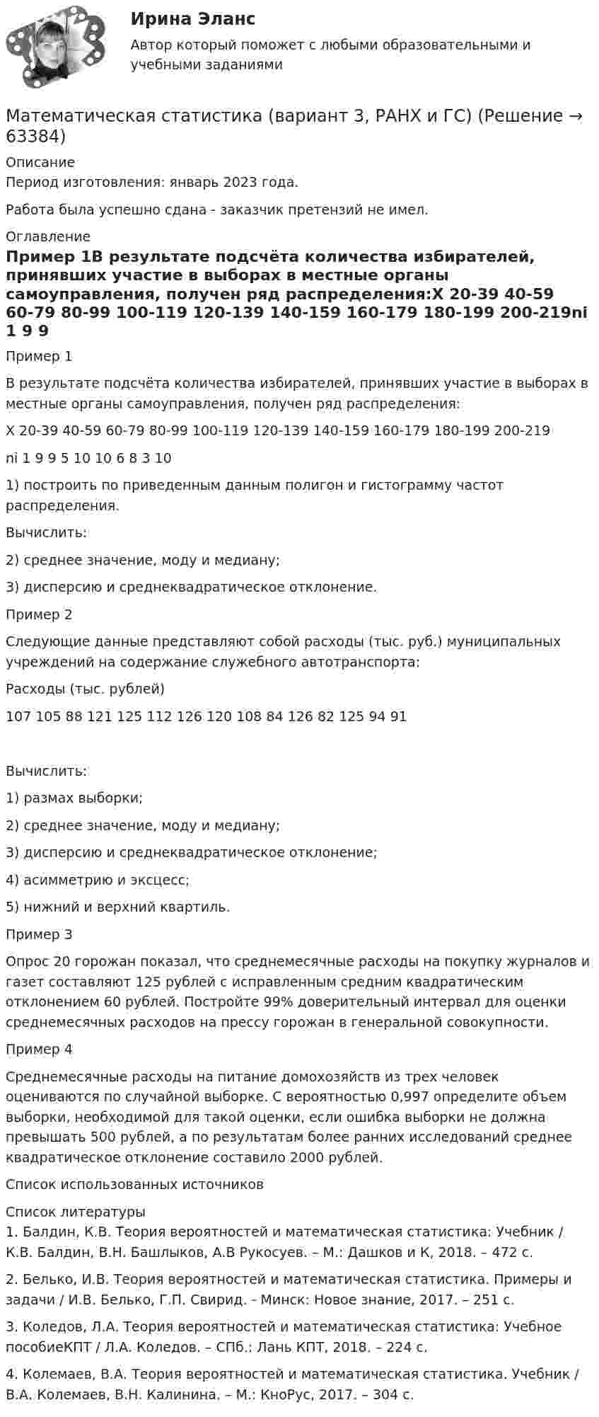     
            Описание
            Период изготовления: январь 2023 года. Работа была успешно сдана - заказчик претензий не имел. 
            Оглавление
            Пример 1В результате подсчёта количества избирателей, принявших участие в выборах в местные органы самоуправления, получен ряд распределения:Х 20-39 40-59 60-79 80-99 100-119 120-139 140-159 160-179 180-199 200-219ni 1 9 9 5 10 10 6 8 3 101) построить по приведенным данным полигон и гистограмму частот распределения. Вычислить: 2) среднее значение, моду и медиану; 3) дисперсию и среднеквадратическое отклонение.  Пример 2Следующие данные представляют собой расходы (тыс. руб.) муниципальных учреждений на содержание служебного автотранспорта:Расходы (тыс. рублей)107 105 88 121 125 112 126 120 108 84 126 82 125 94 91Вычислить: 1) размах выборки;  2) среднее значение, моду и медиану; 3) дисперсию и среднеквадратическое отклонение;  4) асимметрию и эксцесс;  5) нижний и верхний квартиль.  Пример 3Опрос 20 горожан показал, что среднемесячные расходы на покупку журналов и газет составляют 125 рублей с исправленным средним квадратическим отклонением 60 рублей. Постройте 99% доверительный интервал для оценки среднемесячных расходов на прессу горожан в генеральной совокупности.Пример 4Среднемесячные расходы на питание домохозяйств из трех человек оцениваются по случайной выборке. С вероятностью 0,997 определите объем выборки, необходимой для такой оценки, если ошибка выборки не должна превышать 500 рублей, а по результатам более ранних исследований среднее квадратическое отклонение составило 2000 рублей.Список использованных источников 
            Список литературы
            1. Балдин, К.В. Теория вероятностей и математическая статистика: Учебник / К.В. Балдин, В.Н. Башлыков, А.В Рукосуев. – М.: Дашков и К, 2018. – 472 c.2. Белько, И.В. Теория вероятностей и математическая статистика. Примеры и задачи / И.В. Белько, Г.П. Свирид. - Минск: Новое знание, 2017. – 251 c.3. Коледов, Л.А. Теория вероятностей и математическая статистика: Учебное пособиеКПТ / Л.А. Коледов. – СПб.: Лань КПТ, 2018. – 224 c.4. Колемаев, В.А. Теория вероятностей и математическая статистика. Учебник / В.А. Колемаев, В.Н. Калинина. – М.: КноРус, 2017. – 304 c. 
            
            
            Математическая статистикаМатематическая статистика (вариант 3, РАНХ и ГС)Математическая статистика (Вариант 8, РАНХ и ГС)Математическая статистика (Вариант 9, РАНХ и ГС)Математическая статистика Практическая работа Вариант 1 Даны значения исследуемого признака Х – себестоимости единицы продукции на однотипных предприятиях (руб.) Математическая статистика (РАНХ и ГС)Математическая статистка (ПЭК)  Математическая модель оценки внедрения системы электронного документооборотМатематическая составляющая ендМатематическая составляющая енд ТЕСТМатематическая составляющая естественнонаучных дисциплинМатематическая составляющая естественнонаучных дисциплинМатематическая составляющая естественнонаучных дисциплин (семестр 1) 8ВАРИАНТ Математическая составляющая естественнонаучных дисциплин (ТулГУ, 7 вариант)