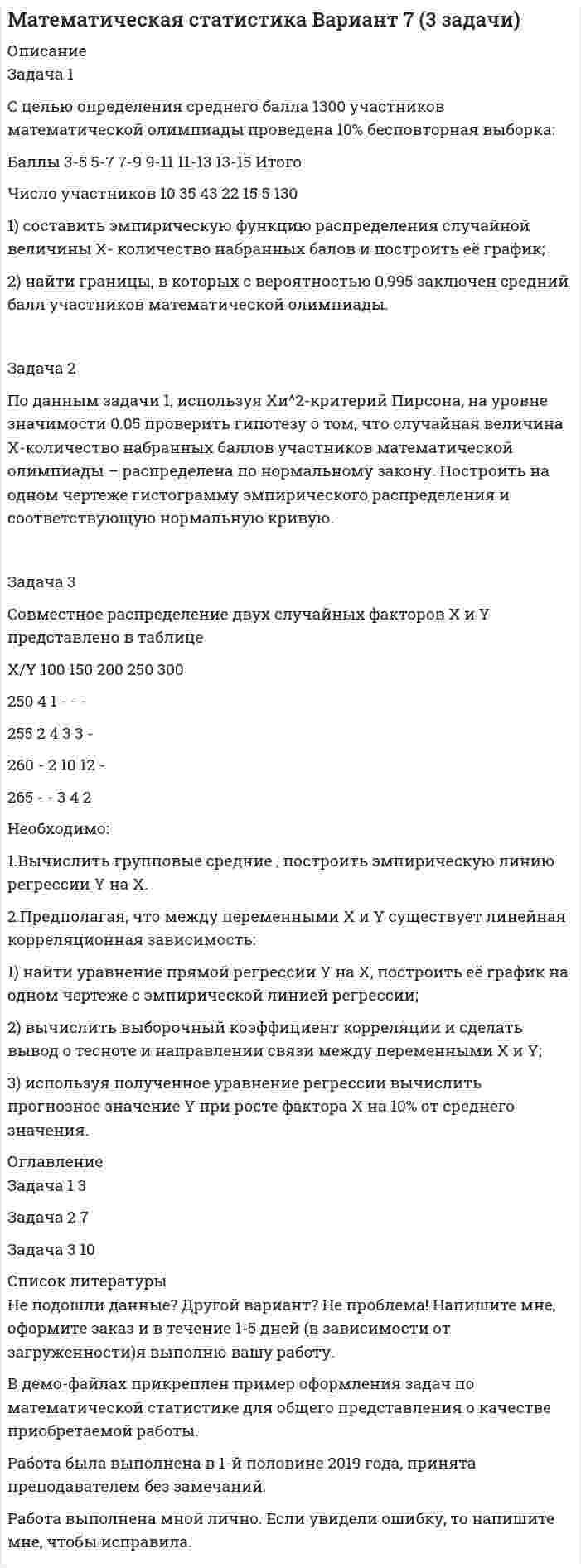




Описание


Полное описание заданий с исходными данными представлено в демо-файле Описание работы.
Если вам нужна работа с другими исходными данными (другой вариант), то напишите мне в личку Marka37 ( ) и обсудим подробности.
Работа выполнена в 2020 году. Объем работы – 13 стр. Оформление в Word. Шрифт – 14, интервал – 1,5.
Работа сделана с подробными пояснениями к решению.
 
Задача 1
Торговцу нужно выяснить, как изменяется количество пучков салата, продаваемого ежедневно в розницу. Требуется определить факторы, которые могут повлиять на количество.
Имеются следующие сведения о количестве и цене:
Количество, тыс./день 28 29 34 35 37 37 41 46
Цена, ф. ст. за единицу 30 31 25 26 22 24 16 12
Требуется:
а) изобразить данные на графике, вычислить коэффициент корреляции г, найти достоверность на уровне 1%;
б) построить модель линейной регрессии и объяснить значения коэффициентов;
в) если бы цена салата была равна 45 ф. ст. за каждый пучок, то сколько было бы продано? Прокомментируйте ваши предположения.
 
Задача 2
Туристическую фирму крупного курортного города интересует связь между числом отпускников, останавливающихся в отелях и расходами на рекламу отелей. Взято случайное число отелей — 6, сходных по размеру. Была собрана следующая информация за текущий сезон:
Отель 1 2 3 4 5 6
Реклама, ф. ст. 9000 6000 10000 8000 7000 4000
Число гостей 1100 1200 1600 1300 1100 800
Требуется:
1. Построить модель для объяснения изменения числа гостей и проверить достоверность этой модели.
2. Прокомментировать точность прогнозов, производимых по этой модели.




Оглавление


Задача 1………… 3
Задача 2………… 8
Список использованной литературы………. 14




Список литературы


1. Балдин К.В. Общая теория статистики: Учебное пособие / К.В. Балдин, А.В. Рукосуев. - М.: Дашков и К, 2015. - 312 c.
2. Васильева Э.К., Лялин В.С. Статистика: учебник. М.: ЮНИТИ-ДАНА, 2012. – 345 с.
.....................
.....................



            
            
            Задача 1 Страховая стоимость имущества – 18 тыс. р. Страховая сумма – 15 тыс. р. Ущерб – 12 тыс. р. Определить страховое возмещение по системе первого риска.Задача 1 С целью определения среднего балла 1300 участников математической олимпиады проведена 10% бесповторная выборка: Баллы 3-5 5-7 7-9 9-11 11-13 13-15 Итого Число участников 10 35 43 22 15 5 130Задача 1. Тема: «Нормальное распределение» Предположим, что в течение года цена на акции некоторой компании есть случайная величина, распределенная по нормальному закону с математическим ожиданием, равным 48 у.е., и стандартным отклонением, равным 6. Определите вероятность того, что в случайно выбранный день обсуждаемого периода цена была между 40 и 50 у.е. за акциюЗадача 1. Тема: «Нормальное распределение» Предположим, что в течение года цена на акции некоторой компании есть случайная величина, распределенная по нормальному закону с математическим ожиданием, равным 48 у.е., и стандартным отклонением, равным 6. Определите вероятность того, что в случайно выбранный день обсуждаемого периода цена была ниже 60 за акцию.Задача 1 Торговцу нужно выяснить, как изменяется количество пучков салата, продаваемого ежедневно в розницу. Требуется определить факторы, которые могут повлиять на количество.Задача 1 Требуется рассчитать объем расходов бюджета субъекта РФ на финансирование государственного образовательного стандарта по учреждениям общего образования на основе подушевого норматива, используя данные табл. 2.Задача 1. Уровень издержек производства и обращения - 26,13%, уровень рентабельности - 3,5%. Удельный вес продовольственных товаров с НДС в размере 10% составляет 63,4%.Задача 1 Ситуативная задача в баскетболе. Раздается свисток судьи после того, как мяч заброшен в корзину с игры. Можно ли производить замену или предоставить минутный перерыв?Задача 1. Служебно-розыскная собака (СРС) с места кражи, совершенной в сельском магазине, привела сотрудников органов дознания к палатке, где жили строители дороги. Здесь собака набросилась на одного из рабочих, который в последующем был привлечен к уголовному делу в качестве подозреваемого. Результаты оперативно-розыскного мероприятия были оформлены актом о применении СРС. Является ли указанный документ доказательством по уголовному делу? Если да, то укажите процессуальный порядок приобщения акта о применении СРС к материалам уголовного дела.Задача 1. Составить баланс доходов и расходов (финансовый план) торгового предприятия, используя следующие данные (тыс.р.): 1. Амортизационные отчисления - 1690; 2. Отчисления в ремонтный фонд - 380; 3. Прирост потребности в оборотных средствах - 3130;Задача 1. Составить баланс доходов и расходов (финансовый план) торгового предприятия, используя следующие данные (тыс.р.): 1. Амортизационные отчисления - 1690; 2. Отчисления в ремонтный фонд - 380; 3. Прирост потребности в оборотных средствах - 3130;. 2Задача 1. Составить прогнозный баланс, если известны следующие показатели: Выручка, млн. руб. 22 Коэффициент оборачиваемости собственного капитала, раз 5 Отношение краткосрочных пассивов к собственному капиталу, % 50Задача 1 Составить прогноз продажи промышленных изделий в магазине на 10-й день его работы, если известно, что за прошедшие 9 дней работы объем продаж таких изделий в магазине составил :Задача 1-С. Плоская система сходящихся сил. Вариант 1