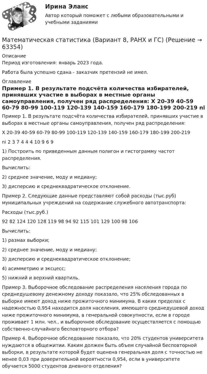      
            Описание
            Период изготовления: январь 2023 года. Работа была успешно сдана - заказчик претензий не имел. 
            Оглавление
            Пример 1. В результате подсчёта количества избирателей, принявших участие в выборах в местные органы самоуправления, получен ряд распределения: X 20-39 40-59 60-79 80-99 100-119 120-139 140-159 160-179 180-199 200-219  ni 2 3 7 4 4 4 10 9 6 91) Построить по приведенным данным полигон и гистограмму частот распределения. Вычислить: 2) среднее значение, моду и медиану; 3) дисперсию и среднеквадратическое отклонение.Пример 2. Следующие данные представляют собой расходы (тыс.руб) муниципальных учреждений на содержание служебного автотранспорта: Расходы (тыс.руб.)92 82 124 120 128 119 98 94 92 115 101 129 100 98 106Вычислить: 1) размах выборки; 2) среднее значение, моду и медиану; 3) дисперсию и среднеквадратическое отклонение; 4) асимметрию и эксцесс; 5) нижний и верхний квартиль.Пример 3. Выборочное обследование распределения населения города по среднедушевому денежному доходу показало, что 25% обследованных в выборке имеют доход ниже прожиточного минимума. В каких пределах с надежностью 0,954 находится доля населения, имеющего среднедушевой доход ниже прожиточного минимума, в генеральной совокупности, если в городе проживает 1 млн. чел., и выборочное обследование осуществляется с помощью собственно-случайного бесповторного отбора?Пример 4. Выборочное обследование показало, что 20% студентов университета нуждаются в общежитии. Каким должен быть объем случайной бесповторной выборки, в результате которой будет оценена генеральная доля с точностью не менее 0,03 при доверительной вероятности 0,954, если в университете обучается 5000 студентов дневного отделения?  
            
            
            Математическая статистика (вариант 3, РАНХ и ГС)Математическая статистика (Вариант 8, РАНХ и ГС)Математическая статистика (Вариант 9, РАНХ и ГС)Математическая статистика Практическая работа Вариант 1 Даны значения исследуемого признака Х – себестоимости единицы продукции на однотипных предприятиях (руб.) Математическая статистика (РАНХ и ГС)Математическая статистка (ПЭК)   Математические дисциплиныМатематическая составляющая ендМатематическая составляющая енд ТЕСТМатематическая составляющая естественнонаучных дисциплинМатематическая составляющая естественнонаучных дисциплинМатематическая составляющая естественнонаучных дисциплин (семестр 1) 8ВАРИАНТ Математическая составляющая естественнонаучных дисциплин (ТулГУ, 7 вариант)Математическая составляющая естественнонаучных дисциплин ТулГУ Контрольная работа. Вариант 9