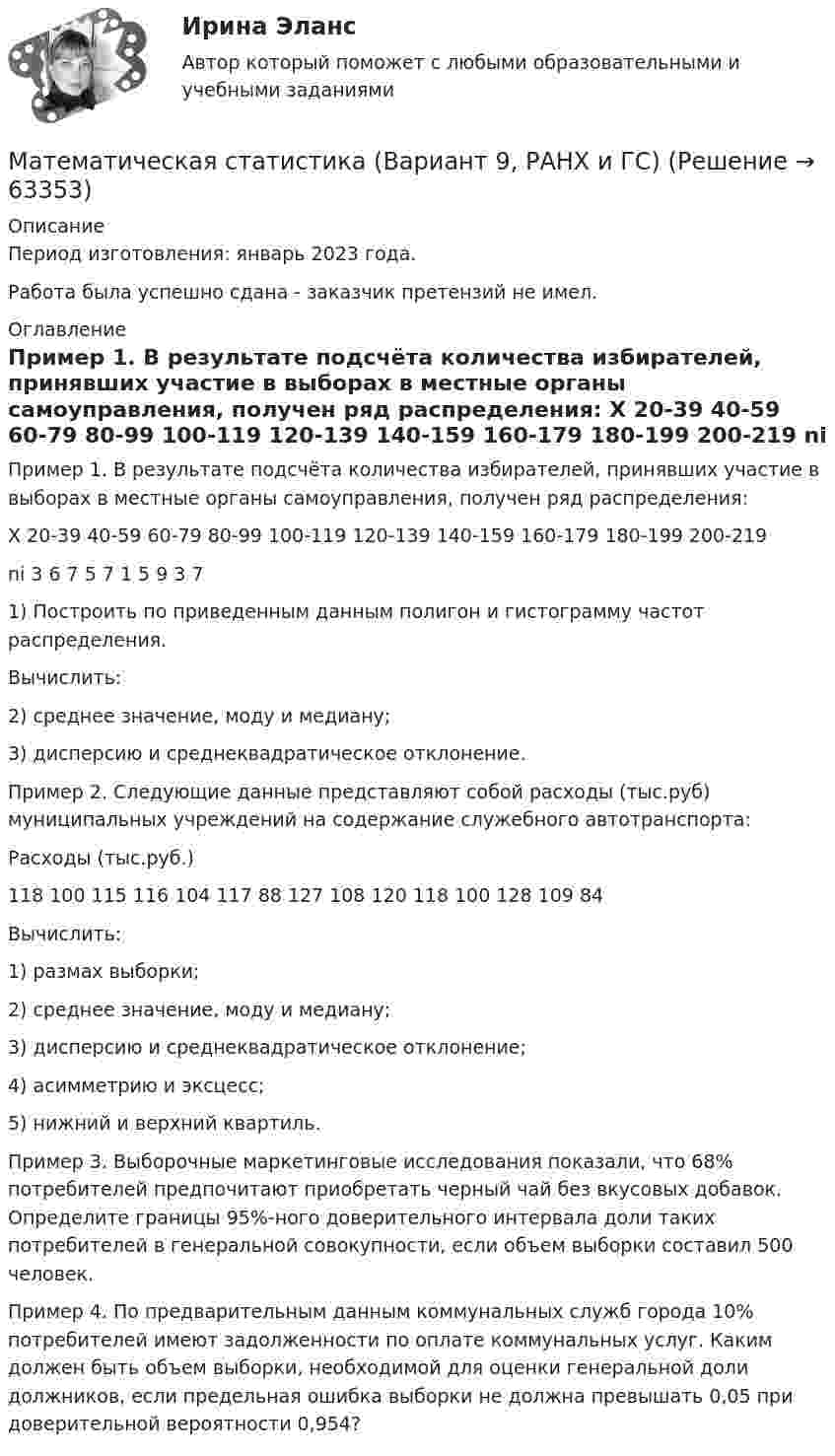      
            Описание
            Период изготовления: январь 2023 года. Работа была успешно сдана - заказчик претензий не имел. 
            Оглавление
            Пример 1. В результате подсчёта количества избирателей, принявших участие в выборах в местные органы самоуправления, получен ряд распределения: X 20-39 40-59 60-79 80-99 100-119 120-139 140-159 160-179 180-199 200-219  ni 3 6 7 5 7 1 5 9 3 71) Построить по приведенным данным полигон и гистограмму частот распределения. Вычислить: 2) среднее значение, моду и медиану; 3) дисперсию и среднеквадратическое отклонение.Пример 2. Следующие данные представляют собой расходы (тыс.руб) муниципальных учреждений на содержание служебного автотранспорта: Расходы (тыс.руб.)118 100 115 116 104 117 88 127 108 120 118 100 128 109 84Вычислить: 1) размах выборки; 2) среднее значение, моду и медиану; 3) дисперсию и среднеквадратическое отклонение; 4) асимметрию и эксцесс; 5) нижний и верхний квартиль.Пример 3. Выборочные маркетинговые исследования показали, что 68% потребителей предпочитают приобретать черный чай без вкусовых добавок. Определите границы 95%-ного доверительного интервала доли таких потребителей в генеральной совокупности, если объем выборки составил 500 человек.Пример 4. По предварительным данным коммунальных служб города 10% потребителей имеют задолженности по оплате коммунальных услуг. Каким должен быть объем выборки, необходимой для оценки генеральной доли должников, если предельная ошибка выборки не должна превышать 0,05 при доверительной вероятности 0,954?  
            
            
            Математическая статистика (Вариант 8, РАНХ и ГС)Математическая статистика (Вариант 9, РАНХ и ГС)Математическая статистика Практическая работа Вариант 1 Даны значения исследуемого признака Х – себестоимости единицы продукции на однотипных предприятиях (руб.) Математическая статистика (РАНХ и ГС)Математическая статистка (ПЭК)   Математические дисциплиныМатематические и инструментальные методы поддержки принятия решений (ТГУ, Росдистант, итоговый тест)Математическая составляющая енд ТЕСТМатематическая составляющая естественнонаучных дисциплинМатематическая составляющая естественнонаучных дисциплинМатематическая составляющая естественнонаучных дисциплин (семестр 1) 8ВАРИАНТ Математическая составляющая естественнонаучных дисциплин (ТулГУ, 7 вариант)Математическая составляющая естественнонаучных дисциплин ТулГУ Контрольная работа. Вариант 9Математическая статистика