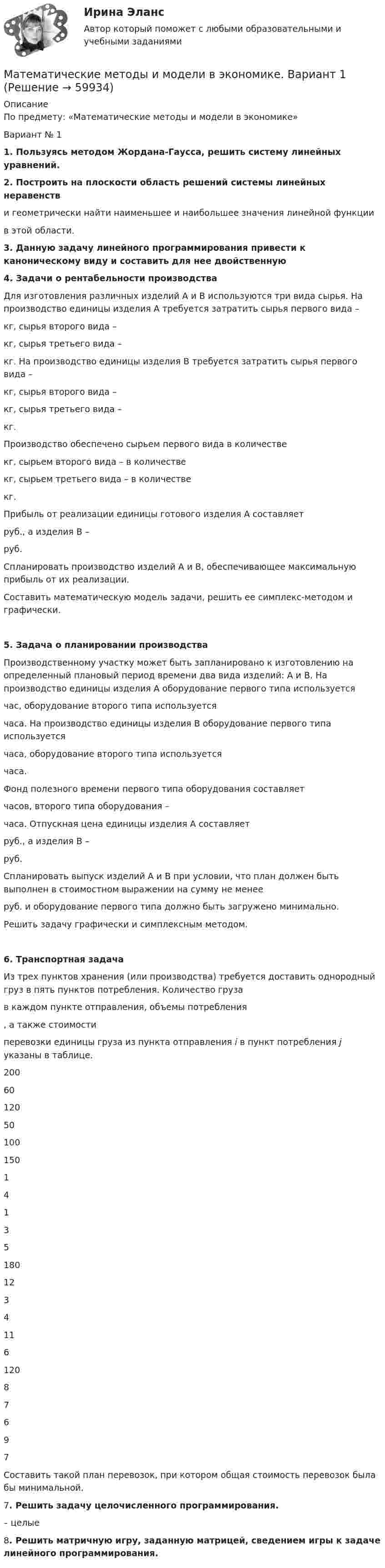     
            Описание
            По предмету:  «Математические методы и модели в экономике» Вариант № 11. Пользуясь методом Жордана-Гаусса, решить систему линейных уравнений.2. Построить на плоскости область решений системы линейных неравенстви геометрически найти наименьшее и наибольшее значения линейной функции  в этой области.3. Данную задачу линейного программирования привести к каноническому виду и составить для нее двойственную 4. Задачи о рентабельности производства	Для изготовления различных изделий А и В используются три вида сырья. На производство единицы изделия А требуется затратить сырья первого вида –  кг, сырья второго вида –  кг, сырья третьего вида –  кг. На производство единицы изделия В требуется затратить сырья первого вида –  кг, сырья второго вида –  кг, сырья третьего вида –  кг.	Производство обеспечено сырьем первого вида в количестве  кг, сырьем второго вида – в количестве  кг, сырьем третьего вида – в количестве  кг.	Прибыль от реализации единицы готового изделия А составляет  руб., а изделия В –  руб.	Спланировать производство изделий А и В, обеспечивающее максимальную прибыль от их реализации.	Составить математическую модель задачи, решить ее симплекс-методом и графически.5. Задача о планировании производства	Производственному участку может быть запланировано к изготовлению на определенный плановый период времени два вида изделий: А и В. На производство единицы изделия А оборудование первого типа используется  час, оборудование второго типа используется  часа. На производство единицы изделия В оборудование первого типа используется  часа, оборудование второго типа используется  часа.	Фонд полезного времени первого типа оборудования составляет  часов, второго типа оборудования –  часа. Отпускная цена единицы изделия А составляет  руб., а изделия В –  руб.	Спланировать выпуск изделий А и В при условии, что план должен быть выполнен в стоимостном выражении на сумму не менее  руб. и оборудование первого типа должно быть загружено минимально.	Решить задачу графически и симплексным методом. 6. Транспортная задача	Из трех пунктов хранения (или производства) требуется доставить однородный груз в пять пунктов потребления. Количество груза  в каждом пункте отправления, объемы потребления , а также стоимости  перевозки единицы груза из пункта отправления i в пункт потребления j указаны в таблице.  200 60 120 50 100   150 1 4 1 3 5   180 12 3 4 11 6   120 8 7 6 9 7 Составить такой план перевозок, при котором общая стоимость перевозок была бы минимальной.		7. Решить задачу целочисленного программирования.  – целые 8. Решить матричную игру, заданную матрицей, сведением игры к задаче линейного программирования.   
            
            
            Математические методы защиты информации (тест с ответами, «Синергия»). Математические методы и модели в экономике. Вариант 1Математические методы и модели в экономике. Вариант№7Математические методы исследования операций (тест с ответами ММА/ИДО)Математические методы принятия решений в управлении проектами.ф мен_МАГ. Синергия. Ответы на ИТОГОВЫЙ ТЕСТМатематические модели в теории принятия управленческих решений Математические модели в теории принятия управленческих решений ( 2 задачи)💯 Математические методы защиты информации (ответы на тест Синергия / МОИ / МТИ / МосАП, октябрь 2023)«Математические методы защиты информации». Тест для сдачи в МФПУ «Синергия». «Математические методы защиты информации». Тест для сдачи в МФПУ «Синергия». Математические методы защиты информации тест ответы на вопросы СинергияМатематические методы защиты информации тест ответы СинергияМатематические методы защиты информации  (тест с ответами «Синергия»).Математические методы защиты информации (тест с ответами «Синергия»).
