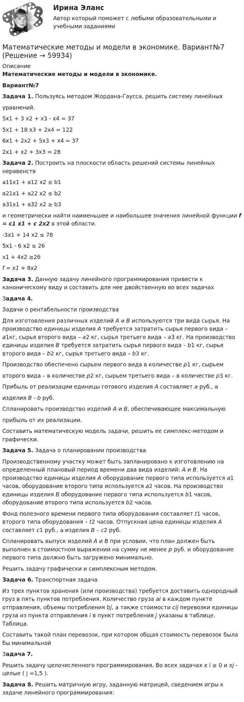     
            Описание
            Математические методы и модели в экономике.Вариант№7Задача 1. Пользуясь методом Жордана-Гаусса, решить систему линейныхуравнений.5х1 + 3 х2 + х3 - х4 = 375х1 + 18 х3 + 2х4 = 1226х1 + 2х2 + 5х3 + х4 = 372х1 + х2 + 3х3 = 28 Задача 2. Построить на плоскости область решений системы линейных неравенства11х1 + а12 х2 ≤ b1а21х1 + а22 х2 ≤ b2а31х1 + а32 х2 ≥ b3и геометрически найти наименьшее и наибольшее значения линейной функции f = c1 x1 + c 2x2 в этой области.-3х1 + 14 х2 ≤ 785х1 - 6 х2 ≤ 26х1 + 4х2 ≥26 f = x1 + 8x2Задача 3. Данную задачу линейного программирования привести к каноническому виду и составить для нее двойственную во всех задачах Задача 4. Задачи о рентабельности производстваДля изготовления различных изделий А и В используются три вида сырья. На производство единицы изделия А требуется затратить сырья первого вида – а1кг, сырья второго вида – а2 кг, сырья третьего вида – а3 кг. На производство единицы изделия В требуется затратить сырья первого вида – b1 кг, сырья второго вида – b2 кг, сырья третьего вида – b3 кг.Производство обеспечено сырьем первого вида в количестве р1 кг, сырьемвторого вида – в количестве р2 кг, сырьем третьего вида – в количестве р3 кг.Прибыль от реализации единицы готового изделия А составляет a руб., аизделия В - b руб.Спланировать производство изделий А и В, обеспечивающее максимальнуюприбыль от их реализации.Составить математическую модель задачи, решить ее симплекс-методом и графически.Задача 5.  Задача о планировании производстваПроизводственному участку может быть запланировано к изготовлению на определенный плановый период времени два вида изделий: А и В. На производство единицы изделия А оборудование первого типа используется а1 часов, оборудование второго типа используется а2 часов. На производство единицы изделия В оборудование первого типа используется b1 часов, оборудование второго типа используется b2 часов.Фонд полезного времени первого типа оборудования составляет t1 часов, второго типа оборудования – t2 часов. Отпускная цена единицы изделия А составляет с1 руб., а изделия В – с2 руб.Спланировать выпуск изделий А и В при условии, что план должен быть выполнен в стоимостном выражении на сумму не менее р руб. и оборудование первого типа должно быть загружено минимально.Решить задачу графически и симплексным методом.Задача 6. Транспортная задачаИз трех пунктов хранения (или производства) требуется доставить однородный груз в пять пунктов потребления. Количество груза ai в каждом пункте отправления, объемы потребления bj, а также стоимости cij перевозки единицы груза из пункта отправления i в пункт потребления j указаны в таблице. Таблица.Составить такой план перевозок, при котором общая стоимость перевозок была бы минимальнойЗадача 7. Решить задачу целочисленного программирования. Во всех задачах х i  ≥ 0 и хj  - целые ( j =1,5 ).Задача 8. Решить матричную игру, заданную матрицей, сведением игры к задаче линейного программирования:    
            
            
            Математические методы и модели в экономике. Вариант 1Математические методы и модели в экономике. Вариант№7Математические методы исследования операций (тест с ответами ММА/ИДО)Математические методы принятия решений в управлении проектами.ф мен_МАГ. Синергия. Ответы на ИТОГОВЫЙ ТЕСТМатематические модели в теории принятия управленческих решений Математические модели в теории принятия управленческих решений ( 2 задачи)Математические модели в теории принятия управленческих решений  итоговое«Математические методы защиты информации». Тест для сдачи в МФПУ «Синергия». «Математические методы защиты информации». Тест для сдачи в МФПУ «Синергия». Математические методы защиты информации тест ответы на вопросы СинергияМатематические методы защиты информации тест ответы СинергияМатематические методы защиты информации  (тест с ответами «Синергия»).Математические методы защиты информации (тест с ответами «Синергия»).Математические методы защиты информации (тест с ответами «Синергия»).