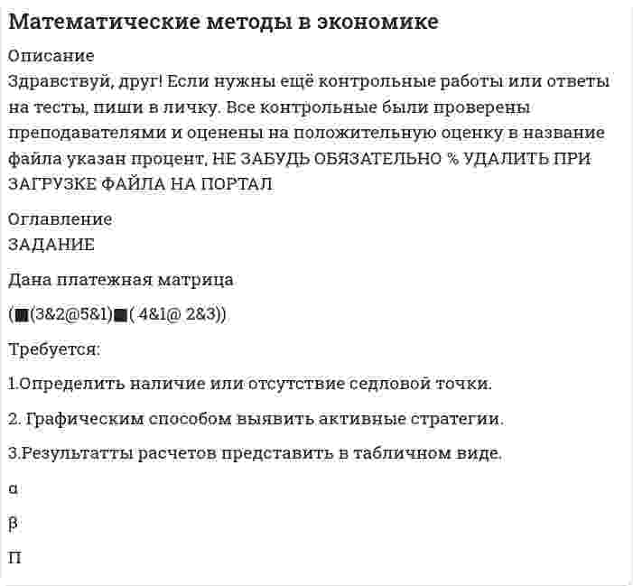 




Описание


Здравствуй, друг! Если нужны ещё работы, пиши в личку. Все контрольные были проверены преподавателями и оценены на положительную оценку в название файла указан процент, НЕ ЗАБУДЬ ОБЯЗАТЕЛЬНО % УДАЛИТЬ ПРИ ЗАГРУЗКЕ ФАЙЛА НА ПОРТАЛ




Оглавление


ЗАДАНИЕ
 
Дана платежная матрица
(■(3&amp;2@5&amp;1)■( 4&amp;1@ 2&amp;3))
Требуется:
1.Определить наличие или отсутствие седловой точки.
2. Графическим способом выявить активные стратегии.
3.Результатты расчетов представить в табличном виде.
α
β
П



            
            
            Требуется: 1.Определить наличие или отсутствие седловой точки. 2. Графическим способом выявить активные стратегии. 3.Результатты расчетов представить в табличном виде.Требуется: 1.Определить наличие или отсутствие седловой точки. 2. Графическим способом выявить активные стратегии. 3.Результатты расчетов представить в табличном виде.. 2Требуется: 1.Определить наличие или отсутствие седловой точки. 2. Графическим способом выявить активные стратегии. 3.Результатты расчетов представить в табличном виде.. 3Требуется: 1.Определить наличие или отсутствие седловой точки. 2. Графическим способом выявить активные стратегии. 3.Результатты расчетов представить в табличном виде.. 4Требуется: 1.Определить наличие или отсутствие седловой точки. 2. Графическим способом выявить активные стратегии. 3.Результаты расчетов представить в табличном виде.Требуется: 1. Построить линейное уравнение парной регрессии у от х. 2. Рассчитать линейный коэффициент парной корреляции и среднюю ошибку аппроксимации. 3. Оценить статистическую значимость параметров регрессии и корреляции с помощью F-критерия Фишера и t-критерия Стьюдента.Требуется: 1.Рассчитать коэффициент корреляции. 2 Построить линейное уравнение регрессии и определить y при x=15. 3.Ответ дать в табличном видеТребования к составление плана собеседованияТребования к стандарту предоставления государственной услуги определяют:Требования к установке, калибровке и активации тахографов1Требования, предъявляемые к качествам специалиста, его возможностям и  способностям, устанавливает … Тип ответа: Текстовый ответТребования, предъявляемые к оценочной информации и механизм её сбора на примере объектов недвижимостиТребования, предъявляемые одним из участников конфликта другому в категоричной форме с указанием конкретных сроков выполнения этих требований и угрозой применения мер воздействия в случае отказа – это … … требует обязательной государственной регистрации