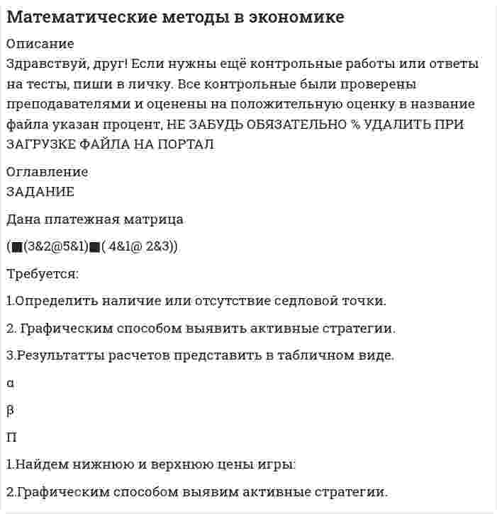 




Описание


Здравствуй, друг! Если нужны ещё контрольные работы или ответы на тесты, пиши в личку. Все контрольные были проверены преподавателями и оценены на положительную оценку в название файла указан процент, НЕ ЗАБУДЬ ОБЯЗАТЕЛЬНО % УДАЛИТЬ ПРИ ЗАГРУЗКЕ ФАЙЛА НА ПОРТАЛ




Оглавление


ЗАДАНИЕ
Дана платежная матрица
(■(3&amp;2@5&amp;1) ■(4&amp;1@2&amp;3))
Требуется:
1.Определить наличие или отсутствие седловой точки.
2. Графическим способом выявить активные стратегии.
3.Результаты расчетов представить в табличном виде.
α
β
П



            
            
            Требуется: 1.Определить наличие или отсутствие седловой точки. 2. Графическим способом выявить активные стратегии. 3.Результатты расчетов представить в табличном виде.. 3Требуется: 1.Определить наличие или отсутствие седловой точки. 2. Графическим способом выявить активные стратегии. 3.Результатты расчетов представить в табличном виде.. 4Требуется: 1.Определить наличие или отсутствие седловой точки. 2. Графическим способом выявить активные стратегии. 3.Результаты расчетов представить в табличном виде.Требуется: 1. Построить линейное уравнение парной регрессии у от х. 2. Рассчитать линейный коэффициент парной корреляции и среднюю ошибку аппроксимации. 3. Оценить статистическую значимость параметров регрессии и корреляции с помощью F-критерия Фишера и t-критерия Стьюдента.Требуется: 1.Рассчитать коэффициент корреляции. 2 Построить линейное уравнение регрессии и определить y при x=15. 3.Ответ дать в табличном видетребуется найти: а) математическое ожидание; б) дисперсию; в) среднее квадратическое отклонение дискретной случайной величины Требуется определить стоимость земельного участка, расположенного в Советском районе, если известны следующие данные о недавних продажах аналогичных участков (табл. 1).Требования к установке, калибровке и активации тахографов1Требования, предъявляемые к качествам специалиста, его возможностям и  способностям, устанавливает … Тип ответа: Текстовый ответТребования, предъявляемые к оценочной информации и механизм её сбора на примере объектов недвижимостиТребования, предъявляемые одним из участников конфликта другому в категоричной форме с указанием конкретных сроков выполнения этих требований и угрозой применения мер воздействия в случае отказа – это … … требует обязательной государственной регистрацииТребуется: 1.Определить наличие или отсутствие седловой точки. 2 Графическим способом выявить активные стратегии. 3.Результатты расчетов представить в табличном виде.Требуется: 1.Определить наличие или отсутствие седловой точки. 2. Графическим способом выявить активные стратегии. 3.Результатты расчетов представить в табличном виде.