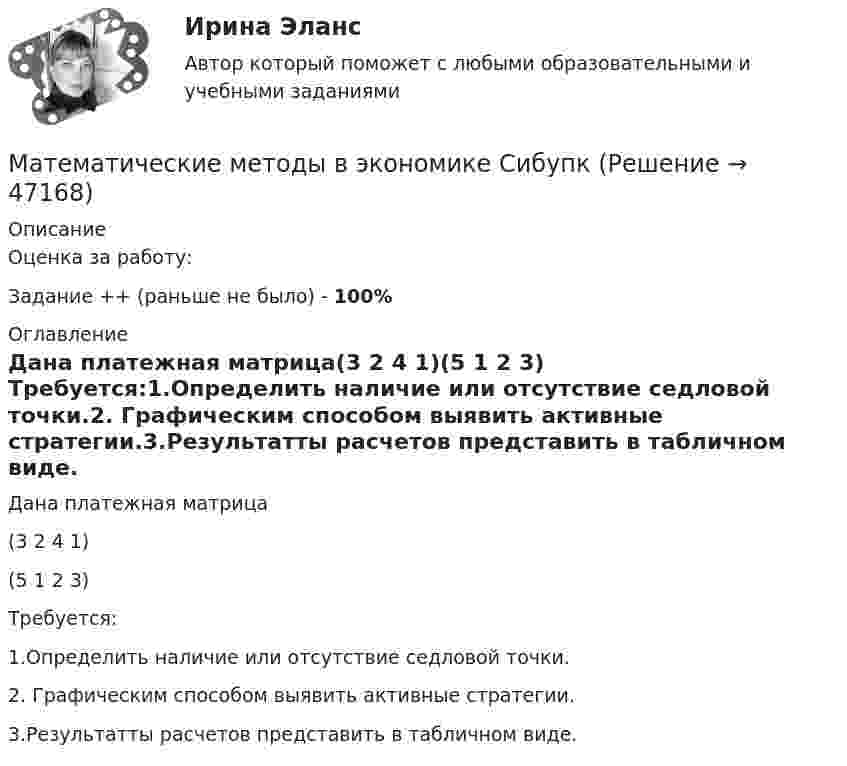      
            Описание
            Оценка за работу:Задание ++ (раньше не было) - 100% 
            Оглавление
            Дана платежная матрица(3 2 4 1)(5 1 2 3)	Требуется:1.Определить наличие или отсутствие седловой точки.2. Графическим способом выявить активные стратегии.3.Результатты расчетов представить в табличном виде.  
            
            
            Математические методы в экономике. Задача. Ремонтный завод выпускает насосы двух типов: топливные и водяные. В комплектацию этих изделий входят четыре основных типа деталей: корпус, платик, манжета и шестерня. Математические методы в экономике СибупкМатематические методы защиты информации✅ Математические методы защиты информации 69 вопросов СИНЕРГИЯ МТИ 2022 Математические методы защиты информации 69 вопросов. Синергия. ответы 2022Математические методы защиты информации (6 семестр) МФПУ Синергия⭐ Математические методы защиты информации (все ответы на тест Синергия / МТИ / МосАП, июль 2022)Математические методы в экономикеМатематические методы в экономикеМатематические методы в экономике Математические методы в экономике Вариант 1 	Предприятие выпускает два вида продукции. На изготовление единицы первого изделия требуется затратить 2 кг сырья 1-го типа, 3 кг сырья 2-го типа и 5 кг сырья 3-го типа.Математические методы в экономике Вариант 2. Компания изготавливает два вида продукции – П1 и П2. Для производства продукции используется два вида сырья – М1 и М2. Математические методы в экономике Вариант 3. На предприятии имеются запасы сырья для производства деталей двух видов Д1 и Д2, содержащие материалы трех типов В1, В2 и В3. Математические методы в экономике Вариант 4. Ремонтный завод выпускает насосы двух типов: топливные и водяные. В комплектацию этих изделий входят четыре основных типа деталей: корпус, платик, манжета и шестерня.