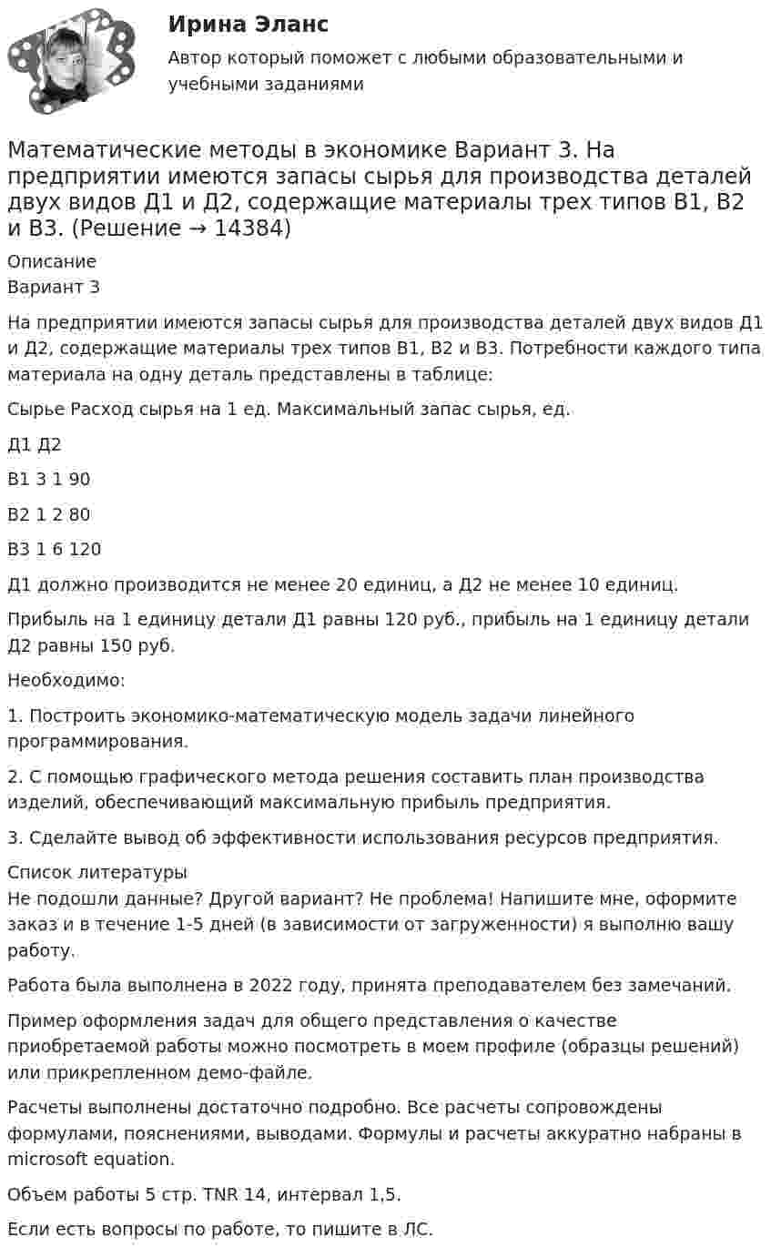     
          Описание
          Вариант 3	На предприятии имеются запасы сырья для производства деталей двух видов Д1 и Д2, содержащие материалы трех типов В1, В2 и В3. Потребности каждого типа материала на одну деталь представлены в таблице:Сырье	Расход сырья на 1 ед. 	Максимальный запас сырья, ед.	Д1	Д2	В1	3	1	90В2	1	2	80В3	1	6	120	Д1 должно производится не менее 20 единиц, а Д2 не менее 10 единиц.	Прибыль на 1 единицу детали Д1 равны 120 руб., прибыль на 1 единицу детали Д2 равны 150 руб.	Необходимо:	1. Построить экономико-математическую модель задачи линейного программирования.	2. С помощью графического метода решения составить план производства изделий, обеспечивающий максимальную прибыль предприятия.	3. Сделайте вывод об эффективности использования ресурсов предприятия.  
          Список литературы
           Не подошли данные? Другой вариант? Не проблема! Напишите мне, оформите заказ и в течение 1-5 дней (в зависимости от загруженности) я выполню вашу работу.Работа была выполнена в 2022 году, принята преподавателем без замечаний.Пример оформления задач для общего представления о качестве приобретаемой работы можно посмотреть в моем профиле (образцы решений) или прикрепленном демо-файле.Расчеты выполнены достаточно подробно. Все расчеты сопровождены формулами, пояснениями, выводами. Формулы и расчеты аккуратно набраны в microsoft equation.Объем работы 5 стр. TNR 14, интервал 1,5.Если есть вопросы по работе, то пишите в ЛС.
            
            
            Математические методы в экономике Вариант 2. Компания изготавливает два вида продукции – П1 и П2. Для производства продукции используется два вида сырья – М1 и М2. Математические методы в экономике Вариант 3. На предприятии имеются запасы сырья для производства деталей двух видов Д1 и Д2, содержащие материалы трех типов В1, В2 и В3. Математические методы в экономике Вариант 4. Ремонтный завод выпускает насосы двух типов: топливные и водяные. В комплектацию этих изделий входят четыре основных типа деталей: корпус, платик, манжета и шестерня.Математические методы в экономике Вариант 5. Предприятие может приобрести не более 15 трехтонных автомашин и не более 10 пятитонных.Математические методы в экономике. Задача. Ремонтный завод выпускает насосы двух типов: топливные и водяные. В комплектацию этих изделий входят четыре основных типа деталей: корпус, платик, манжета и шестерня. Математические методы в экономике СибупкМатематические методы защиты информацииМатематические методы в психологии. Синергия. Ответы на ИТОГОВЫЙ ТЕСТ. На отлично!Математические методы в Психологии (Тест с ответами СИНЕРГИЯ / МОИ / МТИ)Математические методы в психологии (тест с ответами Синергия/МОИ/МТИ/МосАП)Математические методы в психологии (тест с ответами Синергия/МОИ/ МТИ /МОСАП)Математические методы в экономикеМатематические методы в экономикеМатематические методы в экономике 