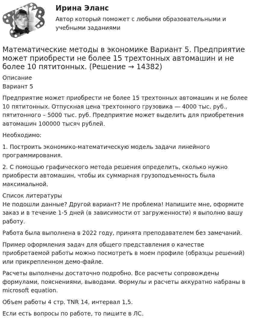     
          Описание
          Вариант 5Предприятие может приобрести не более 15 трехтонных автомашин и не более 10 пятитонных. Отпускная цена трехтонного грузовика — 4000 тыс. руб., пятитонного – 5000 тыс. руб. Предприятие может выделить для приобретения автомашин 100000 тысяч рублей.Необходимо:1. Построить экономико-математическую модель задачи линейного программирования.2. С помощью графического метода решения определить, сколько нужно приобрести автомашин, чтобы их суммарная грузоподъемность была максимальной.  
          Список литературы
            Не подошли данные? Другой вариант? Не проблема! Напишите мне, оформите заказ и в течение 1-5 дней (в зависимости от загруженности) я выполню вашу работу.Работа была выполнена в 2022 году, принята преподавателем без замечаний.Пример оформления задач для общего представления о качестве приобретаемой работы можно посмотреть в моем профиле (образцы решений) или прикрепленном демо-файле.Расчеты выполнены достаточно подробно. Все расчеты сопровождены формулами, пояснениями, выводами. Формулы и расчеты аккуратно набраны в microsoft equation.Объем работы 4 стр. TNR 14, интервал 1,5.Если есть вопросы по работе, то пишите в ЛС.
            
            
            Математические методы в экономике Вариант 4. Ремонтный завод выпускает насосы двух типов: топливные и водяные. В комплектацию этих изделий входят четыре основных типа деталей: корпус, платик, манжета и шестерня.Математические методы в экономике Вариант 5. Предприятие может приобрести не более 15 трехтонных автомашин и не более 10 пятитонных.Математические методы в экономике. Задача. Ремонтный завод выпускает насосы двух типов: топливные и водяные. В комплектацию этих изделий входят четыре основных типа деталей: корпус, платик, манжета и шестерня. Математические методы в экономике СибупкМатематические методы защиты информации✅ Математические методы защиты информации 69 вопросов СИНЕРГИЯ МТИ 2022 Математические методы защиты информации 69 вопросов. Синергия. ответы 2022Математические методы в психологии (тест с ответами Синергия/МОИ/МТИ/МосАП)Математические методы в психологии (тест с ответами Синергия/МОИ/ МТИ /МОСАП)Математические методы в экономикеМатематические методы в экономикеМатематические методы в экономике Математические методы в экономике Вариант 1 	Предприятие выпускает два вида продукции. На изготовление единицы первого изделия требуется затратить 2 кг сырья 1-го типа, 3 кг сырья 2-го типа и 5 кг сырья 3-го типа.Математические методы в экономике Вариант 2. Компания изготавливает два вида продукции – П1 и П2. Для производства продукции используется два вида сырья – М1 и М2. 