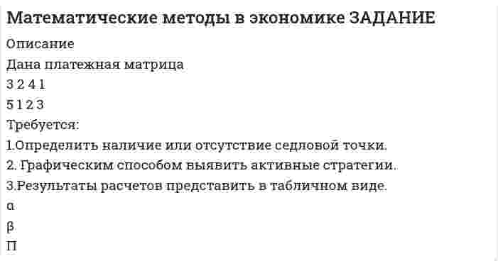      
          Описание
          Задание 70%﻿Дана платежная матрица(32415123)Требуется:1.Определить наличие или отсутствие седловой точки.2 Графическим способом выявить активные стратегии.3.Результатты расчетов представить в табличном виде.  
            
            
            Математические методы в экономике (СибУПК, 2021 г )Математические моделированиеМатематический маятник длиной 40 см и физический маятник в виде тонкого прямого стержня длиной 60 смМатериальная точка M массой 0,5 кг движется по окружности радиуса R=2 м. Определить модуль и направление вектора количества движения точки в момент времени t= 1 с, если угол поворота радиуса изменяется по закону φ = 2 sin πt. напМатериальная точка массой 7,1 г совершает гармоническое колебание с амплитудой 2 см и частотой 5 Гц.Материальная точка массой m=1 г совершает колебания по закону х=3sinПt. Определить потенциальную Wn и кинетическую энергии точки в момент времени t=1/3сМатериальная точка начинает движение из начала координат. Проекции ее скорости описываются зависимосМатематика. 2Математика. 3Математика. 4Математика. На дифракционную решётку, имеющую 800 штрихов на 1 мм, падает параллельный пучок белогоМатематика. Практическое занятие 1. Задание 4, 8, 9, 12Математика. Практическое занятие 1. Задание 6Математика СОО (2 семестр) Практическое занятие 6
