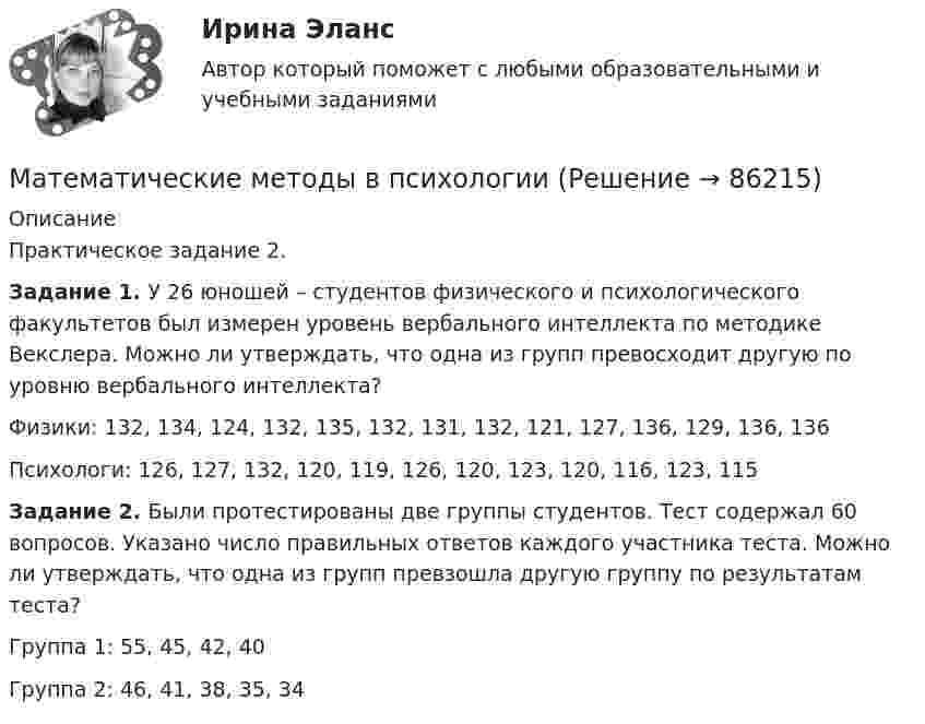     
            Описание
            Практическое задание 2.Задание 1. У 26 юношей – студентов физического и психологического факультетов был измерен уровень вербального интеллекта по методике Векслера. Можно ли утверждать, что одна из групп превосходит другую по уровню вербального интеллекта?Физики: 132, 134, 124, 132, 135, 132, 131, 132, 121, 127, 136, 129, 136, 136Психологи: 126, 127, 132, 120, 119, 126, 120, 123, 120, 116, 123, 115Задание 2. Были протестированы две группы студентов. Тест содержал 60 вопросов. Указано число правильных ответов каждого участника теста. Можно ли утверждать, что одна из групп превзошла другую группу по результатам теста?Группа 1: 55, 45, 42, 40Группа 2: 46, 41, 38, 35, 34   
            
            
            Математические методы в психологииМатематические методы в психологии Математические методы в психологии (4 задания)  Можно ли утверждать, что какой то фактор познания поведения у студентов более выраженМатематические методы в психологии (4 задания) Проведено выборочное обследование частных психологических кабинетов городаМатематические методы в психологии Вариант 8 (5 заданий) В группе n = 24 студентов. По контрольной работе n1 = 5 студентов получили 5 баллов, n2 = 5 студентов получили 4 баллаМатематические методы в психологии (вопросы + ответы) 2023 год💯 Математические методы в психологии (все ответы на тест Синергия / МТИ / МосАП, февраль 2023)Математическая статистика (Вариант 9, РАНХ и ГС)Математическая статистика Практическая работа Вариант 1 Даны значения исследуемого признака Х – себестоимости единицы продукции на однотипных предприятиях (руб.) Математическая статистика (РАНХ и ГС)Математическая статистка (ПЭК)   Математические дисциплиныМатематические и инструментальные методы поддержки принятия решений (ТГУ, Росдистант, итоговый тест) Математические методы в психологии