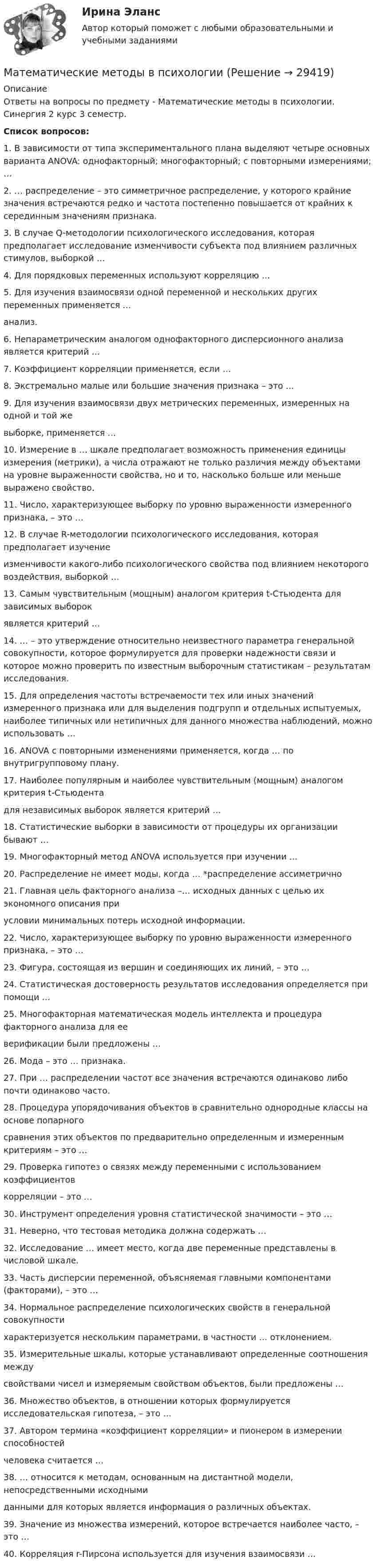    
          Описание
          Ответы на вопросы по предмету - Математические методы в психологии. Синергия 2 курс 3 семестр.Список вопросов:1.	В зависимости от типа экспериментального плана выделяют четыре основных варианта ANOVA: однофакторный; многофакторный; с повторными измерениями; …2. … распределение – это симметричное распределение, у которого крайние значения встречаются редко и частота постепенно повышается от крайних к серединным значениям признака.3. В случае Q-методологии психологического исследования, которая предполагает исследование  изменчивости субъекта под влиянием различных стимулов, выборкой …4. Для порядковых переменных используют корреляцию …5. Для изучения взаимосвязи одной переменной и нескольких других переменных применяется … анализ.6. Непараметрическим аналогом однофакторного дисперсионного анализа является критерий …7. Коэффициент корреляции применяется, если …8. Экстремально малые или большие значения признака – это …9. Для изучения взаимосвязи двух метрических переменных, измеренных на одной и той же выборке, применяется …10. Измерение в … шкале предполагает возможность применения единицы измерения (метрики), а числа отражают не только различия между объектами на уровне выраженности свойства, но и то, насколько больше или меньше выражено свойство.11. Число, характеризующее выборку по уровню выраженности измеренного признака, – это …12. В случае R-методологии психологического исследования, которая предполагает изучение изменчивости какого-либо психологического свойства под влиянием некоторого воздействия, выборкой …13. Самым чувствительным (мощным) аналогом критерия t-Стьюдента для зависимых выборок является критерий …14. … – это утверждение относительно неизвестного параметра генеральной совокупности, которое формулируется для проверки надежности связи и которое можно проверить по известным выборочным статистикам – результатам исследования.15. Для определения частоты встречаемости тех или иных значений измеренного признака или для выделения подгрупп и отдельных испытуемых, наиболее типичных или нетипичных для данного множества наблюдений, можно использовать … 16. ANOVA с повторными изменениями применяется, когда … по внутригрупповому плану. 17. Наиболее популярным и наиболее чувствительным (мощным) аналогом критерия t-Стьюдента для независимых выборок является критерий …18. Статистические выборки в зависимости от процедуры их организации бывают …19. Многофакторный метод ANOVA используется при изучении …20. Распределение не имеет моды, когда … *распределение ассиметрично21. Главная цель факторного анализа –… исходных данных с целью их экономного описания при условии минимальных потерь исходной информации.22. Число, характеризующее выборку по уровню выраженности измеренного признака, – это … 23. Фигура, состоящая из вершин и соединяющих их линий, – это …24. Статистическая достоверность результатов исследования определяется при помощи … 25. Многофакторная математическая модель интеллекта и процедура факторного анализа для ее верификации были предложены …26. Мода – это … признака.27. При … распределении частот все значения встречаются одинаково либо почти одинаково часто.28. Процедура упорядочивания объектов в сравнительно однородные классы на основе попарного сравнения этих объектов по предварительно определенным и измеренным критериям – это …29. Проверка гипотез о связях между переменными с использованием коэффициентов корреляции – это …30. Инструмент определения уровня статистической значимости – это …31. Неверно, что тестовая методика должна содержать …32. Исследование … имеет место, когда две переменные представлены в числовой шкале. 33. Часть дисперсии переменной, объясняемая главными компонентами (факторами), – это … 34. Нормальное распределение психологических свойств в генеральной совокупности характеризуется нескольким параметрами, в частности … отклонением.35. Измерительные шкалы, которые устанавливают определенные соотношения между свойствами чисел и измеряемым свойством объектов, были предложены …36. Множество объектов, в отношении которых формулируется исследовательская гипотеза, – это …37. Автором термина «коэффициент корреляции» и пионером в измерении способностей человека считается …38. … относится к методам, основанным на дистантной модели, непосредственными исходными данными для которых является информация о различных объектах.39. Значение из множества измерений, которое встречается наиболее часто, – это …40. Корреляция r-Пирсона используется для изучения взаимосвязи …  
            
            
             Математические методы в психологииМатематические методы в психологииМатематические методы в психологииМатематические методы в психологии Математические методы в психологии (4 задания)  Можно ли утверждать, что какой то фактор познания поведения у студентов более выраженМатематические методы в психологии (4 задания) Проведено выборочное обследование частных психологических кабинетов городаМатематические методы в психологии Вариант 8 (5 заданий) В группе n = 24 студентов. По контрольной работе n1 = 5 студентов получили 5 баллов, n2 = 5 студентов получили 4 баллаМатематическая статистика (вариант 3, РАНХ и ГС)Математическая статистика (Вариант 8, РАНХ и ГС)Математическая статистика (Вариант 9, РАНХ и ГС)Математическая статистика Практическая работа Вариант 1 Даны значения исследуемого признака Х – себестоимости единицы продукции на однотипных предприятиях (руб.) Математическая статистика (РАНХ и ГС)Математическая статистка (ПЭК)   Математические дисциплины