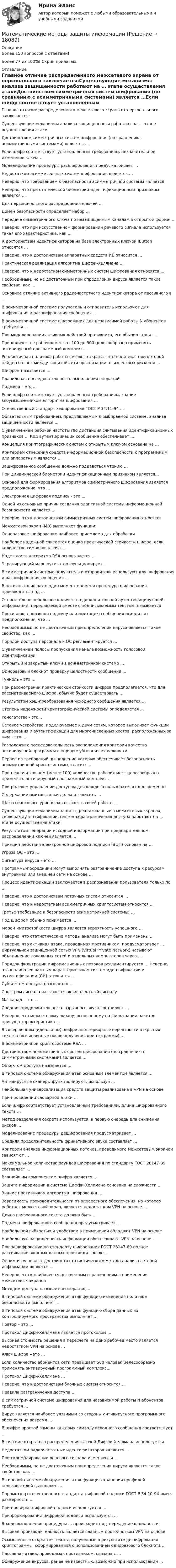     
          Описание
          Более 150 вопросов с ответами!Более 77 из 100%! Скрин прилагаю. 
          Оглавление
          Главное отличие распределенного межсетевого экрана от персонального       заключается:Существующие механизмы анализа защищенности работают на … этапе осуществления атакиДостоинством симметричных систем шифрования (по сравнению с асимметричными системами) является …Если шифр соответствует установленным требованиям, незначительное изменение ключа …Моделирование процедуры расшифрования предусматривает …Недостатком асимметричных систем шифрования является … Неверно, что требованием к безопасности асимметричной системы являетсяНеверно, что при статической биометрии идентификационным признаком является … Для первоначального распределения ключей …Домен безопасности определяет набор …Передача симметричного ключа по незащищенным каналам в открытой форме …Неверно, что при искусственном формировании речевого сигнала используется такая его характеристика, как … К достоинствам идентификаторов на базе электронных ключей iButton относятся …Неверно, что к достоинствам аппаратных средств ИБ относится … Практическая реализация алгоритма Диффи-Хеллмана …Неверно, что к недостаткам симметричных систем шифрования относятся ...Необходимым, но не достаточным при определении вируса является такое свойство, как …Основное отличие активного радиочастотного идентификатора от пассивного в ... В асимметричной системе получатель и отправитель используют для шифрования и расшифрования сообщения …В асимметричной системе шифрования для независимой работы N абонентов требуется …При моделировании активных действий противника, его обычно ставят … При количестве рабочих мест от 100 до 500 целесообразно применять антивирусный программный комплекс ...Реалистичная политика работы сетевого экрана - это политика, при которой найден баланс между защитой сети организации от известных рисков и …Шифром называется … Правильная последовательность выполнения операций:Подмена – это … Если шифр соответствует установленным требованиям, знание злоумышленником алгоритма шифрования … Отечественный стандарт хэширования ГОСТ Р 34.11-94 …Обязательным требованием, предъявляемым к выбираемой системе, анализа защищенности является … С увеличением рабочей частоты rfid дистанция считывания идентификационных признаков … Код аутентификации сообщения обеспечивает ... Концепция криптографических систем с открытым ключом основана на … Критерием отнесения средств информационной безопасности к программным или аппаратным является ...Зашифрованное сообщение должно поддаваться чтению …При динамической биометрии идентификационным признаком является...Основой для формирования алгоритмов симметричного шифрования является предположение, что … Электронная цифровая подпись - это ...Одной из основных причин создания адаптивной системы информационной безопасности является …Неверно, что к достоинствам симметричных систем шифрования относятсяМежсетевой экран (МЭ) выполняет функции: Одноразовое шифрование наиболее приемлемо для обработкиНаиболее надежной считается оценка практической стойкости шифра, если количество символов ключа …Надежность алгоритма RSA основывается … Экранирующий маршрутизатор функционирует …В симметричной системе получатель и отправитель используют для шифрования и расшифрования сообщения ...В поточных шифрах в один момент времени процедура шифрования производится над …Относительно небольшое количество дополнительной аутентифицирующей информации, передаваемой вместе с подписываемым текстом, называетсяПротивник, производя подмену или имитацию сообщения исходит из предположения, что … Необходимым, но не достаточным при определении вируса является такое свойство, как … Порядок доступа персонала к ОС регламентируется …С увеличением полосы пропускания канала возможность голосовой идентификацииОткрытый и закрытый ключи в асимметричной системе …Одноразовый блокнот проверку целостности сообщения … Туннель – это … При рассмотрении практической стойкости шифров предполагается, что для рассматриваемого шифра, обычно будет существовать …Результатом хэш-преобразования исходного сообщения является …Степень надежности криптографической системы определяется ...Ренегатство - это...Сетевое устройство, подключаемое к двум сетям, которое выполняет функции шифрования и аутентификации для многочисленных хостов, расположенных за ним – это …Расположите последовательность расположения критерии качества антивирусной программы в порядке убывания их важностиПервое из требований, выполнение которых обеспечивает безопасность асимметричной криптосистемы, гласит: … При незначительном (менее 100) количестве рабочих мест целесообразно применять антивирусный программный комплекс …При ролевом управлении доступом для каждого пользователя одновременно Содержание имитовставки должно зависеть …Шлюз сеансового уровня охватывает в своей работе …Существующие механизмы защиты, реализованные в межсетевых экранах, серверах аутентификации, системах разграничения доступа работают на … этапе осуществления атакиРезультатом генерации исходной информации при предварительном распределении ключей является …Принцип действия электронной цифровой подписи (ЭЦП) основан на …Угроза ОС – это … Сигнатура вируса – это … Программы-посредники могут выполнять разграничение доступа к ресурсам внутренней или внешней сети на основе …Процесс идентификации заключается в распознавании пользователя только по …Неверно, что к достоинствам поточных систем относится … Неверно, что к недостаткам асимметричных криптосистем относится ... Третье требование к безопасности асимметричной системы: … Под шифром обычно понимается …Мерой имитостойкости шифра является вероятность успешного … Неверно, что статистические методы анализа могут быть применены ... Неверно, что активная атака, проводимая противником, предусматривает … Виртуальной защищенной сетью VPN (Virtual Private Network) называют объединение локальных сетей и отдельных компьютеров через …Порядок фильтрации информационных потоков регламентируется … Неверно, что к наиболее важным характеристикам систем идентификации и аутентификации (СИ) относится …Субъектом доступа называется …Спектром сигнала называется эквивалентный сигналу Маскарад – это … Средняя продолжительность взрывного звука составляет ...Неверно, что межсетевому экрану, основанному на фильтрации пакетов присуща характеристика ... В совершенном (идеальном) шифре апостериорные вероятности открытых текстов (вычисленные после получения криптограммы) …В асимметричной криптосистеме RSA …Достоинством асимметричных систем шифрования (по сравнению с симметричными системами) является … Объектом доступа называется …В типовой системе обнаружения атак основным элементом является … Антивирусные сканеры функционируют, используя … Наибольшая универсализация средств защиты реализована в VPN на основе При проведении словарной атаки …Если шифр соответствует установленным требованиям, длина шифрованного текста … Метод разделения секрета используется, в первую очередь для снижения рисков …Моделирование процедуры дешифрования предусматривает … Средняя продолжительность фрикативного звука составляет …Критерии анализа информационных потоков, проводимого межсетевым экраном зависят от …Максимальное количество раундов шифрования по стандарту ГОСТ 28147-89 составляет …Важнейшим компонентом шифра является … Защита информации в системе Диффи-Хеллмана основана на сложности … Знание противником алгоритма шифрования …Зависимость производительности от аппаратного обеспечения, на котором работает межсетевой экран, является недостатком VPN на основе ...Длина шифрованного текста должна быть ... Подмена шифрованного сообщения предусматривает … Наибольшей гибкостью и удобством в применении обладают VPN на основе Наибольшую защищенность информации обеспечивают VPN на основе …При зашифровании по стандарту шифрования ГОСТ 28147-89 полное рассеивание входных данных происходит после …Одним из основных достоинств статистического метода анализа сетевой информации является …Неверно, что к наиболее существенным ограничениям в применении межсетевых экрановМетодом доступа называется операция,... В типовой системе обнаружения атак функцию изменения политики безопасности выполняет …В типовой системе обнаружения атак функцию сбора данных из контролируемого пространства выполняет … Повтор – это …Протокол Диффи-Хеллмана является протоколом …Высокая стоимость решения в пересчете на одно рабочее место является недостатком VPN на основе …Ключ шифра – это …Если количество абонентов сети превышает 500 человек целесообразно применять антивирусный программный комплекс... Протокол Диффи-Хеллмана …Неверно, что к достоинствам блочных систем относится … Правила разграничения доступа …В симметричной системе шифрования для независимой работы N абонентов требуется … Вирус является наиболее уязвимым со стороны антивирусного программного обеспечения вовремя …В шифре простой замены каждому символу исходного сообщения соответствует ...В системе открытого распределения ключей Диффи-Хеллмана используется Недостатком радиочастотных идентификаторов является ... При скремблировании речевого сигнала изменяются …Необходимым, но не достаточным при определении вируса является такое свойство, как …В типовой системе обнаружения атак функцию хранения профилей пользователей выполняет … Параметр q отечественного стандарта цифровой подписи ГОСТ Р 34.10-94 имеет размерность …При проверке цифровой подписи используется … При формировании цифровой подписи используется … В ходе выполнения процедуры … происходит подтверждение валидности Высокая производительность является главным достоинством VPN на основеОсмысленные открытые тексты, полученные в результате дешифрования криптограммы, сформированной с использованием одноразового блокнота ...Пассивная атака, проводимая противником, связана с …Обнаружение вирусов, ранее не известных, возможно при использовании …  
            
            
            Математические методы в экономике СибупкМатематические методы защиты информации✅ Математические методы защиты информации 69 вопросов СИНЕРГИЯ МТИ 2022 Математические методы защиты информации 69 вопросов. Синергия. ответы 2022Математические методы защиты информации (6 семестр) МФПУ Синергия⭐ Математические методы защиты информации (все ответы на тест Синергия / МТИ / МосАП, июль 2022)⭐ Математические методы защиты информации (все ответы на тест Синергия / МТИ / МосАП, июнь 2022)Математические методы в экономикеМатематические методы в экономике Математические методы в экономике Вариант 1 	Предприятие выпускает два вида продукции. На изготовление единицы первого изделия требуется затратить 2 кг сырья 1-го типа, 3 кг сырья 2-го типа и 5 кг сырья 3-го типа.Математические методы в экономике Вариант 2. Компания изготавливает два вида продукции – П1 и П2. Для производства продукции используется два вида сырья – М1 и М2. Математические методы в экономике Вариант 3. На предприятии имеются запасы сырья для производства деталей двух видов Д1 и Д2, содержащие материалы трех типов В1, В2 и В3. Математические методы в экономике Вариант 4. Ремонтный завод выпускает насосы двух типов: топливные и водяные. В комплектацию этих изделий входят четыре основных типа деталей: корпус, платик, манжета и шестерня.Математические методы в экономике Вариант 5. Предприятие может приобрести не более 15 трехтонных автомашин и не более 10 пятитонных.