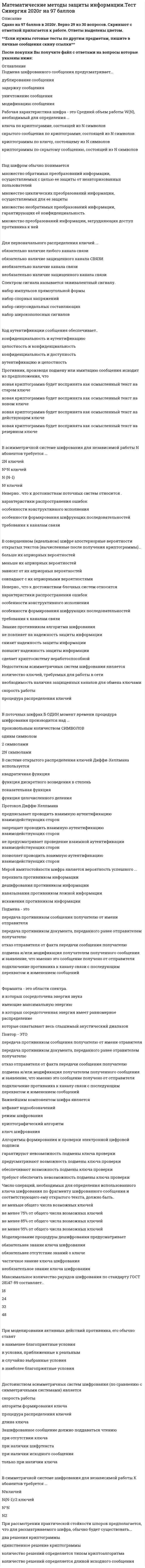    
          Описание
          57  вопросов с ответамиСдано на 80 баллов из 100 ХорошоГод сдачи 2018-2020.После покупки Вы получите файл с ответами на вопросы которые указаны ниже:***(Если нужна помощь с другими предметами или сдачей тестов онлайн, пишите в личные сообщения) 
          Оглавление
          1. Знание противником алгоритма шифрования ... *не повлияет на надежность защиты информации *снизит надежность защиты информации *повысит надежность защиты информации *сделает криптосистему неработоспособной2. Под шифром обычно понимается…  *множество обратимых преобразований информации, осуществляемых с целью ее защиты от неавторизованных пользователей*множество циклических преобразований информации, осуществляемых для ее защиты*множество необратимых преобразований информации, гарантирующих её конфиденциальность*множество преобразований информации, затрудняющих доступ противника к ней3. При проведении словарной атаки ... *используются сведения о владельце информации*используются статистические данные языка *используются эмпирические данные *используются специализированные издания4. Зашифрованное сообщение должно поддаваться чтению*при отсутствии ключа*при наличии шифртекста*при наличии исходного сообщения*только при наличии ключа5. Мерой имитостойкости шифра является вероятность успешного ...*перехвата противником информации*дешифрования противником информации*навязывания противником ложной информации*искажения противником информаци6. Надежность алгоритма RSA основывается ... *на сложности нахождения пар взаимно простых чисел *на трудности факторизации больших чисел и сложности вычисления дискретных логарифмов в конечном поле *на трудности нахождения координат точки, лежащей на эллиптической кривой *на трудности нахождения произведения простых чисел и сложности вычисления значения показательной функции7. Открытый и закрытый ключи в асимметричной системе ... *выбираются произвольно *открытый ключ формируется по алгоритму, а закрытый выбирается произвольно *закрытый ключ формируется по алгоритму, а открытый выбирается произвольно *формируются (генерируются) попарно8. Неверно, что к недостаткам асимметричных криптосистем относится ... *возможность подмены ключа *необходимость наличия защищенных каналов для обмена ключами *отсутствие математического доказательства необратимости используемых в асимметричных алгоритмах функций *скорость работы9. Фонема – это ... *элементарный символ *согласная составляющая языка *гласная составляющая языка *элементарный звук языка10. При зашифровании по стандарту шифрования ГОСТ 28147-89 полное рассеивание входных данных происходит после ... *6 раундов *8 раундов *16 раундов *24 раундов11. При моделировании активных действий противника, его обычно ставят*в наименее благоприятные условия*в условия, приближенные к реальным*в случайно выбранные условия*в наиболее благоприятные условия12. Неверно, что при искусственном формировании речевого сигнала используется такая его характеристика, как … *продолжительность *частота среднего тона *высота *временная диаграмма13. Для первоначального распределения ключей ...*обязательно наличие любого канала связи*обязательно наличие защищенного канала связи*необязательно наличие канала связи*необязательно наличие защищенного канала связи14. Моделирование процедуры дешифрования предусматривает*обязательнее знание ключа шифрования*обязательнее отсутствие знаний о ключе*частичное знание ключа шифрования*необязательное знание ключа шифрования15. Длина шифрованного текста должна быть ... *кратной длине исходного текста *большей длины исходного текста*меньшей длины исходно текста*равной длине исходного текста16. В асимметричной криптосистеме RSA ... *открытый ключ генерируется получателем, а закрытый – отправителем *открытый и закрытый ключи генерируются получателем *закрытый ключ генерируется получателем, а открытый – отправителем *открытый и закрытый ключи генерируются отправителем17. Одноразовый блокнот проверку целостности сообщения …*частично обеспечивает *обеспечивает *не обеспечивает *затрудняет18. В поточных шифрах б один момент времени процедура шифрования производится над ...*произвольным количеством символов*одним символом*2 символами*2N символами19. Передача симметричного ключа по незащищенным каналам в открытой форме … *допускается *не допускается *допускается, в зависимости от обстоятельств*допускается по частям20. Спектром сигнала называется эквивалентный сигналу…*набор импульсов прямоугольной формы*набор спорных напряжений*набор синусоидальных составляющих*набор широкополосных сигналов21. При формировании цифровой подписи используется ... *открытый ключ получателя *закрытый ключ отправителя *закрытый ключ получателя *открытый ключ отправителя22. Электронная цифровая подпись – это … *обычная («мокрая») подпись, преобразованная в электронный вид и сохраненная в одном из графических форматов *результат преобразования исходного сообщения по алгоритму с фиксированными параметрами без использования дополнительной информации *относительно небольшое количество дополнительной цифровой информации, передаваемой вместе с подписываемым текстом и связанной с содержимым сообщения *относительно небольшое количество дополнительной цифровой информации, передаваемой вместе с подписываемым текстом и не связанной с содержимым сообщения23. Число операций, необходимых для определения использованного ключа шифрования по фрагменту шифрованного сообщения и соответствующего ему открытого текста, должно быть..*не меньше общего числа возможных ключей*не менее 75% от общего числа возможных ключей*не менее 85% от общего числа возможных ключей*не менее 95% от общего числа возможных ключей24. Имитовставка предназначена для проверки ... *содержания сообщения *конфиденциальности сообщения *целостности сообщения *доступности сообщения25. Недостатком асимметричных систем шифрования является… *количество ключей, требуемых для работы в сети*необходимость наличия защищенных каналов для обмена ключами*скорость работы*процедура распределения ключей26. Средняя продолжительность фрикативного звука составляет ...  *5-10 мс *10-20 мс *20-50 мс *50-80 мс27. Моделирование процедуры расшифрования предусматривает … *обязательное знание ключа шифрования *объема текстовой информации *способа обработки текстовой информации *характера (содержания) текстовой информации28. Содержание имитовставки должно зависеть ... *от каждого байта сообщения *от каждого бита сообщения *от ключа шифрования сообщения *от ключа расшифрования сообщения29. При проверке цифровой подписи используется ... *открытый ключ получателя *закрытый ключ отправителя *закрытый ключ получателя *открытый ключ отправителя30. Протокол Диффи-Хеллмана ...*предписывает проводить взаимную аутентификацию взаимодействующих сторон *запрещает проводить взаимную аутентификацию взаимодействующих сторон*не предусматривает проведение взаимной аутентификации взаимодействующих сторон *позволяет проводить взаимную аутентификацию взаимодействующих сторон31. Противник, производя подмену или имитацию сообщения исходит из предположения, что…*новая криптограмма будет воспринята как осмысленный текст на старом ключе*новая криптограмма будет воспринята как осмысленный текст на новом ключе*новая криптограмма будет воспринята как осмысленный текст на действующем ключе*новая криптограмма будет воспринята как осмысленный текст на резервном ключе32. При рассмотрении практической стойкости шпоров предполагается, что для рассматриваемого шифра, обычно будет существовать...*два решения криптограммы*единственное решение криптограммы*количество решений определяется типом криптоалгоритма*количество решений определяется длиной исходного сообщения33. Подмена – это … *передача противником сообщения получателю от имени отправителя*передача противником документа, переданного ранее отправителем получателюотказ отправителя от факта передачи сообщения получателю*подмена и/или модификация получателем полученного сообщения и заявление, что именно это сообщение получено от отправителя*подключение противника к каналу связи с последующим перехватом и изменением сообщений34. Спектром сигнала называется эквивалентный сигналу... *набор импульсов прямоугольной формы *набор опорных напряжений *набор синусоидальных составляющих *набор широкополосных сигналов35. Рабочая характеристика шифра - это Средний объем работы W(N), необходимый для определения ...*ключа по криптограмме, состоящей из N символов*скрытого сообщения по криптограмме; состоящей из N символов*криптограммы по ключу, состоящему из N символов*криптограммы по скрытому сообщению, состоящей из N символов36. Метод разделения секрета используется, в первую очередь для снижения рисков … *целостности информации *процедуры приема информации *процедуры принятия решения *процедуры передачи информации37. Неверно., что к достоинствам блочных систем относятся… *характеристики распространения ошибок*особенности конструктивного исполнения*особенности формирования шифрующих последовательностей*требования к каналам связи38. Неверно.. что к достоинствам поточных систем относится… *характеристики распространения ошибок*особенности конструктивного исполнения*особенности формирования шифрующих последовательностей*требования к каналам связи39. Пассивная атака, проводимая противником, связана с ... *подделкой сообщения *перехватом передаваемых шифрованных сообщений *модификацией сообщения *прерыванием передачи сообщения40. Неверно, что активная атака, проводимая противником, предусматривает ... *прерывание процесса передачи сообщения *анализ трафика *модификацию сообщения *подделку сообщения41. Достоинством асимметричных систем шифрования (по сравнению с симметричными системами) является … *скорость работы*алгоритм формирования ключа*процедура распределения ключей*длина ключа42. Важнейшим компонентом шифра является ... *алфавит кодообозначений *режим шифрования *криптографический алгоритм *ключ шифрования43. Код аутентификации сообщения обеспечивает ... *конфиденциальность и аутентификацию *целостность и конфиденциальность *конфиденциальность и доступность *аутентификацию и целостность44. В асимметричной системе шифрования для независимой работы N абонентов требуется ...*2N ключей*N*N ключей*N (N-1)*N! ключей45. В симметричной системе шифрования для независимой работы К абонентов требуется ... *N!ключей*N(N-1)/2 ключей*N^N*N<sup>2</sup>46. Элемент одноразового блокнота представляет из себя ... *большую неповторяющуюся последовательность символов ключа, распределенных случайным образом *большую повторяющуюся последовательность символов ключа, распределенных случайным образом *большую неповторяющуюся последовательность символов ключа, распределенных по заданному закону *небольшую неповторяющуюся последовательность символов ключа, распределенных псевдослучайным образом47. Параметр q отечественного стандарта цифровой подписи ГОСТ Р 34.10-94 имеет размерность ... *64 бит *128 бит*256 бит *512 бит48. При скремблировании речевого сигнала изменяются ... *диапазон, амплитуда, и частота сигнала *продолжительность, амплитуда и частота сигнала *продолжительность, диапазон и частота сигнала *частота, амплитуда и диапазон сигнала49. Подмена шифрованного сообщения предусматривает...*дублирование сообщения*задержку сообщения*уничтожение сообщения*модификацию сообщения50. В совершенном (идеальном) шифре апостериорные вероятности открытых текстов (вычисленные после получения криптограммы)...*больше их априорных вероятностей*меньше их априорных вероятностей*зависят от их априорных вероятностей*совпадают с их априорными вероятностями51. В системе открытого распределения ключей Диффи-Хеллмана используется…*квадратичная функция*функция дискретного возведения в степень*показательная функция*функция целочисленного деления52. Форманта - это области спектра…*в которых сосредоточена энергия звука*имеющие максимальную энергию*в которых сосредоточенная энергия имеет равномерное распределение*которые охватывают весь слышимый акустический диапазон53. Повтор – это …*передача противником сообщения получателю от имени отравителя*передача противником документа, переданного ранее отравителем получателю*отказ отправителя от факта передачи сообщения получателю*подмена и/или модификация получателем полученного сообщения и заявление, что именно это сообщение получено от отправителя*подключение противника к каналу связи с последующим перехватом и изменением сообщений54. Важнейшим компонентом шифра является… *алфавит кодообозначений*режим шифрования*криптографический алгоритм*ключ шифрования55. Алгоритмы формирования и проверки электронной цифровой подписи … *гарантируют невозможность подмены ключа проверки*предусматривают возможность подмены ключа проверки*обеспечивают возможность подмены ключа проверки*требуют обеспечить невозможность подмены ключа проверки56. Максимальное количество раундов шифрования по стандарту ГОСТ 28147-89 составляет… *18*24*32*4857. Повтор – это ... *передача противником сообщения получателю от имени отправителя *передача противником документа, переданного ранее отправителем получателю *отказ отправителя от факта передачи сообщения получателю *подмена и/или модификация получателем полученного сообщения и заявление, что именно это сообщение получено от отправителя *подключение противника к каналу связи с последующим перехватом и изменением сообщений 
            
            
            Математические методы защиты информации (тест с ответами Синергия)Математические модели в управлении проектом.Тест Синергия 2020Математические модели в управлении проектом (тест с ответами Синергия)Математический анализМатематический анализ - 1 Ответы на тесты дистанционникам ТУСУР математический анализ ответы на тест на 100 баллов синергия МАТЕМАТИЧЕСКИЙ АНАЛИЗ. СИНЕРГИЯ 1 КУРС. Математические методы в психологии (тест с ответами Синергия)Математические методы в экономике тк-6 тестМатематические методы защиты информации. Ответы на тест Синергия. 2021 г.Математические методы защиты информации. Ответы на тест Синергия. 2022Математические методы защиты информации - Синергия (СБОРНИК ОТВЕТОВ)Математические методы защиты информации тест ответы на вопросы СинергияМатематические методы защиты информации (тест Синергия)