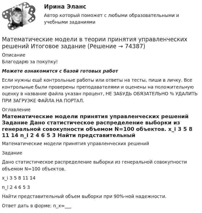      
            Описание
            Благодарю за покупку!Можете ознакомится с базой готовых работ Если нужны ещё контрольные работы или ответы на тесты, пиши в личку. Все контрольные были проверены преподавателями и оценены на положительную оценку в название файла указан процент, НЕ ЗАБУДЬ ОБЯЗАТЕЛЬНО % УДАЛИТЬ ПРИ ЗАГРУЗКЕ ФАЙЛА НА ПОРТАЛ. 
            Оглавление
            Математические модели принятия управленческих решений

Задание
Дано статистическое распределение выборки из генеральной совокупности объемом N=100 объектов.
x_i	3	5	8	11	14
n_i	2	4	6	5	3

Найти представительный объем выборки при 90%-ной надежности.
Ответ дать в форме: n_x=___
  
            
            
            Математические модели в теории принятия управленческих решений итоговое задание Математические модели в теории принятия управленческих решений Итоговое задание Математические модели в теории принятия управленческих решений итоговое задание СИБУПК✅ Математические модели в управлении проектом 30 вопросов СИНЕРГИЯ МТИ 2022Математические модели в управлении проектом, 76 вопросов (ответы на тест Синергия / МТИ / МОИ / МосАП)💯 Математические модели в управлении проектом [8 тем] (ответы на тест Синергия / МОИ / МТИ / МосАП, декабрь 2023)💯 Математические модели в управлении проектом (всеиответы на тест Синергия / МТИ / МосАП, апрель 2023)Математические методы защиты информации (тест с ответами, «Синергия»). Математические методы и модели в экономике. Вариант 1Математические методы и модели в экономике. Вариант№7Математические методы исследования операций (тест с ответами ММА/ИДО)Математические методы принятия решений в управлении проектами.ф мен_МАГ. Синергия. Ответы на ИТОГОВЫЙ ТЕСТМатематические модели в теории принятия управленческих решений Математические модели в теории принятия управленческих решений ( 2 задачи)