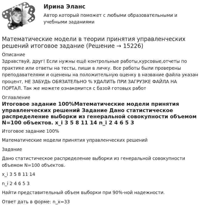      
          Описание
          Здравствуй, друг! Если нужны ещё контрольные работы,курсовые,отчеты по практике или ответы на тесты, пиши в личку. Все работы были проверены преподавателями и оценены на положительную оценку в название файла указан процент, НЕ ЗАБУДЬ ОБЯЗАТЕЛЬНО % УДАЛИТЬ ПРИ ЗАГРУЗКЕ ФАЙЛА НА ПОРТАЛ. Так же можете ознакомится с базой готовых работ  
          Оглавление
          Итоговое  задание  100%Математические модели принятия управленческих решений
Задание
Дано статистическое распределение выборки из генеральной совокупности объемом N=100 объектов.
x_i	3	5	8	11	14
n_i	2	4	6	5	3

Найти представительный объем выборки при 90%-ной надежности.
Ответ дать в форме: n_x=33
 
            
            
            Математические модели в теории принятия управленческих решений  итоговоеМатематические модели в теории принятия управленческих решений итоговое задание Математические модели в теории принятия управленческих решений Итоговое задание Математические модели в теории принятия управленческих решений итоговое задание СИБУПК✅ Математические модели в управлении проектом 30 вопросов СИНЕРГИЯ МТИ 2022Математические модели в управлении проектом, 76 вопросов (ответы на тест Синергия / МТИ / МОИ / МосАП)💯 Математические модели в управлении проектом [8 тем] (ответы на тест Синергия / МОИ / МТИ / МосАП, декабрь 2023)Математические методы защиты информации (тест с ответами «Синергия»).Математические методы защиты информации (тест с ответами, «Синергия»). Математические методы и модели в экономике. Вариант 1Математические методы и модели в экономике. Вариант№7Математические методы исследования операций (тест с ответами ММА/ИДО)Математические методы принятия решений в управлении проектами.ф мен_МАГ. Синергия. Ответы на ИТОГОВЫЙ ТЕСТМатематические модели в теории принятия управленческих решений 