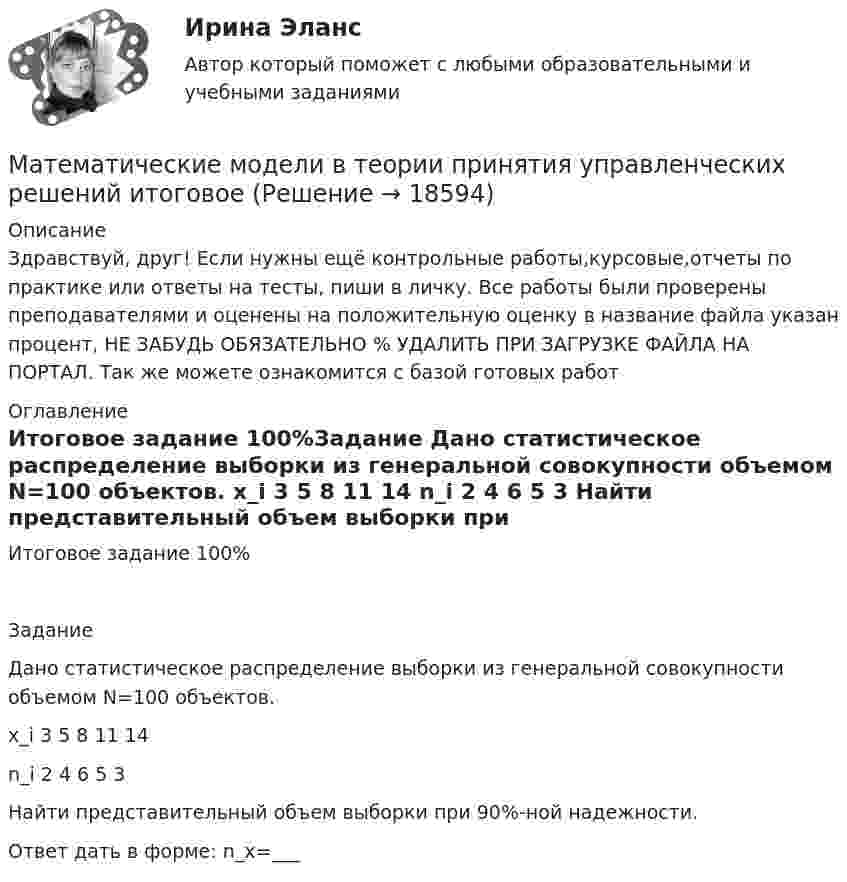      
          Описание
          Здравствуй, друг! Если нужны ещё контрольные работы,курсовые,отчеты по практике или ответы на тесты, пиши в личку. Все работы были проверены преподавателями и оценены на положительную оценку в название файла указан процент, НЕ ЗАБУДЬ ОБЯЗАТЕЛЬНО % УДАЛИТЬ ПРИ ЗАГРУЗКЕ ФАЙЛА НА ПОРТАЛ. Так же можете ознакомится с базой готовых работ  
          Оглавление
          Итоговое задание  100%Задание
Дано статистическое распределение выборки из генеральной совокупности объемом N=100 объектов.
x_i	3	5	8	11	14
n_i	2	4	6	5	3

Найти представительный объем выборки при 90%-ной надежности.
Ответ дать в форме: n_x=___

 
            
            
            Математические модели в теории принятия управленческих решений ( 2 задачи)Математические модели в теории принятия управленческих решений  итоговоеМатематические модели в теории принятия управленческих решений итоговое задание Математические модели в теории принятия управленческих решений Итоговое задание Математические модели в теории принятия управленческих решений итоговое задание СИБУПК✅ Математические модели в управлении проектом 30 вопросов СИНЕРГИЯ МТИ 2022Математические модели в управлении проектом, 76 вопросов (ответы на тест Синергия / МТИ / МОИ / МосАП)Математические методы защиты информации (тест с ответами «Синергия»).Математические методы защиты информации (тест с ответами «Синергия»).Математические методы защиты информации (тест с ответами, «Синергия»). Математические методы и модели в экономике. Вариант 1Математические методы и модели в экономике. Вариант№7Математические методы исследования операций (тест с ответами ММА/ИДО)Математические методы принятия решений в управлении проектами.ф мен_МАГ. Синергия. Ответы на ИТОГОВЫЙ ТЕСТ